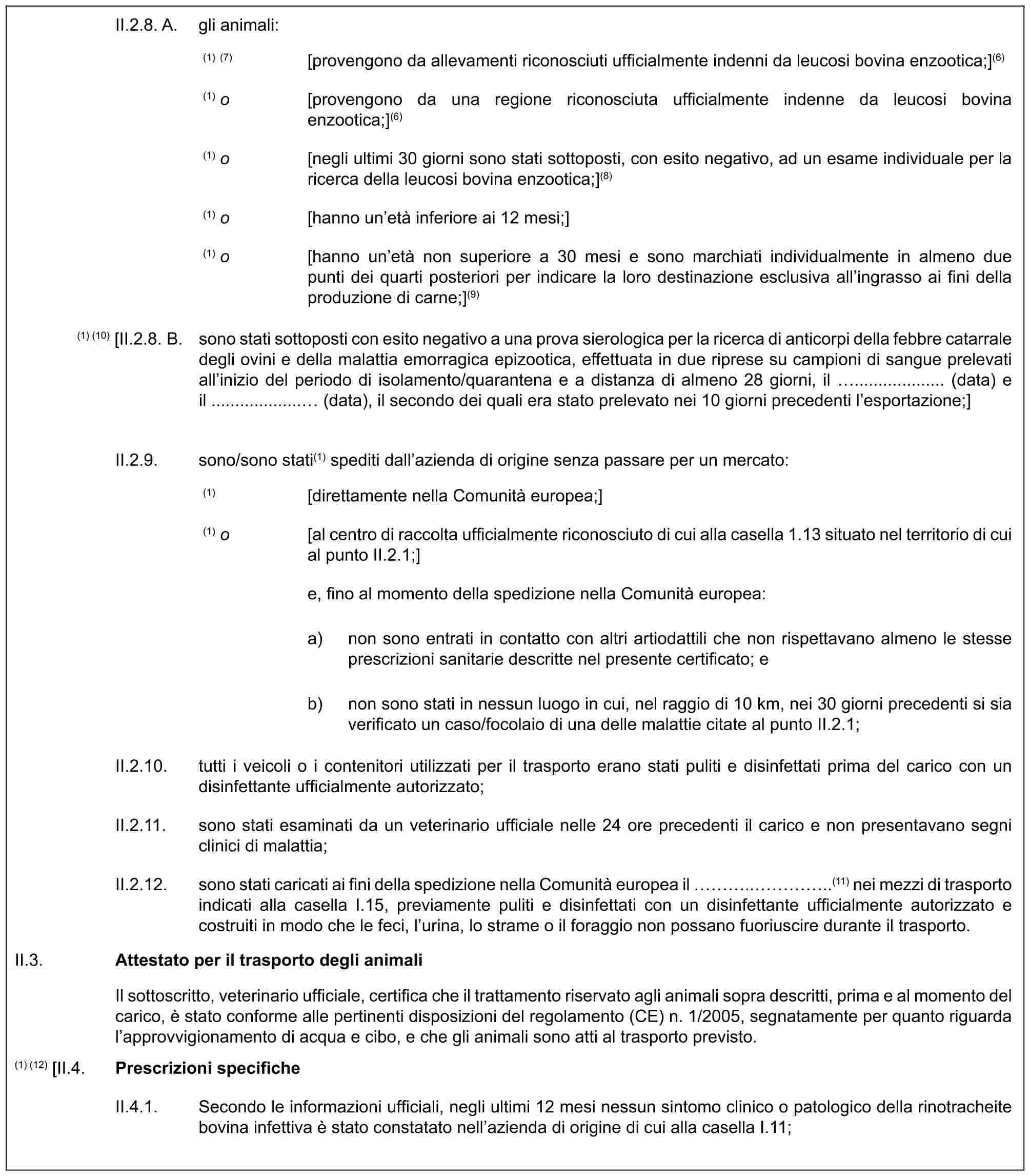 II.2.8. A. gli animali:(1) (7) [provengono da allevamenti riconosciuti ufficialmente indenni da leucosi bovina enzootica;](6)(1) o [provengono da una regione riconosciuta ufficialmente indenne da leucosi bovina enzootica;](6)(1) o [negli ultimi 30 giorni sono stati sottoposti, con esito negativo, ad un esame individuale per la ricerca della leucosi bovina enzootica;](8)(1) o [hanno un’età inferiore ai 12 mesi;](1) o [hanno un’età non superiore a 30 mesi e sono marchiati individualmente in almeno due punti dei quarti posteriori per indicare la loro destinazione esclusiva all’ingrasso ai fini della produzione di carne;](9)(1) (10) [II.2.8. B. sono stati sottoposti con esito negativo a una prova sierologica per la ricerca di anticorpi della febbre catarrale degli ovini e della malattia emorragica epizootica, effettuata in due riprese su campioni di sangue prelevati all’inizio del periodo di isolamento/quarantena e a distanza di almeno 28 giorni, il ................... (data) e il ................... (data), il secondo dei quali era stato prelevato nei 10 giorni precedenti l’esportazione;]II.2.9. sono/sono stati(1) spediti dall’azienda di origine senza passare per un mercato:(1) [direttamente nella Comunità europea;](1) o [al centro di raccolta ufficialmente riconosciuto di cui alla casella 1.13 situato nel territorio di cui al punto II.2.1;]e, fino al momento della spedizione nella Comunità europea:a) non sono entrati in contatto con altri artiodattili che non rispettavano almeno le stesse prescrizioni sanitarie descritte nel presente certificato; eb) non sono stati in nessun luogo in cui, nel raggio di 10 km, nei 30 giorni precedenti si sia verificato un caso/focolaio di una delle malattie citate al punto II.2.1;II.2.10. tutti i veicoli o i contenitori utilizzati per il trasporto erano stati puliti e disinfettati prima del carico con un disinfettante ufficialmente autorizzato;II.2.11. sono stati esaminati da un veterinario ufficiale nelle 24 ore precedenti il carico e non presentavano segni clinici di malattia;II.2.12. sono stati caricati ai fini della spedizione nella Comunità europea il …..…..(11) nei mezzi di trasporto indicati alla casella I.15, previamente puliti e disinfettati con un disinfettante ufficialmente autorizzato e costruiti in modo che le feci, l’urina, lo strame o il foraggio non possano fuoriuscire durante il trasporto.II.3.Attestato per il trasporto degli animaliIl sottoscritto, veterinario ufficiale, certifica che il trattamento riservato agli animali sopra descritti, prima e al momento del carico, è stato conforme alle pertinenti disposizioni del regolamento (CE) n. 1/2005, segnatamente per quanto riguarda l’approvvigionamento di acqua e cibo, e che gli animali sono atti al trasporto previsto.(1) (12) [II.4.Prescrizioni specificheII.4.1. Secondo le informazioni ufficiali, negli ultimi 12 mesi nessun sintomo clinico o patologico della rinotracheite bovina infettiva è stato constatato nell’azienda di origine di cui alla casella I.11;