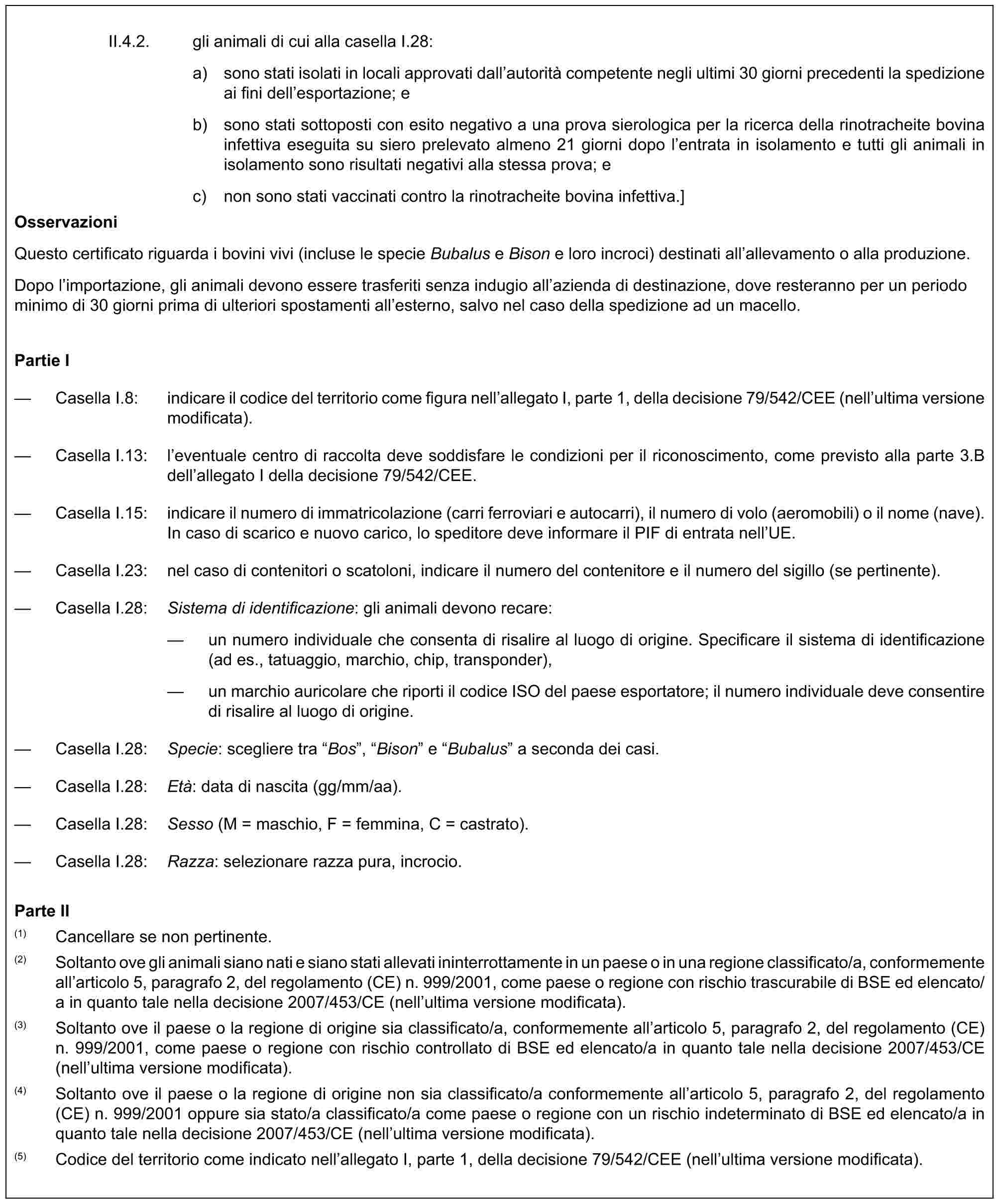 II.4.2. gli animali di cui alla casella I.28:a) sono stati isolati in locali approvati dall’autorità competente negli ultimi 30 giorni precedenti la spedizione ai fini dell’esportazione; eb) sono stati sottoposti con esito negativo a una prova sierologica per la ricerca della rinotracheite bovina infettiva eseguita su siero prelevato almeno 21 giorni dopo l’entrata in isolamento e tutti gli animali in isolamento sono risultati negativi alla stessa prova; ec) non sono stati vaccinati contro la rinotracheite bovina infettiva.]OsservazioniQuesto certificato riguarda i bovini vivi (incluse le specie Bubalus e Bison e loro incroci) destinati all’allevamento o alla produzione.Dopo l’importazione, gli animali devono essere trasferiti senza indugio all’azienda di destinazione, dove resteranno per un periodo minimo di 30 giorni prima di ulteriori spostamenti all’esterno, salvo nel caso della spedizione ad un macello.Partie I— Casella I.8: indicare il codice del territorio come figura nell’allegato I, parte 1, della decisione 79/542/CEE (nell’ultima versione modificata).— Casella I.13: l’eventuale centro di raccolta deve soddisfare le condizioni per il riconoscimento, come previsto alla parte 3.B dell’allegato I della decisione 79/542/CEE.— Casella I.15: indicare il numero di immatricolazione (carri ferroviari e autocarri), il numero di volo (aeromobili) o il nome (nave). In caso di scarico e nuovo carico, lo speditore deve informare il PIF di entrata nell’UE.— Casella I.23: nel caso di contenitori o scatoloni, indicare il numero del contenitore e il numero del sigillo (se pertinente).— Casella I.28: Sistema di identificazione: gli animali devono recare:— un numero individuale che consenta di risalire al luogo di origine. Specificare il sistema di identificazione (ad es., tatuaggio, marchio, chip, transponder),— un marchio auricolare che riporti il codice ISO del paese esportatore; il numero individuale deve consentire di risalire al luogo di origine.— Casella I.28: Specie: scegliere tra “Bos”, “Bison” e “Bubalus” a seconda dei casi.— Casella I.28: Età: data di nascita (gg/mm/aa).— Casella I.28: Sesso (M = maschio, F = femmina, C = castrato).— Casella I.28: Razza: selezionare razza pura, incrocio.Parte II(1) Cancellare se non pertinente.(2) Soltanto ove gli animali siano nati e siano stati allevati ininterrottamente in un paese o in una regione classificato/a, conformemente all’articolo 5, paragrafo 2, del regolamento (CE) n. 999/2001, come paese o regione con rischio trascurabile di BSE ed elencato/a in quanto tale nella decisione 2007/453/CE (nell’ultima versione modificata).(3) Soltanto ove il paese o la regione di origine sia classificato/a, conformemente all’articolo 5, paragrafo 2, del regolamento (CE) n. 999/2001, come paese o regione con rischio controllato di BSE ed elencato/a in quanto tale nella decisione 2007/453/CE (nell’ultima versione modificata).(4) Soltanto ove il paese o la regione di origine non sia classificato/a conformemente all’articolo 5, paragrafo 2, del regolamento (CE) n. 999/2001 oppure sia stato/a classificato/a come paese o regione con un rischio indeterminato di BSE ed elencato/a in quanto tale nella decisione 2007/453/CE (nell’ultima versione modificata).(5) Codice del territorio come indicato nell’allegato I, parte 1, della decisione 79/542/CEE (nell’ultima versione modificata).