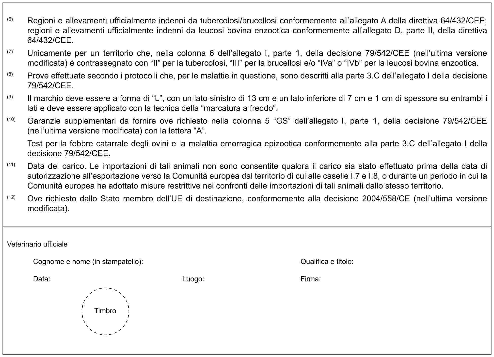 (6) Regioni e allevamenti ufficialmente indenni da tubercolosi/brucellosi conformemente all’allegato A della direttiva 64/432/CEE; regioni e allevamenti ufficialmente indenni da leucosi bovina enzootica conformemente all’allegato D, parte II, della direttiva 64/432/CEE.(7) Unicamente per un territorio che, nella colonna 6 dell’allegato I, parte 1, della decisione 79/542/CEE (nell’ultima versione modificata) è contrassegnato con “II” per la tubercolosi, “III” per la brucellosi e/o “IVa” o “IVb” per la leucosi bovina enzootica.(8) Prove effettuate secondo i protocolli che, per le malattie in questione, sono descritti alla parte 3.C dell’allegato I della decisione 79/542/CEE.(9) Il marchio deve essere a forma di “L”, con un lato sinistro di 13 cm e un lato inferiore di 7 cm e 1 cm di spessore su entrambi i lati e deve essere applicato con la tecnica della “marcatura a freddo”.(10) Garanzie supplementari da fornire ove richiesto nella colonna 5 “GS” dell’allegato I, parte 1, della decisione 79/542/CEE (nell’ultima versione modificata) con la lettera “A”.Test per la febbre catarrale degli ovini e la malattia emorragica epizootica conformemente alla parte 3.C dell’allegato I della decisione 79/542/CEE.(11) Data del carico. Le importazioni di tali animali non sono consentite qualora il carico sia stato effettuato prima della data di autorizzazione all’esportazione verso la Comunità europea dal territorio di cui alle caselle I.7 e I.8, o durante un periodo in cui la Comunità europea ha adottato misure restrittive nei confronti delle importazioni di tali animali dallo stesso territorio.(12) Ove richiesto dallo Stato membro dell’UE di destinazione, conformemente alla decisione 2004/558/CE (nell’ultima versione modificata).Veterinario ufficialeCognome e nome (in stampatello): Qualifica e titolo:Data: Luogo: Firma:Timbro