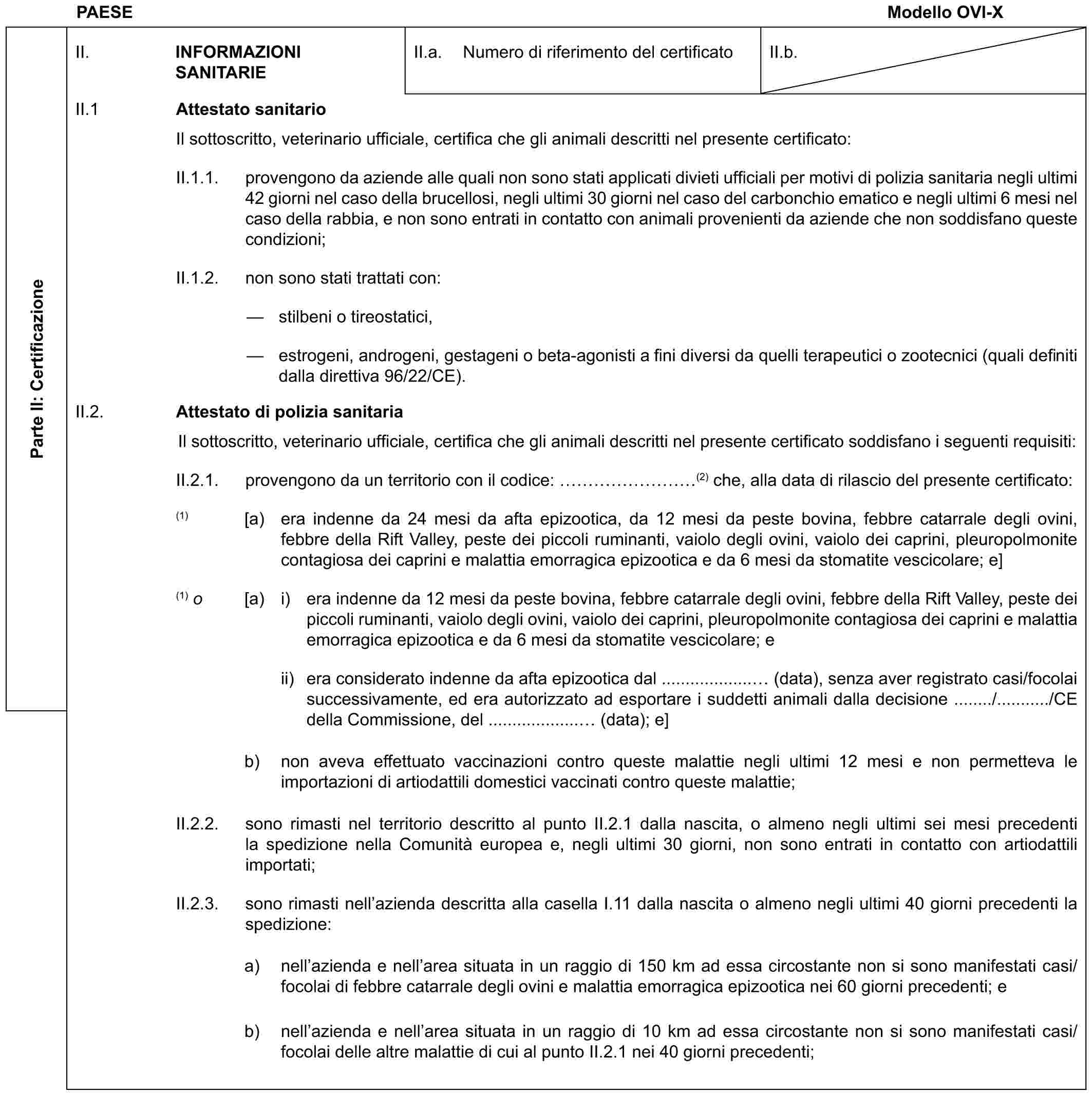 PAESE Modello OVI-XParte II: CertificazioneII. INFORMAZIONI SANITARIEII.a. Numero di riferimento del certificatoII.b.II.1 Attestato sanitarioIl sottoscritto, veterinario ufficiale, certifica che gli animali descritti nel presente certificato:II.1.1. provengono da aziende alle quali non sono stati applicati divieti ufficiali per motivi di polizia sanitaria negli ultimi 42 giorni nel caso della brucellosi, negli ultimi 30 giorni nel caso del carbonchio ematico e negli ultimi 6 mesi nel caso della rabbia, e non sono entrati in contatto con animali provenienti da aziende che non soddisfano queste condizioni;II.1.2. non sono stati trattati con:— stilbeni o tireostatici,— estrogeni, androgeni, gestageni o beta-agonisti a fini diversi da quelli terapeutici o zootecnici (quali definiti dalla direttiva 96/22/CE).II.2. Attestato di polizia sanitariaIl sottoscritto, veterinario ufficiale, certifica che gli animali descritti nel presente certificato soddisfano i seguenti requisiti:II.2.1. provengono da un territorio con il codice: ………(2) che, alla data di rilascio del presente certificato:(1) [a) era indenne da 24 mesi da afta epizootica, da 12 mesi da peste bovina, febbre catarrale degli ovini, febbre della Rift Valley, peste dei piccoli ruminanti, vaiolo degli ovini, vaiolo dei caprini, pleuropolmonite contagiosa dei caprini e malattia emorragica epizootica e da 6 mesi da stomatite vescicolare; e](1) o [a) i) era indenne da 12 mesi da peste bovina, febbre catarrale degli ovini, febbre della Rift Valley, peste dei piccoli ruminanti, vaiolo degli ovini, vaiolo dei caprini, pleuropolmonite contagiosa dei caprini e malattia emorragica epizootica e da 6 mesi da stomatite vescicolare; eii) era considerato indenne da afta epizootica dal ................... (data), senza aver registrato casi/focolai successivamente, ed era autorizzato ad esportare i suddetti animali dalla decisione ......../.........../CE della Commissione, del ................... (data); e]b) non aveva effettuato vaccinazioni contro queste malattie negli ultimi 12 mesi e non permetteva le importazioni di artiodattili domestici vaccinati contro queste malattie;II.2.2. sono rimasti nel territorio descritto al punto II.2.1 dalla nascita, o almeno negli ultimi sei mesi precedenti la spedizione nella Comunità europea e, negli ultimi 30 giorni, non sono entrati in contatto con artiodattili importati;II.2.3. sono rimasti nell’azienda descritta alla casella I.11 dalla nascita o almeno negli ultimi 40 giorni precedenti la spedizione:a) nell’azienda e nell’area situata in un raggio di 150 km ad essa circostante non si sono manifestati casi/focolai di febbre catarrale degli ovini e malattia emorragica epizootica nei 60 giorni precedenti; eb) nell’azienda e nell’area situata in un raggio di 10 km ad essa circostante non si sono manifestati casi/focolai delle altre malattie di cui al punto II.2.1 nei 40 giorni precedenti;