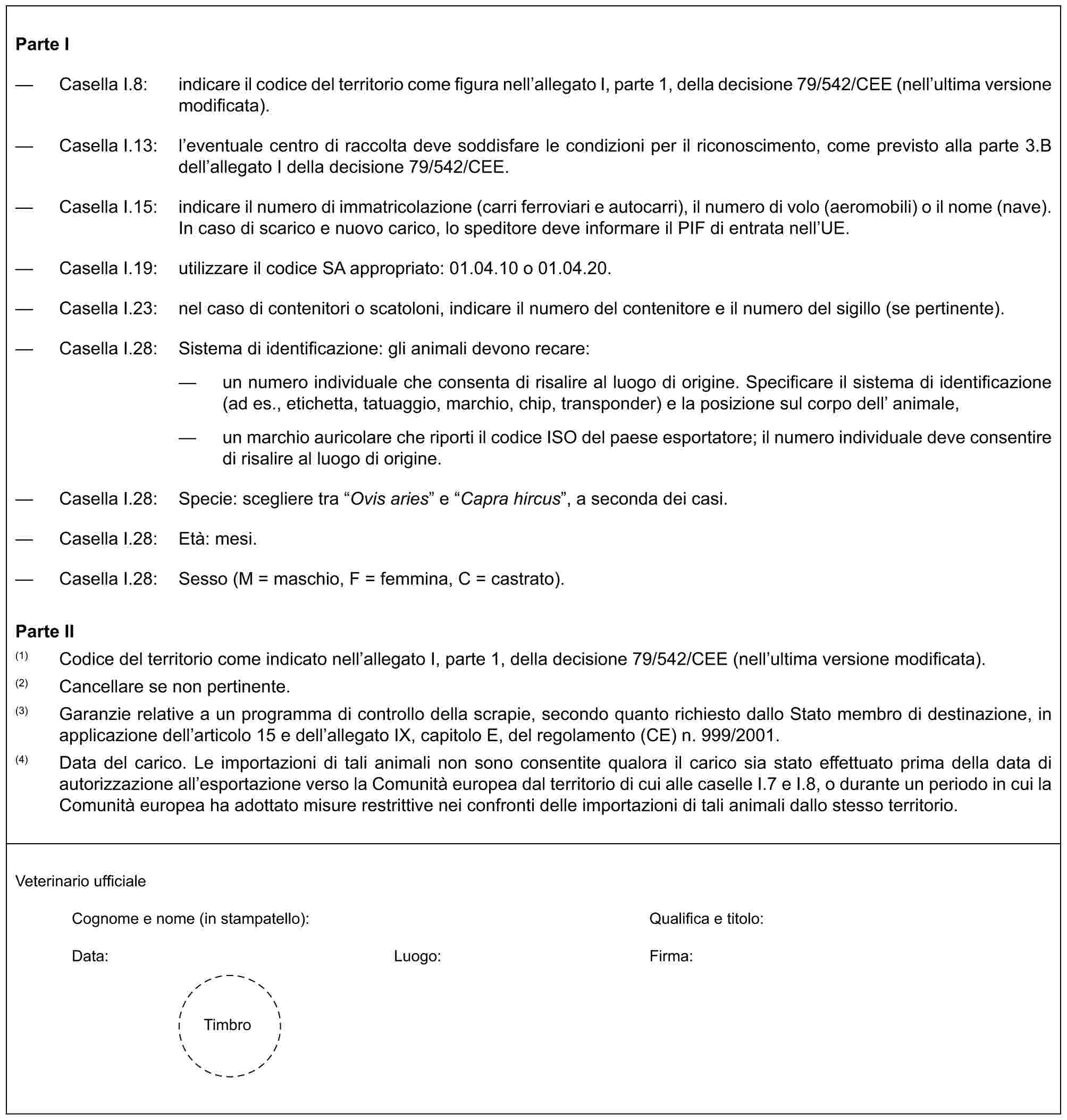 Parte I— Casella I.8: indicare il codice del territorio come figura nell’allegato I, parte 1, della decisione 79/542/CEE (nell’ultima versione modificata).— Casella I.13: l’eventuale centro di raccolta deve soddisfare le condizioni per il riconoscimento, come previsto alla parte 3.B dell’allegato I della decisione 79/542/CEE.— Casella I.15: indicare il numero di immatricolazione (carri ferroviari e autocarri), il numero di volo (aeromobili) o il nome (nave). In caso di scarico e nuovo carico, lo speditore deve informare il PIF di entrata nell’UE.— Casella I.19: utilizzare il codice SA appropriato: 01.04.10 o 01.04.20.— Casella I.23: nel caso di contenitori o scatoloni, indicare il numero del contenitore e il numero del sigillo (se pertinente).— Casella I.28: Sistema di identificazione: gli animali devono recare:— un numero individuale che consenta di risalire al luogo di origine. Specificare il sistema di identificazione (ad es., etichetta, tatuaggio, marchio, chip, transponder) e la posizione sul corpo dell’ animale,— un marchio auricolare che riporti il codice ISO del paese esportatore; il numero individuale deve consentire di risalire al luogo di origine.— Casella I.28: Specie: scegliere tra “Ovis aries” e “Capra hircus”, a seconda dei casi.— Casella I.28: Età: mesi.— Casella I.28: Sesso (M = maschio, F = femmina, C = castrato).Parte II(1) Codice del territorio come indicato nell’allegato I, parte 1, della decisione 79/542/CEE (nell’ultima versione modificata).(2) Cancellare se non pertinente.(3) Garanzie relative a un programma di controllo della scrapie, secondo quanto richiesto dallo Stato membro di destinazione, in applicazione dell’articolo 15 e dell’allegato IX, capitolo E, del regolamento (CE) n. 999/2001.(4) Data del carico. Le importazioni di tali animali non sono consentite qualora il carico sia stato effettuato prima della data di autorizzazione all’esportazione verso la Comunità europea dal territorio di cui alle caselle I.7 e I.8, o durante un periodo in cui la Comunità europea ha adottato misure restrittive nei confronti delle importazioni di tali animali dallo stesso territorio.Veterinario ufficialeCognome e nome (in stampatello): Qualifica e titolo:Data: Luogo: Firma:Timbro