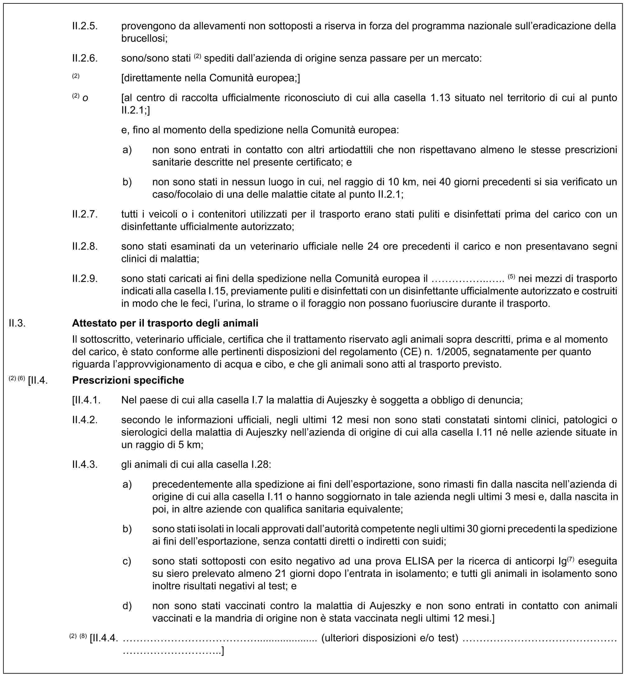 II.2.5. provengono da allevamenti non sottoposti a riserva in forza del programma nazionale sull’eradicazione della brucellosi;II.2.6. sono/sono stati (2) spediti dall’azienda di origine senza passare per un mercato:(2) [direttamente nella Comunità europea;](2) o [al centro di raccolta ufficialmente riconosciuto di cui alla casella 1.13 situato nel territorio di cui al punto II.2.1;]e, fino al momento della spedizione nella Comunità europea:a) non sono entrati in contatto con altri artiodattili che non rispettavano almeno le stesse prescrizioni sanitarie descritte nel presente certificato; eb) non sono stati in nessun luogo in cui, nel raggio di 10 km, nei 40 giorni precedenti si sia verificato un caso/focolaio di una delle malattie citate al punto II.2.1;II.2.7. tutti i veicoli o i contenitori utilizzati per il trasporto erano stati puliti e disinfettati prima del carico con un disinfettante ufficialmente autorizzato;II.2.8. sono stati esaminati da un veterinario ufficiale nelle 24 ore precedenti il carico e non presentavano segni clinici di malattia;II.2.9. sono stati caricati ai fini della spedizione nella Comunità europea il …….... (5) nei mezzi di trasporto indicati alla casella I.15, previamente puliti e disinfettati con un disinfettante ufficialmente autorizzato e costruiti in modo che le feci, l’urina, lo strame o il foraggio non possano fuoriuscire durante il trasporto.II.3. Attestato per il trasporto degli animaliIl sottoscritto, veterinario ufficiale, certifica che il trattamento riservato agli animali sopra descritti, prima e al momento del carico, è stato conforme alle pertinenti disposizioni del regolamento (CE) n. 1/2005, segnatamente per quanto riguarda l’approvvigionamento di acqua e cibo, e che gli animali sono atti al trasporto previsto.(2) (6) [II.4. Prescrizioni specifiche[II.4.1. Nel paese di cui alla casella I.7 la malattia di Aujeszky è soggetta a obbligo di denuncia;II.4.2. secondo le informazioni ufficiali, negli ultimi 12 mesi non sono stati constatati sintomi clinici, patologici o sierologici della malattia di Aujeszky nell’azienda di origine di cui alla casella I.11 né nelle aziende situate in un raggio di 5 km;II.4.3. gli animali di cui alla casella I.28:a) precedentemente alla spedizione ai fini dell’esportazione, sono rimasti fin dalla nascita nell’azienda di origine di cui alla casella I.11 o hanno soggiornato in tale azienda negli ultimi 3 mesi e, dalla nascita in poi, in altre aziende con qualifica sanitaria equivalente;b) sono stati isolati in locali approvati dall’autorità competente negli ultimi 30 giorni precedenti la spedizione ai fini dell’esportazione, senza contatti diretti o indiretti con suidi;c) sono stati sottoposti con esito negativo ad una prova ELISA per la ricerca di anticorpi Ig(7) eseguita su siero prelevato almeno 21 giorni dopo l’entrata in isolamento; e tutti gli animali in isolamento sono inoltre risultati negativi al test; ed) non sono stati vaccinati contro la malattia di Aujeszky e non sono entrati in contatto con animali vaccinati e la mandria di origine non è stata vaccinata negli ultimi 12 mesi.](2) (8) [II.4.4. ……………..................... (ulteriori disposizioni e/o test) …………………………..]