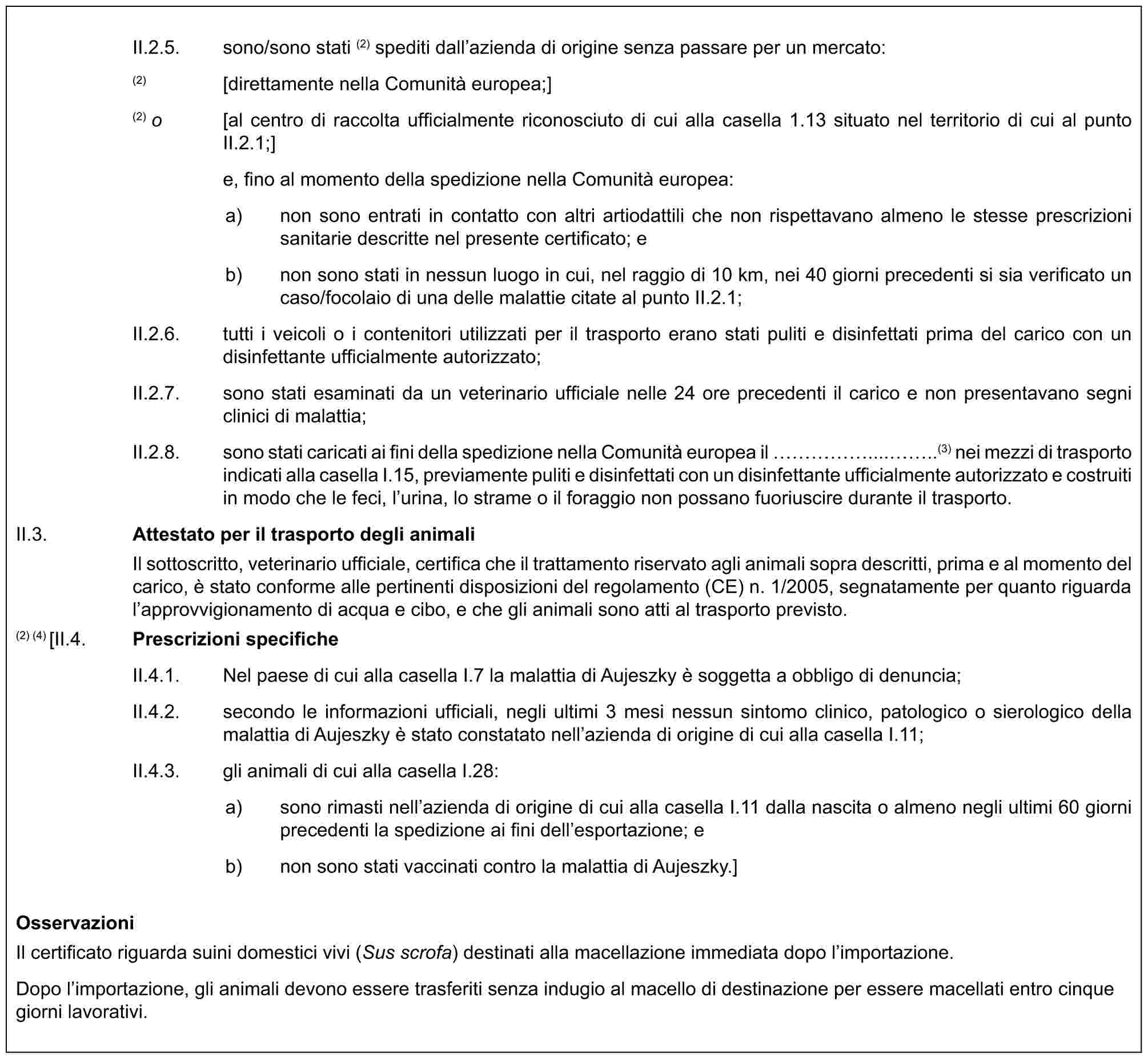 II.2.5. sono/sono stati (2) spediti dall’azienda di origine senza passare per un mercato:(2) [direttamente nella Comunità europea;](2) o [al centro di raccolta ufficialmente riconosciuto di cui alla casella 1.13 situato nel territorio di cui al punto II.2.1;]e, fino al momento della spedizione nella Comunità europea:a) non sono entrati in contatto con altri artiodattili che non rispettavano almeno le stesse prescrizioni sanitarie descritte nel presente certificato; eb) non sono stati in nessun luogo in cui, nel raggio di 10 km, nei 40 giorni precedenti si sia verificato un caso/focolaio di una delle malattie citate al punto II.2.1;II.2.6. tutti i veicoli o i contenitori utilizzati per il trasporto erano stati puliti e disinfettati prima del carico con un disinfettante ufficialmente autorizzato;II.2.7. sono stati esaminati da un veterinario ufficiale nelle 24 ore precedenti il carico e non presentavano segni clinici di malattia;II.2.8. sono stati caricati ai fini della spedizione nella Comunità europea il ……......(3) nei mezzi di trasporto indicati alla casella I.15, previamente puliti e disinfettati con un disinfettante ufficialmente autorizzato e costruiti in modo che le feci, l’urina, lo strame o il foraggio non possano fuoriuscire durante il trasporto.II.3. Attestato per il trasporto degli animaliIl sottoscritto, veterinario ufficiale, certifica che il trattamento riservato agli animali sopra descritti, prima e al momento del carico, è stato conforme alle pertinenti disposizioni del regolamento (CE) n. 1/2005, segnatamente per quanto riguarda l’approvvigionamento di acqua e cibo, e che gli animali sono atti al trasporto previsto.(2) (4) [II.4. Prescrizioni specificheII.4.1. Nel paese di cui alla casella I.7 la malattia di Aujeszky è soggetta a obbligo di denuncia;II.4.2. secondo le informazioni ufficiali, negli ultimi 3 mesi nessun sintomo clinico, patologico o sierologico della malattia di Aujeszky è stato constatato nell’azienda di origine di cui alla casella I.11;II.4.3. gli animali di cui alla casella I.28:a) sono rimasti nell’azienda di origine di cui alla casella I.11 dalla nascita o almeno negli ultimi 60 giorni precedenti la spedizione ai fini dell’esportazione; eb) non sono stati vaccinati contro la malattia di Aujeszky.]OsservazioniIl certificato riguarda suini domestici vivi (Sus scrofa) destinati alla macellazione immediata dopo l’importazione.Dopo l’importazione, gli animali devono essere trasferiti senza indugio al macello di destinazione per essere macellati entro cinque giorni lavorativi.