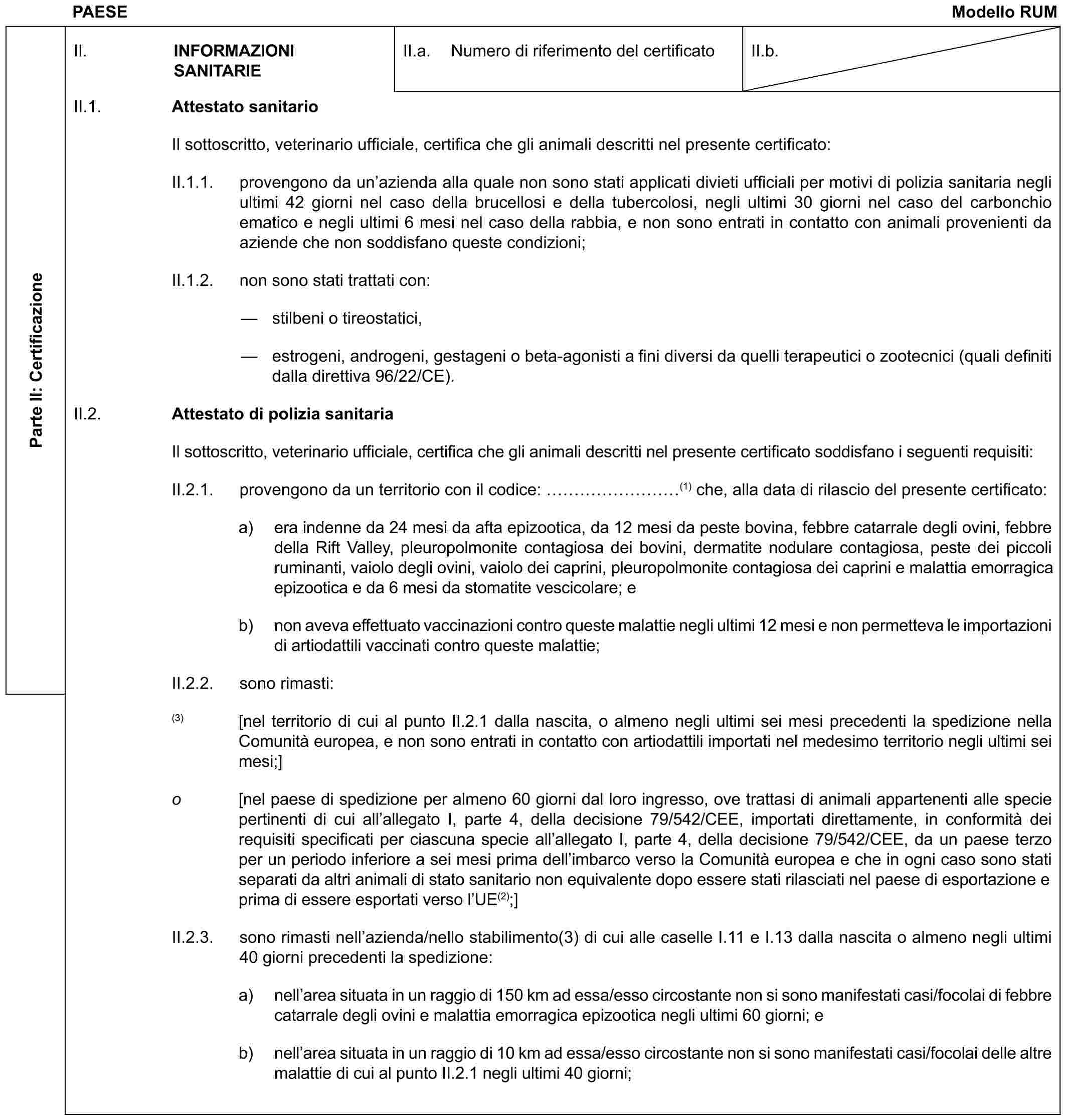 PAESE Modello RUMParte II: CertificazioneII. INFORMAZIONI SANITARIEII.a. Numero di riferimento del certificatoII.b.II.1. Attestato sanitarioIl sottoscritto, veterinario ufficiale, certifica che gli animali descritti nel presente certificato:II.1.1. provengono da un’azienda alla quale non sono stati applicati divieti ufficiali per motivi di polizia sanitaria negli ultimi 42 giorni nel caso della brucellosi e della tubercolosi, negli ultimi 30 giorni nel caso del carbonchio ematico e negli ultimi 6 mesi nel caso della rabbia, e non sono entrati in contatto con animali provenienti da aziende che non soddisfano queste condizioni;II.1.2. non sono stati trattati con:— stilbeni o tireostatici,— estrogeni, androgeni, gestageni o beta-agonisti a fini diversi da quelli terapeutici o zootecnici (quali definiti dalla direttiva 96/22/CE).II.2. Attestato di polizia sanitariaIl sottoscritto, veterinario ufficiale, certifica che gli animali descritti nel presente certificato soddisfano i seguenti requisiti:II.2.1. provengono da un territorio con il codice: ………(1) che, alla data di rilascio del presente certificato:a) era indenne da 24 mesi da afta epizootica, da 12 mesi da peste bovina, febbre catarrale degli ovini, febbre della Rift Valley, pleuropolmonite contagiosa dei bovini, dermatite nodulare contagiosa, peste dei piccoli ruminanti, vaiolo degli ovini, vaiolo dei caprini, pleuropolmonite contagiosa dei caprini e malattia emorragica epizootica e da 6 mesi da stomatite vescicolare; eb) non aveva effettuato vaccinazioni contro queste malattie negli ultimi 12 mesi e non permetteva le importazioni di artiodattili vaccinati contro queste malattie;II.2.2. sono rimasti:(3) [nel territorio di cui al punto II.2.1 dalla nascita, o almeno negli ultimi sei mesi precedenti la spedizione nella Comunità europea, e non sono entrati in contatto con artiodattili importati nel medesimo territorio negli ultimi sei mesi;]o [nel paese di spedizione per almeno 60 giorni dal loro ingresso, ove trattasi di animali appartenenti alle specie pertinenti di cui all’allegato I, parte 4, della decisione 79/542/CEE, importati direttamente, in conformità dei requisiti specificati per ciascuna specie all’allegato I, parte 4, della decisione 79/542/CEE, da un paese terzo per un periodo inferiore a sei mesi prima dell’imbarco verso la Comunità europea e che in ogni caso sono stati separati da altri animali di stato sanitario non equivalente dopo essere stati rilasciati nel paese di esportazione e prima di essere esportati verso l’UE(2);]II.2.3. sono rimasti nell’azienda/nello stabilimento(3) di cui alle caselle I.11 e I.13 dalla nascita o almeno negli ultimi 40 giorni precedenti la spedizione:a) nell’area situata in un raggio di 150 km ad essa/esso circostante non si sono manifestati casi/focolai di febbre catarrale degli ovini e malattia emorragica epizootica negli ultimi 60 giorni; eb) nell’area situata in un raggio di 10 km ad essa/esso circostante non si sono manifestati casi/focolai delle altre malattie di cui al punto II.2.1 negli ultimi 40 giorni;