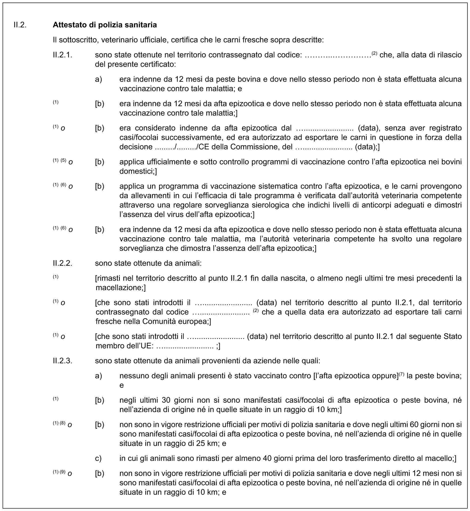 II.2. Attestato di polizia sanitariaIl sottoscritto, veterinario ufficiale, certifica che le carni fresche sopra descritte:II.2.1. sono state ottenute nel territorio contrassegnato dal codice: …..……(2) che, alla data di rilascio del presente certificato:a) era indenne da 12 mesi da peste bovina e dove nello stesso periodo non è stata effettuata alcuna vaccinazione contro tale malattia; e(1) [b) era indenne da 12 mesi da afta epizootica e dove nello stesso periodo non è stata effettuata alcuna vaccinazione contro tale malattia;](1) o [b) era considerato indenne da afta epizootica dal ....................... (data), senza aver registrato casi/focolai successivamente, ed era autorizzato ad esportare le carni in questione in forza della decisione ........./........./CE della Commissione, del ....................... (data);](1) (5) o [b) applica ufficialmente e sotto controllo programmi di vaccinazione contro l’afta epizootica nei bovini domestici;](1) (6) o [b) applica un programma di vaccinazione sistematica contro l’afta epizootica, e le carni provengono da allevamenti in cui l’efficacia di tale programma è verificata dall’autorità veterinaria competente attraverso una regolare sorveglianza sierologica che indichi livelli di anticorpi adeguati e dimostri l’assenza del virus dell’afta epizootica;](1) (6) o [b) era indenne da 12 mesi da afta epizootica e dove nello stesso periodo non è stata effettuata alcuna vaccinazione contro tale malattia, ma l’autorità veterinaria competente ha svolto una regolare sorveglianza che dimostra l’assenza dell’afta epizootica;]II.2.2. sono state ottenute da animali:(1) [rimasti nel territorio descritto al punto II.2.1 fin dalla nascita, o almeno negli ultimi tre mesi precedenti la macellazione;](1) o [che sono stati introdotti il ....................... (data) nel territorio descritto al punto II.2.1, dal territorio contrassegnato dal codice ....................... (2) che a quella data era autorizzato ad esportare tali carni fresche nella Comunità europea;](1) o [che sono stati introdotti il ....................... (data) nel territorio descritto al punto II.2.1 dal seguente Stato membro dell’UE: ....................... ;]II.2.3. sono state ottenute da animali provenienti da aziende nelle quali:a) nessuno degli animali presenti è stato vaccinato contro [l’afta epizootica oppure](7) la peste bovina; e(1) [b) negli ultimi 30 giorni non si sono manifestati casi/focolai di afta epizootica o peste bovina, né nell’azienda di origine né in quelle situate in un raggio di 10 km;](1) (8) o [b) non sono in vigore restrizione ufficiali per motivi di polizia sanitaria e dove negli ultimi 60 giorni non si sono manifestati casi/focolai di afta epizootica o peste bovina, né nell’azienda di origine né in quelle situate in un raggio di 25 km; ec) in cui gli animali sono rimasti per almeno 40 giorni prima del loro trasferimento diretto al macello;](1) (9) o [b) non sono in vigore restrizione ufficiali per motivi di polizia sanitaria e dove negli ultimi 12 mesi non si sono manifestati casi/focolai di afta epizootica o peste bovina, né nell’azienda di origine né in quelle situate in un raggio di 10 km; e