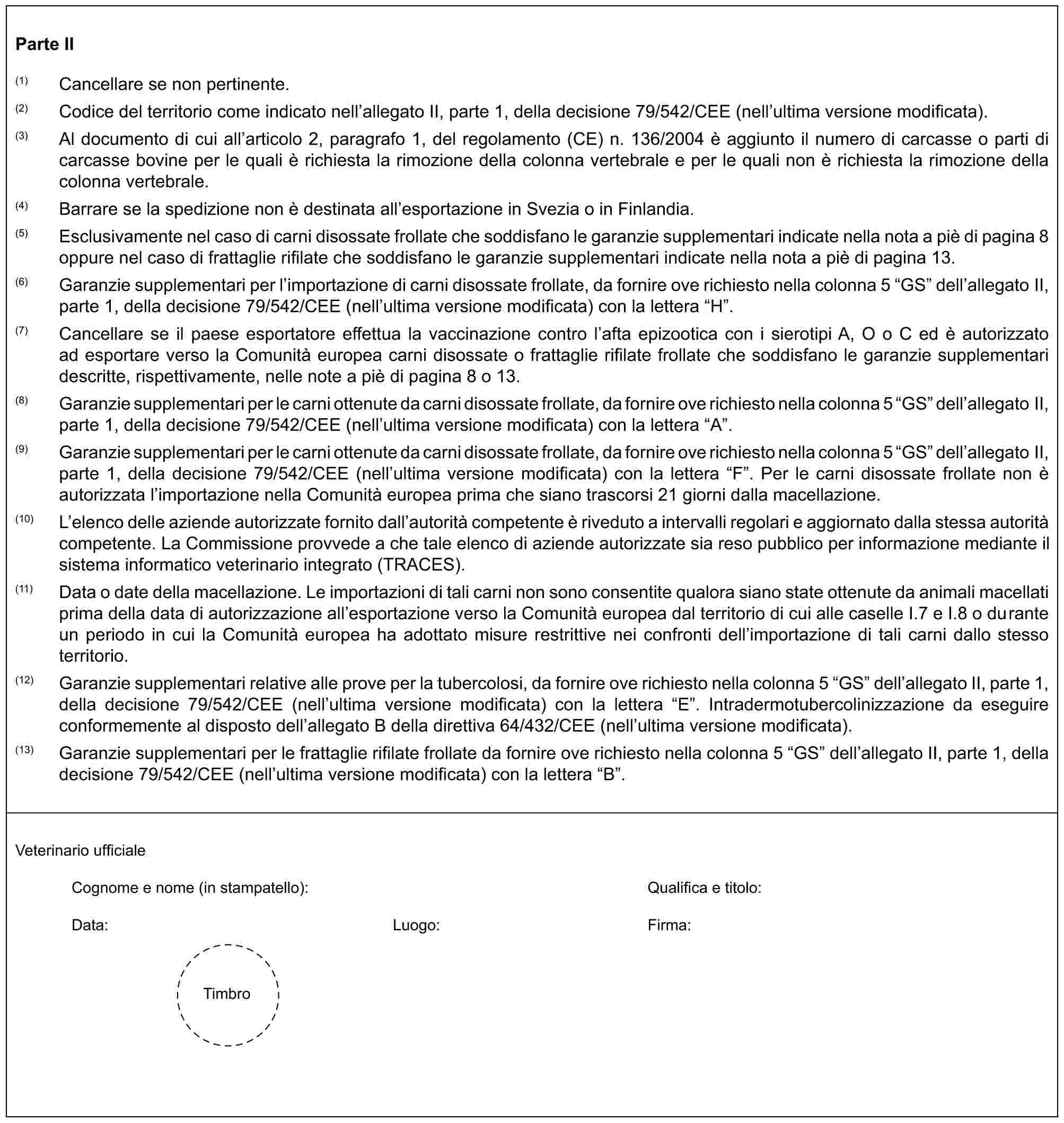 Parte II(1) Cancellare se non pertinente.(2) Codice del territorio come indicato nell’allegato II, parte 1, della decisione 79/542/CEE (nell’ultima versione modificata).(3) Al documento di cui all’articolo 2, paragrafo 1, del regolamento (CE) n. 136/2004 è aggiunto il numero di carcasse o parti di carcasse bovine per le quali è richiesta la rimozione della colonna vertebrale e per le quali non è richiesta la rimozione della colonna vertebrale.(4) Barrare se la spedizione non è destinata all’esportazione in Svezia o in Finlandia.(5) Esclusivamente nel caso di carni disossate frollate che soddisfano le garanzie supplementari indicate nella nota a piè di pagina 8 oppure nel caso di frattaglie rifilate che soddisfano le garanzie supplementari indicate nella nota a piè di pagina 13.(6) Garanzie supplementari per l’importazione di carni disossate frollate, da fornire ove richiesto nella colonna 5 “GS” dell’allegato II, parte 1, della decisione 79/542/CEE (nell’ultima versione modificata) con la lettera “H”.(7) Cancellare se il paese esportatore effettua la vaccinazione contro l’afta epizootica con i sierotipi A, O o C ed è autorizzato ad esportare verso la Comunità europea carni disossate o frattaglie rifilate frollate che soddisfano le garanzie supplementari descritte, rispettivamente, nelle note a piè di pagina 8 o 13.(8) Garanzie supplementari per le carni ottenute da carni disossate frollate, da fornire ove richiesto nella colonna 5 “GS” dell’allegato II, parte 1, della decisione 79/542/CEE (nell’ultima versione modificata) con la lettera “A”.(9) Garanzie supplementari per le carni ottenute da carni disossate frollate, da fornire ove richiesto nella colonna 5 “GS” dell’allegato II, parte 1, della decisione 79/542/CEE (nell’ultima versione modificata) con la lettera “F”. Per le carni disossate frollate non è autorizzata l’importazione nella Comunità europea prima che siano trascorsi 21 giorni dalla macellazione.(10) L’elenco delle aziende autorizzate fornito dall’autorità competente è riveduto a intervalli regolari e aggiornato dalla stessa autorità competente. La Commissione provvede a che tale elenco di aziende autorizzate sia reso pubblico per informazione mediante il sistema informatico veterinario integrato (TRACES).(11) Data o date della macellazione. Le importazioni di tali carni non sono consentite qualora siano state ottenute da animali macellati prima della data di autorizzazione all’esportazione verso la Comunità europea dal territorio di cui alle caselle I.7 e I.8 o durante un periodo in cui la Comunità europea ha adottato misure restrittive nei confronti dell’importazione di tali carni dallo stesso territorio.(12) Garanzie supplementari relative alle prove per la tubercolosi, da fornire ove richiesto nella colonna 5 “GS” dell’allegato II, parte 1, della decisione 79/542/CEE (nell’ultima versione modificata) con la lettera “E”. Intradermotubercolinizzazione da eseguire conformemente al disposto dell’allegato B della direttiva 64/432/CEE (nell’ultima versione modificata).(13) Garanzie supplementari per le frattaglie rifilate frollate da fornire ove richiesto nella colonna 5 “GS” dell’allegato II, parte 1, della decisione 79/542/CEE (nell’ultima versione modificata) con la lettera “B”.Veterinario ufficialeCognome e nome (in stampatello): Qualifica e titolo:Data: Luogo: Firma:Timbro