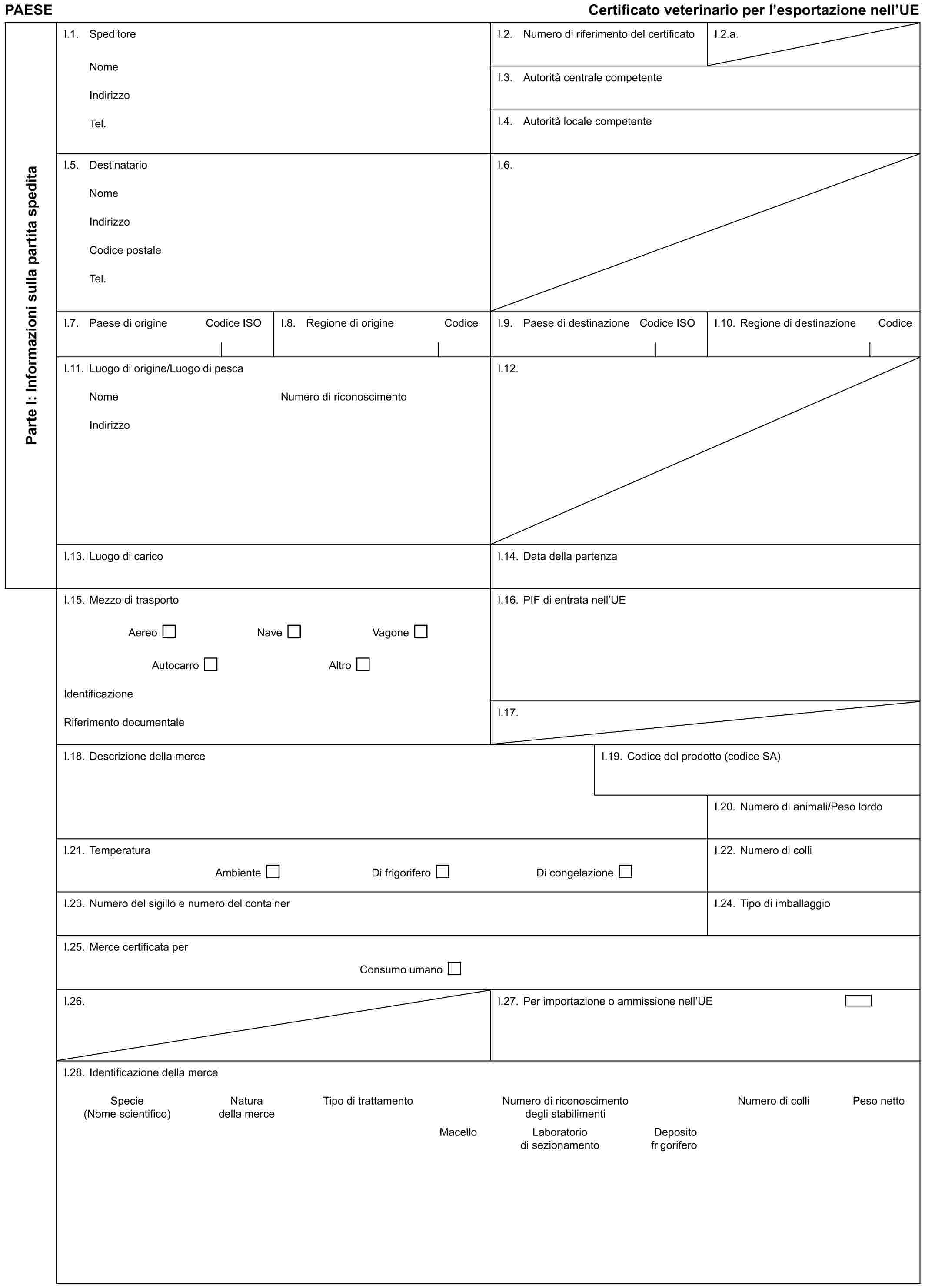 PAESE Certificato veterinario per l’esportazione nell’UEParte I: Informazioni sulla partita speditaI.1. SpeditoreNomeIndirizzoTel.I.2. Numero di riferimento del certificatoI.2.a.I.3. Autorità centrale competenteI.4. Autorità locale competenteI.5. DestinatarioNomeIndirizzoCodice postaleTel.I.6.I.7. Paese di origine Codice ISOI.8. Regione di origine CodiceI.9. Paese di destinazione Codice ISOI.10. Regione di destinazione CodiceI.11. Luogo di origine/Luogo di pescaNomeIndirizzoNumero di riconoscimentoI.12.I.13. Luogo di caricoI.14. Data della partenzaI.15. Mezzo di trasportoAereo Nave VagoneAutocarro AltroIdentificazioneRiferimento documentaleI.16. PIF di entrata nell’UEI.17.I.18. Descrizione della merceI.19. Codice del prodotto (codice SA)I.20. Numero di animali/Peso lordoI.21. TemperaturaAmbiente Di frigorifero Di congelazioneI.22. Numero di colliI.23. Numero del sigillo e numero del containerI.24. Tipo di imballaggioI.25. Merce certificata perConsumo umanoI.26.I.27. Per importazione o ammissione nell’UEI.28. Identificazione della merceSpecie Natura Tipo di trattamento Numero di riconoscimento Numero di colli Peso netto(Nome scientifico) della merce degli stabilimentiMacello Laboratorio Deposito di sezionamento frigorifero