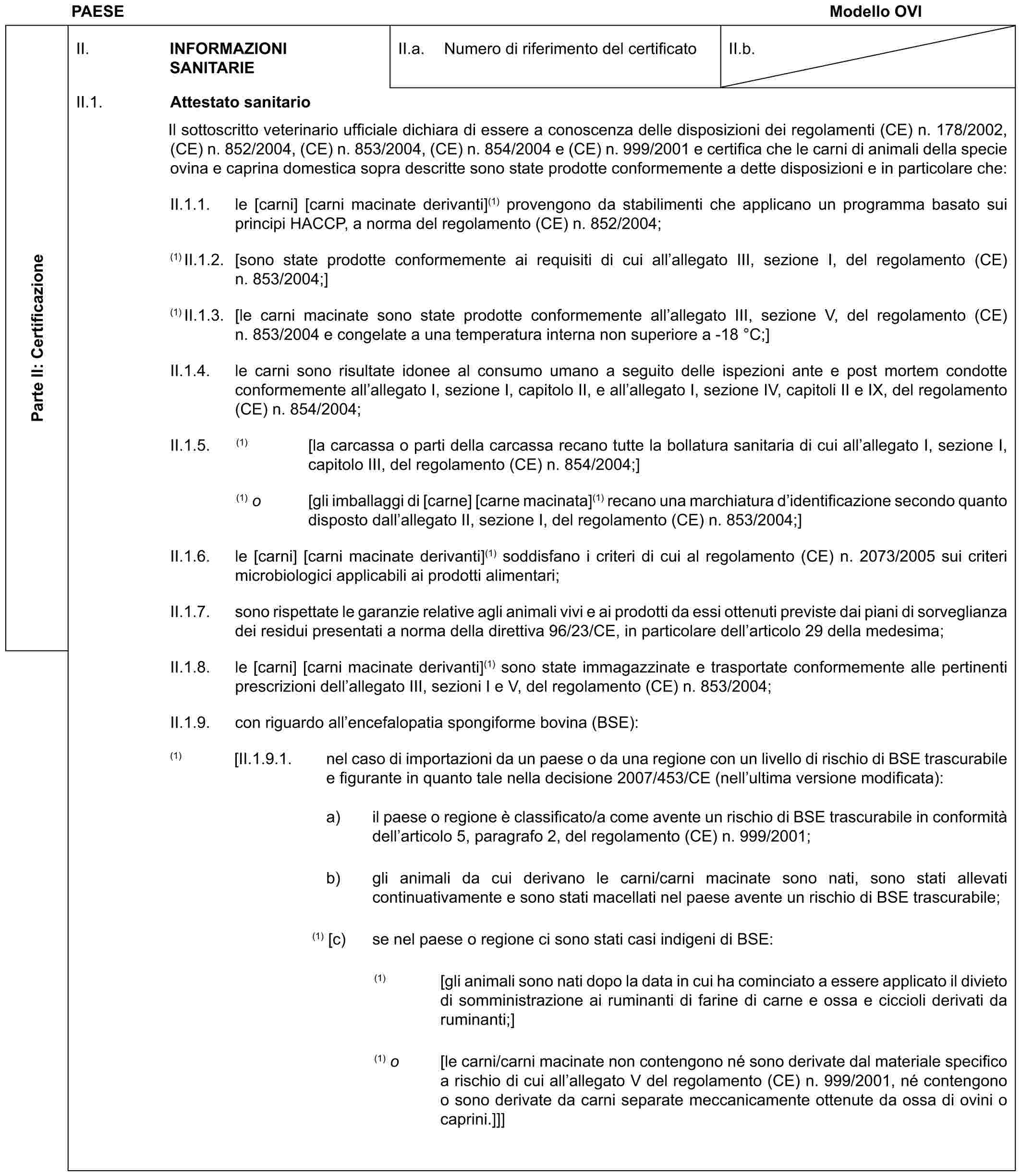 PAESE Modello OVIParte II: CertificazioneII. INFORMAZIONI SANITARIEII.a. Numero di riferimento del certificatoII.b.II.1. Attestato sanitarioIl sottoscritto veterinario ufficiale dichiara di essere a conoscenza delle disposizioni dei regolamenti (CE) n. 178/2002, (CE) n. 852/2004, (CE) n. 853/2004, (CE) n. 854/2004 e (CE) n. 999/2001 e certifica che le carni di animali della specie ovina e caprina domestica sopra descritte sono state prodotte conformemente a dette disposizioni e in particolare che:II.1.1. le [carni] [carni macinate derivanti](1) provengono da stabilimenti che applicano un programma basato sui principi HACCP, a norma del regolamento (CE) n. 852/2004;(1) II.1.2. [sono state prodotte conformemente ai requisiti di cui all’allegato III, sezione I, del regolamento (CE) n. 853/2004;](1) II.1.3. [le carni macinate sono state prodotte conformemente all’allegato III, sezione V, del regolamento (CE) n. 853/2004 e congelate a una temperatura interna non superiore a -18 °C;]II.1.4. le carni sono risultate idonee al consumo umano a seguito delle ispezioni ante e post mortem condotte conformemente all’allegato I, sezione I, capitolo II, e all’allegato I, sezione IV, capitoli II e IX, del regolamento (CE) n. 854/2004;II.1.5. (1) [la carcassa o parti della carcassa recano tutte la bollatura sanitaria di cui all’allegato I, sezione I, capitolo III, del regolamento (CE) n. 854/2004;](1) o [gli imballaggi di [carne] [carne macinata](1) recano una marchiatura d’identificazione secondo quanto disposto dall’allegato II, sezione I, del regolamento (CE) n. 853/2004;]II.1.6. le [carni] [carni macinate derivanti](1) soddisfano i criteri di cui al regolamento (CE) n. 2073/2005 sui criteri microbiologici applicabili ai prodotti alimentari;II.1.7. sono rispettate le garanzie relative agli animali vivi e ai prodotti da essi ottenuti previste dai piani di sorveglianza dei residui presentati a norma della direttiva 96/23/CE, in particolare dell’articolo 29 della medesima;II.1.8. le [carni] [carni macinate derivanti](1) sono state immagazzinate e trasportate conformemente alle pertinenti prescrizioni dell’allegato III, sezioni I e V, del regolamento (CE) n. 853/2004;II.1.9. con riguardo all’encefalopatia spongiforme bovina (BSE):(1) [II.1.9.1. nel caso di importazioni da un paese o da una regione con un livello di rischio di BSE trascurabile e figurante in quanto tale nella decisione 2007/453/CE (nell’ultima versione modificata):a) il paese o regione è classificato/a come avente un rischio di BSE trascurabile in conformità dell’articolo 5, paragrafo 2, del regolamento (CE) n. 999/2001;b) gli animali da cui derivano le carni/carni macinate sono nati, sono stati allevati continuativamente e sono stati macellati nel paese avente un rischio di BSE trascurabile;(1) [c) se nel paese o regione ci sono stati casi indigeni di BSE:(1) [gli animali sono nati dopo la data in cui ha cominciato a essere applicato il divieto di somministrazione ai ruminanti di farine di carne e ossa e ciccioli derivati da ruminanti;](1) o [le carni/carni macinate non contengono né sono derivate dal materiale specifico a rischio di cui all’allegato V del regolamento (CE) n. 999/2001, né contengono o sono derivate da carni separate meccanicamente ottenute da ossa di ovini o caprini.]]]