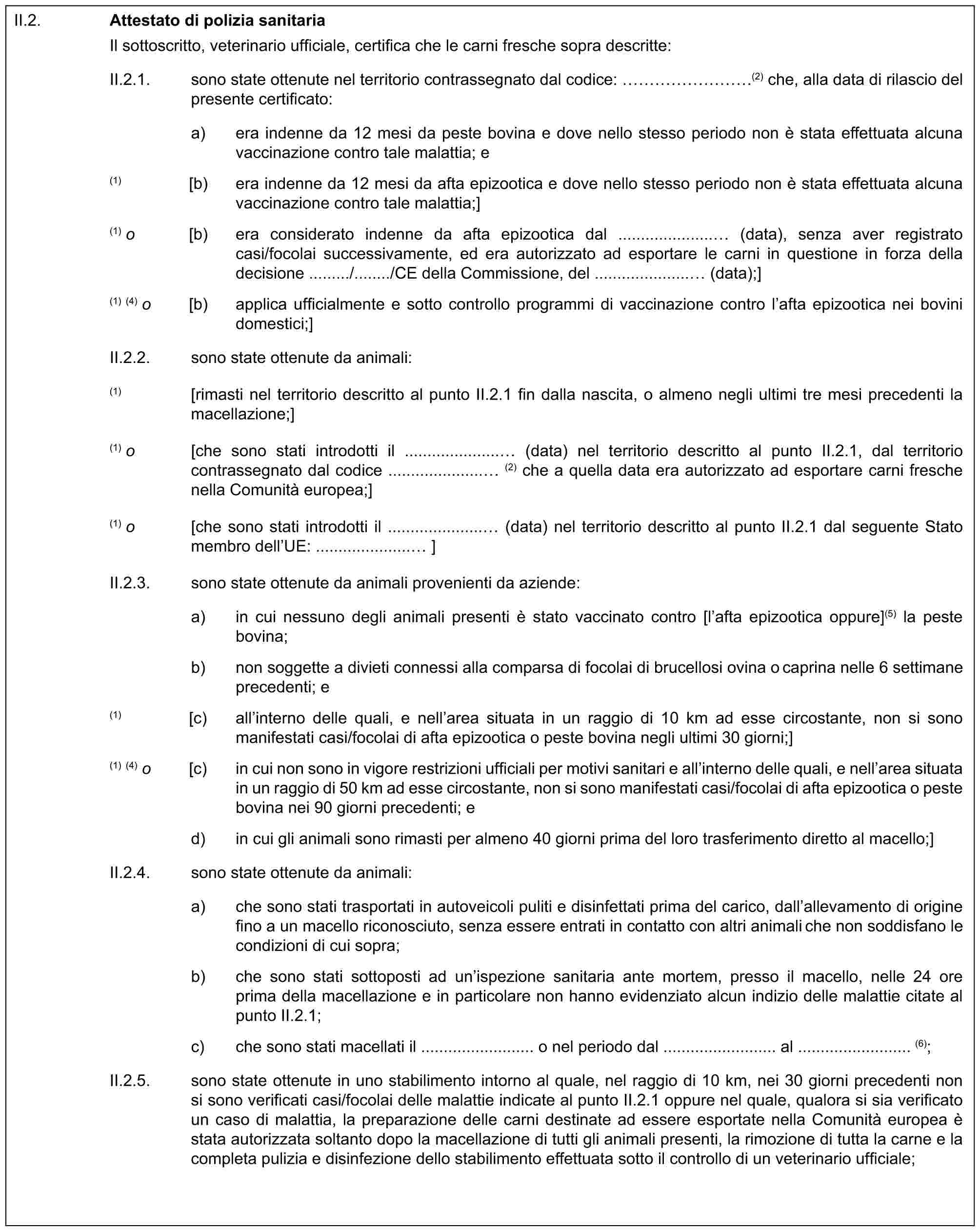 II.2.Attestato di polizia sanitariaIl sottoscritto, veterinario ufficiale, certifica che le carni fresche sopra descritte:II.2.1. sono state ottenute nel territorio contrassegnato dal codice: ………(2) che, alla data di rilascio del presente certificato:a) era indenne da 12 mesi da peste bovina e dove nello stesso periodo non è stata effettuata alcuna vaccinazione contro tale malattia; e(1) [b) era indenne da 12 mesi da afta epizootica e dove nello stesso periodo non è stata effettuata alcuna vaccinazione contro tale malattia;](1) o [b) era considerato indenne da afta epizootica dal ..................... (data), senza aver registrato casi/focolai successivamente, ed era autorizzato ad esportare le carni in questione in forza della decisione ........./......../CE della Commissione, del ..................... (data);](1) (4) o [b) applica ufficialmente e sotto controllo programmi di vaccinazione contro l’afta epizootica nei bovini domestici;]II.2.2. sono state ottenute da animali:(1) [rimasti nel territorio descritto al punto II.2.1 fin dalla nascita, o almeno negli ultimi tre mesi precedenti la macellazione;](1) o [che sono stati introdotti il ..................... (data) nel territorio descritto al punto II.2.1, dal territorio contrassegnato dal codice ..................... (2) che a quella data era autorizzato ad esportare carni fresche nella Comunità europea;](1) o [che sono stati introdotti il ..................... (data) nel territorio descritto al punto II.2.1 dal seguente Stato membro dell’UE: ..................... ]II.2.3. sono state ottenute da animali provenienti da aziende:a) in cui nessuno degli animali presenti è stato vaccinato contro [l’afta epizootica oppure](5) la peste bovina;b) non soggette a divieti connessi alla comparsa di focolai di brucellosi ovina o caprina nelle 6 settimane precedenti; e(1) [c) all’interno delle quali, e nell’area situata in un raggio di 10 km ad esse circostante, non si sono manifestati casi/focolai di afta epizootica o peste bovina negli ultimi 30 giorni;](1) (4) o [c) in cui non sono in vigore restrizioni ufficiali per motivi sanitari e all’interno delle quali, e nell’area situata in un raggio di 50 km ad esse circostante, non si sono manifestati casi/focolai di afta epizootica o peste bovina nei 90 giorni precedenti; ed) in cui gli animali sono rimasti per almeno 40 giorni prima del loro trasferimento diretto al macello;]II.2.4. sono state ottenute da animali:a) che sono stati trasportati in autoveicoli puliti e disinfettati prima del carico, dall’allevamento di origine fino a un macello riconosciuto, senza essere entrati in contatto con altri animali che non soddisfano le condizioni di cui sopra;b) che sono stati sottoposti ad un’ispezione sanitaria ante mortem, presso il macello, nelle 24 ore prima della macellazione e in particolare non hanno evidenziato alcun indizio delle malattie citate al punto II.2.1;c) che sono stati macellati il ......................... o nel periodo dal ......................... al ......................... (6);II.2.5. sono state ottenute in uno stabilimento intorno al quale, nel raggio di 10 km, nei 30 giorni precedenti non si sono verificati casi/focolai delle malattie indicate al punto II.2.1 oppure nel quale, qualora si sia verificato un caso di malattia, la preparazione delle carni destinate ad essere esportate nella Comunità europea è stata autorizzata soltanto dopo la macellazione di tutti gli animali presenti, la rimozione di tutta la carne e la completa pulizia e disinfezione dello stabilimento effettuata sotto il controllo di un veterinario ufficiale;