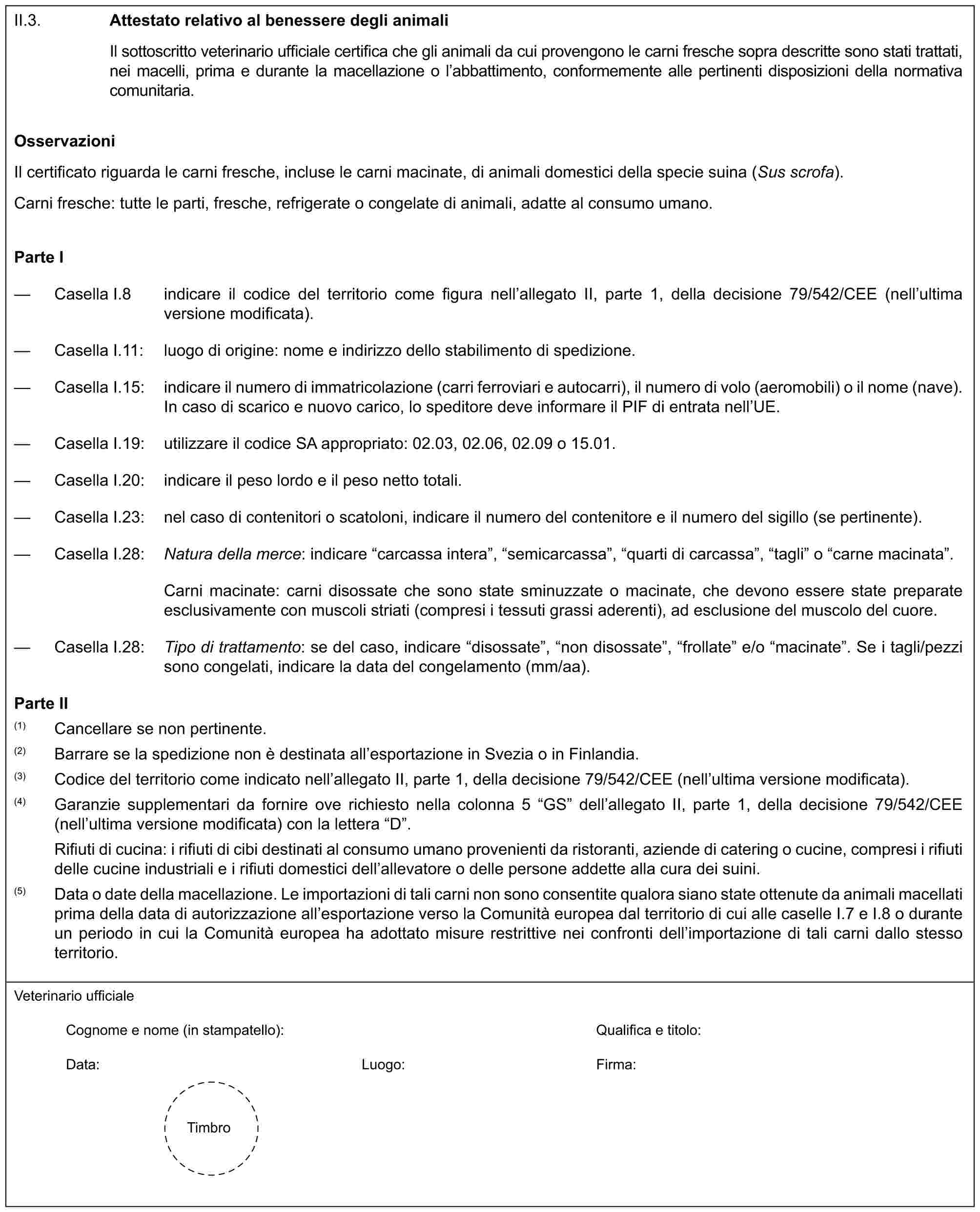 II.3.Attestato relativo al benessere degli animaliIl sottoscritto veterinario ufficiale certifica che gli animali da cui provengono le carni fresche sopra descritte sono stati trattati, nei macelli, prima e durante la macellazione o l’abbattimento, conformemente alle pertinenti disposizioni della normativa comunitaria.OsservazioniIl certificato riguarda le carni fresche, incluse le carni macinate, di animali domestici della specie suina (Sus scrofa).Carni fresche: tutte le parti, fresche, refrigerate o congelate di animali, adatte al consumo umano.Parte I— Casella I.8 indicare il codice del territorio come figura nell’allegato II, parte 1, della decisione 79/542/CEE (nell’ultima versione modificata).— Casella I.11: luogo di origine: nome e indirizzo dello stabilimento di spedizione.— Casella I.15: indicare il numero di immatricolazione (carri ferroviari e autocarri), il numero di volo (aeromobili) o il nome (nave). In caso di scarico e nuovo carico, lo speditore deve informare il PIF di entrata nell’UE.— Casella I.19: utilizzare il codice SA appropriato: 02.03, 02.06, 02.09 o 15.01.— Casella I.20: indicare il peso lordo e il peso netto totali.— Casella I.23: nel caso di contenitori o scatoloni, indicare il numero del contenitore e il numero del sigillo (se pertinente).— Casella I.28: Natura della merce: indicare “carcassa intera”, “semicarcassa”, “quarti di carcassa”, “tagli” o “carne macinata”.Carni macinate: carni disossate che sono state sminuzzate o macinate, che devono essere state preparate esclusivamente con muscoli striati (compresi i tessuti grassi aderenti), ad esclusione del muscolo del cuore.— Casella I.28: Tipo di trattamento: se del caso, indicare “disossate”, “non disossate”, “frollate” e/o “macinate”. Se i tagli/pezzi sono congelati, indicare la data del congelamento (mm/aa).Parte II(1) Cancellare se non pertinente.(2) Barrare se la spedizione non è destinata all’esportazione in Svezia o in Finlandia.(3) Codice del territorio come indicato nell’allegato II, parte 1, della decisione 79/542/CEE (nell’ultima versione modificata).(4) Garanzie supplementari da fornire ove richiesto nella colonna 5 “GS” dell’allegato II, parte 1, della decisione 79/542/CEE (nell’ultima versione modificata) con la lettera “D”.Rifiuti di cucina: i rifiuti di cibi destinati al consumo umano provenienti da ristoranti, aziende di catering o cucine, compresi i rifiuti delle cucine industriali e i rifiuti domestici dell’allevatore o delle persone addette alla cura dei suini.(5) Data o date della macellazione. Le importazioni di tali carni non sono consentite qualora siano state ottenute da animali macellati prima della data di autorizzazione all’esportazione verso la Comunità europea dal territorio di cui alle caselle I.7 e I.8 o durante un periodo in cui la Comunità europea ha adottato misure restrittive nei confronti dell’importazione di tali carni dallo stesso territorio.Veterinario ufficialeCognome e nome (in stampatello): Qualifica e titolo:Data: Luogo: Firma:Timbro