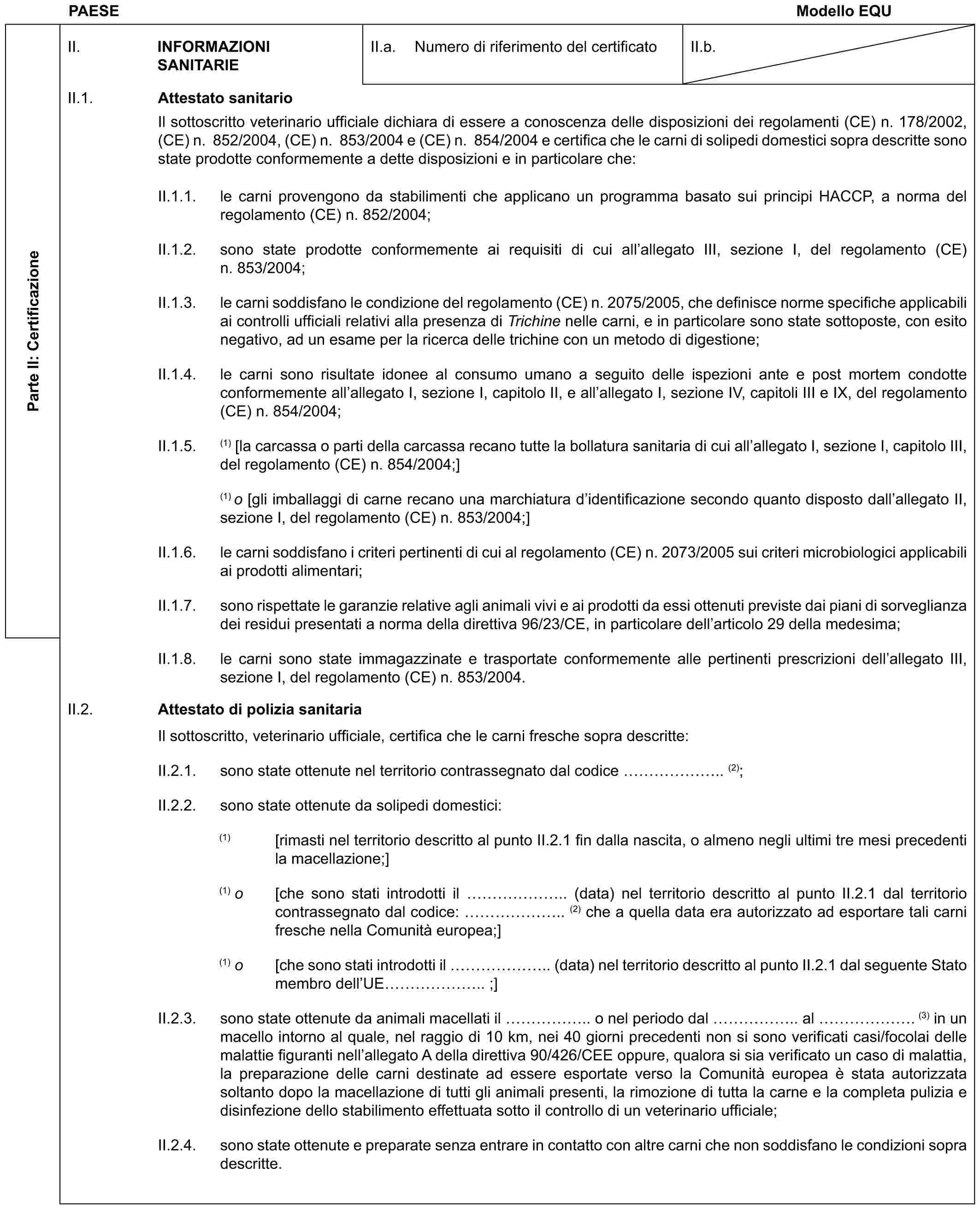 PAESE Modello EQUParte II: CertificazioneII. INFORMAZIONI SANITARIEII.a. Numero di riferimento del certificatoII.b.II.1. Attestato sanitarioIl sottoscritto veterinario ufficiale dichiara di essere a conoscenza delle disposizioni dei regolamenti (CE) n. 178/2002, (CE) n. 852/2004, (CE) n. 853/2004 e (CE) n. 854/2004 e certifica che le carni di solipedi domestici sopra descritte sono state prodotte conformemente a dette disposizioni e in particolare che:II.1.1. le carni provengono da stabilimenti che applicano un programma basato sui principi HACCP, a norma del regolamento (CE) n. 852/2004;II.1.2. sono state prodotte conformemente ai requisiti di cui all’allegato III, sezione I, del regolamento (CE) n. 853/2004;II.1.3. le carni soddisfano le condizione del regolamento (CE) n. 2075/2005, che definisce norme specifiche applicabili ai controlli ufficiali relativi alla presenza di Trichine nelle carni, e in particolare sono state sottoposte, con esito negativo, ad un esame per la ricerca delle trichine con un metodo di digestione;II.1.4. le carni sono risultate idonee al consumo umano a seguito delle ispezioni ante e post mortem condotte conformemente all’allegato I, sezione I, capitolo II, e all’allegato I, sezione IV, capitoli III e IX, del regolamento (CE) n. 854/2004;II.1.5. (1) [la carcassa o parti della carcassa recano tutte la bollatura sanitaria di cui all’allegato I, sezione I, capitolo III, del regolamento (CE) n. 854/2004;](1) o [gli imballaggi di carne recano una marchiatura d’identificazione secondo quanto disposto dall’allegato II, sezione I, del regolamento (CE) n. 853/2004;]II.1.6. le carni soddisfano i criteri pertinenti di cui al regolamento (CE) n. 2073/2005 sui criteri microbiologici applicabili ai prodotti alimentari;II.1.7. sono rispettate le garanzie relative agli animali vivi e ai prodotti da essi ottenuti previste dai piani di sorveglianza dei residui presentati a norma della direttiva 96/23/CE, in particolare dell’articolo 29 della medesima;II.1.8. le carni sono state immagazzinate e trasportate conformemente alle pertinenti prescrizioni dell’allegato III, sezione I, del regolamento (CE) n. 853/2004.II.2. Attestato di polizia sanitariaIl sottoscritto, veterinario ufficiale, certifica che le carni fresche sopra descritte:II.2.1. sono state ottenute nel territorio contrassegnato dal codice …….. (2);II.2.2. sono state ottenute da solipedi domestici:(1) [rimasti nel territorio descritto al punto II.2.1 fin dalla nascita, o almeno negli ultimi tre mesi precedenti la macellazione;](1) o [che sono stati introdotti il …….. (data) nel territorio descritto al punto II.2.1 dal territorio contrassegnato dal codice: …….. (2) che a quella data era autorizzato ad esportare tali carni fresche nella Comunità europea;](1) o [che sono stati introdotti il …….. (data) nel territorio descritto al punto II.2.1 dal seguente Stato membro dell’UE …….. ;]II.2.3. sono state ottenute da animali macellati il …….. o nel periodo dal …….. al ……. (3) in un macello intorno al quale, nel raggio di 10 km, nei 40 giorni precedenti non si sono verificati casi/focolai delle malattie figuranti nell’allegato A della direttiva 90/426/CEE oppure, qualora si sia verificato un caso di malattia, la preparazione delle carni destinate ad essere esportate verso la Comunità europea è stata autorizzata soltanto dopo la macellazione di tutti gli animali presenti, la rimozione di tutta la carne e la completa pulizia e disinfezione dello stabilimento effettuata sotto il controllo di un veterinario ufficiale;II.2.4. sono state ottenute e preparate senza entrare in contatto con altre carni che non soddisfano le condizioni sopra descritte.