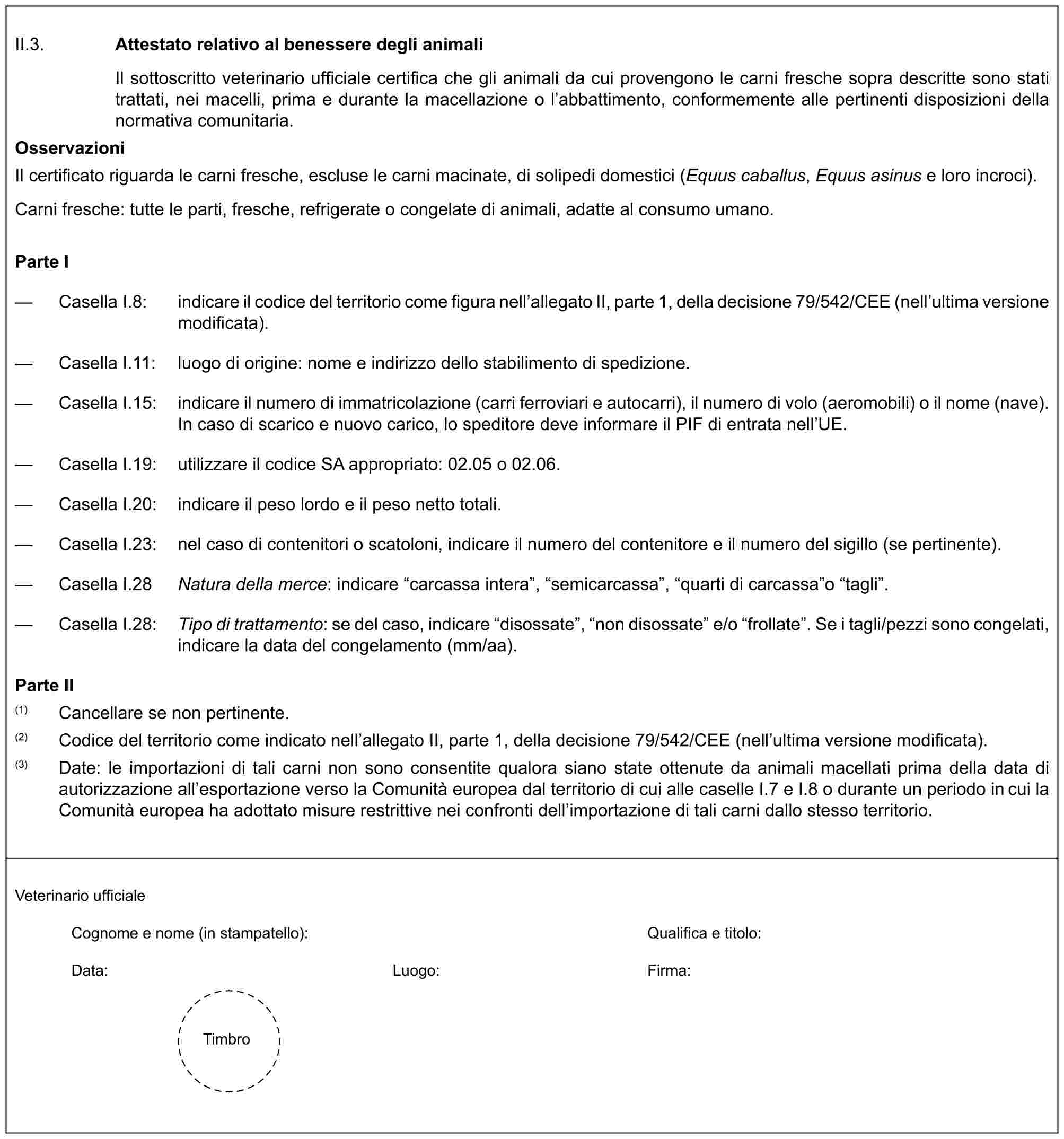 II.3. Attestato relativo al benessere degli animaliIl sottoscritto veterinario ufficiale certifica che gli animali da cui provengono le carni fresche sopra descritte sono stati trattati, nei macelli, prima e durante la macellazione o l’abbattimento, conformemente alle pertinenti disposizioni della normativa comunitaria.OsservazioniIl certificato riguarda le carni fresche, escluse le carni macinate, di solipedi domestici (Equus caballus, Equus asinus e loro incroci).Carni fresche: tutte le parti, fresche, refrigerate o congelate di animali, adatte al consumo umano.Parte I— Casella I.8: indicare il codice del territorio come figura nell’allegato II, parte 1, della decisione 79/542/CEE (nell’ultima versione modificata).— Casella I.11: luogo di origine: nome e indirizzo dello stabilimento di spedizione.— Casella I.15: indicare il numero di immatricolazione (carri ferroviari e autocarri), il numero di volo (aeromobili) o il nome (nave). In caso di scarico e nuovo carico, lo speditore deve informare il PIF di entrata nell’UE.— Casella I.19: utilizzare il codice SA appropriato: 02.05 o 02.06.— Casella I.20: indicare il peso lordo e il peso netto totali.— Casella I.23: nel caso di contenitori o scatoloni, indicare il numero del contenitore e il numero del sigillo (se pertinente).— Casella I.28 Natura della merce: indicare “carcassa intera”, “semicarcassa”, “quarti di carcassa”o “tagli”.— Casella I.28: Tipo di trattamento: se del caso, indicare “disossate”, “non disossate” e/o “frollate”. Se i tagli/pezzi sono congelati, indicare la data del congelamento (mm/aa).Parte II(1) Cancellare se non pertinente.(2) Codice del territorio come indicato nell’allegato II, parte 1, della decisione 79/542/CEE (nell’ultima versione modificata).(3) Date: le importazioni di tali carni non sono consentite qualora siano state ottenute da animali macellati prima della data di autorizzazione all’esportazione verso la Comunità europea dal territorio di cui alle caselle I.7 e I.8 o durante un periodo in cui la Comunità europea ha adottato misure restrittive nei confronti dell’importazione di tali carni dallo stesso territorio.Veterinario ufficialeCognome e nome (in stampatello): Qualifica e titolo:Data: Luogo: Firma:Timbro
