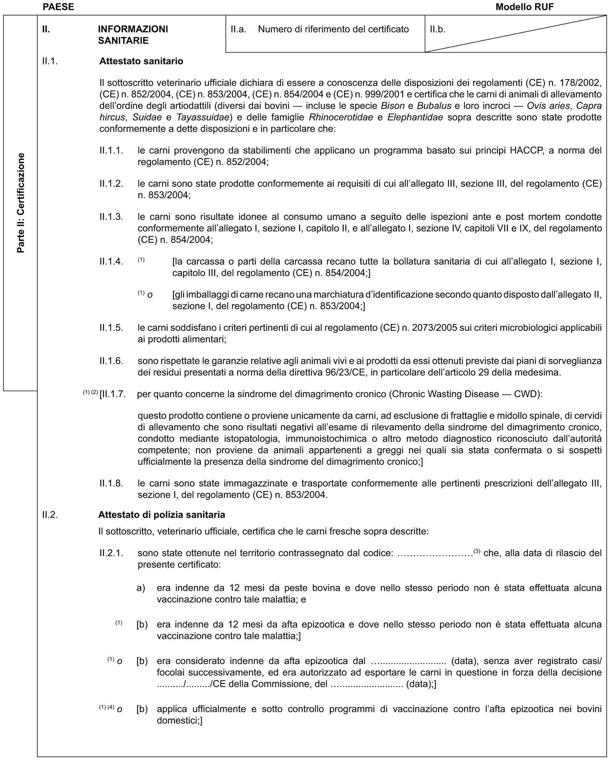 PAESE Modello RUFParte II: CertificazioneII. INFORMAZIONI SANITARIEII.a. Numero di riferimento del certificatoII.b.II.1. Attestato sanitarioIl sottoscritto veterinario ufficiale dichiara di essere a conoscenza delle disposizioni dei regolamenti (CE) n. 178/2002, (CE) n. 852/2004, (CE) n. 853/2004, (CE) n. 854/2004 e (CE) n. 999/2001 e certifica che le carni di animali di allevamento dell’ordine degli artiodattili (diversi dai bovini — incluse le specie Bison e Bubalus e loro incroci — Ovis aries, Capra hircus, Suidae e Tayassuidae) e delle famiglie Rhinocerotidae e Elephantidae sopra descritte sono state prodotte conformemente a dette disposizioni e in particolare che:II.1.1. le carni provengono da stabilimenti che applicano un programma basato sui principi HACCP, a norma del regolamento (CE) n. 852/2004;II.1.2. le carni sono state prodotte conformemente ai requisiti di cui all’allegato III, sezione III, del regolamento (CE) n. 853/2004;II.1.3. le carni sono risultate idonee al consumo umano a seguito delle ispezioni ante e post mortem condotte conformemente all’allegato I, sezione I, capitolo II, e all’allegato I, sezione IV, capitoli VII e IX, del regolamento (CE) n. 854/2004;II.1.4. (1) [la carcassa o parti della carcassa recano tutte la bollatura sanitaria di cui all’allegato I, sezione I, capitolo III, del regolamento (CE) n. 854/2004;](1) o [gli imballaggi di carne recano una marchiatura d’identificazione secondo quanto disposto dall’allegato II, sezione I, del regolamento (CE) n. 853/2004;]II.1.5. le carni soddisfano i criteri pertinenti di cui al regolamento (CE) n. 2073/2005 sui criteri microbiologici applicabili ai prodotti alimentari;II.1.6. sono rispettate le garanzie relative agli animali vivi e ai prodotti da essi ottenuti previste dai piani di sorveglianza dei residui presentati a norma della direttiva 96/23/CE, in particolare dell’articolo 29 della medesima.(1) (2) [II.1.7. per quanto concerne la sindrome del dimagrimento cronico (Chronic Wasting Disease — CWD):questo prodotto contiene o proviene unicamente da carni, ad esclusione di frattaglie e midollo spinale, di cervidi di allevamento che sono risultati negativi all’esame di rilevamento della sindrome del dimagrimento cronico, condotto mediante istopatologia, immunoistochimica o altro metodo diagnostico riconosciuto dall’autorità competente; non proviene da animali appartenenti a greggi nei quali sia stata confermata o si sospetti ufficialmente la presenza della sindrome del dimagrimento cronico;]II.1.8. le carni sono state immagazzinate e trasportate conformemente alle pertinenti prescrizioni dell’allegato III, sezione I, del regolamento (CE) n. 853/2004.II.2. Attestato di polizia sanitariaIl sottoscritto, veterinario ufficiale, certifica che le carni fresche sopra descritte:II.2.1. sono state ottenute nel territorio contrassegnato dal codice: ………(3) che, alla data di rilascio del presente certificato:a) era indenne da 12 mesi da peste bovina e dove nello stesso periodo non è stata effettuata alcuna vaccinazione contro tale malattia; e(1) [b) era indenne da 12 mesi da afta epizootica e dove nello stesso periodo non è stata effettuata alcuna vaccinazione contro tale malattia;](1) o [b) era considerato indenne da afta epizootica dal ......................... (data), senza aver registrato casi/focolai successivamente, ed era autorizzato ad esportare le carni in questione in forza della decisione ........../........./CE della Commissione, del ........................ (data);](1) (4) o [b) applica ufficialmente e sotto controllo programmi di vaccinazione contro l’afta epizootica nei bovini domestici;]