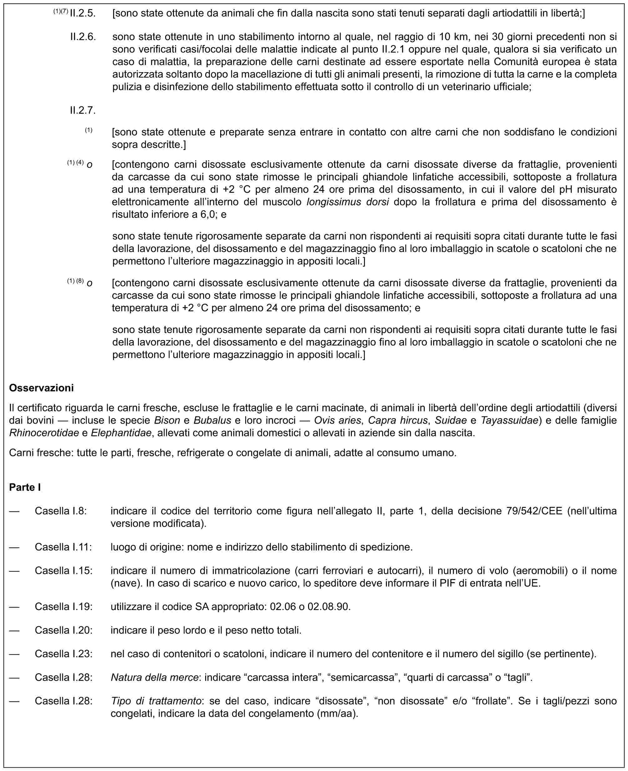 (1)(7) II.2.5. [sono state ottenute da animali che fin dalla nascita sono stati tenuti separati dagli artiodattili in libertà;]II.2.6. sono state ottenute in uno stabilimento intorno al quale, nel raggio di 10 km, nei 30 giorni precedenti non si sono verificati casi/focolai delle malattie indicate al punto II.2.1 oppure nel quale, qualora si sia verificato un caso di malattia, la preparazione delle carni destinate ad essere esportate nella Comunità europea è stata autorizzata soltanto dopo la macellazione di tutti gli animali presenti, la rimozione di tutta la carne e la completa pulizia e disinfezione dello stabilimento effettuata sotto il controllo di un veterinario ufficiale;II.2.7.(1) [sono state ottenute e preparate senza entrare in contatto con altre carni che non soddisfano le condizioni sopra descritte.](1) (4) o [contengono carni disossate esclusivamente ottenute da carni disossate diverse da frattaglie, provenienti da carcasse da cui sono state rimosse le principali ghiandole linfatiche accessibili, sottoposte a frollatura ad una temperatura di +2 °C per almeno 24 ore prima del disossamento, in cui il valore del pH misurato elettronicamente all’interno del muscolo longissimus dorsi dopo la frollatura e prima del disossamento è risultato inferiore a 6,0; esono state tenute rigorosamente separate da carni non rispondenti ai requisiti sopra citati durante tutte le fasi della lavorazione, del disossamento e del magazzinaggio fino al loro imballaggio in scatole o scatoloni che ne permettono l’ulteriore magazzinaggio in appositi locali.](1) (8) o [contengono carni disossate esclusivamente ottenute da carni disossate diverse da frattaglie, provenienti da carcasse da cui sono state rimosse le principali ghiandole linfatiche accessibili, sottoposte a frollatura ad una temperatura di +2 °C per almeno 24 ore prima del disossamento; esono state tenute rigorosamente separate da carni non rispondenti ai requisiti sopra citati durante tutte le fasi della lavorazione, del disossamento e del magazzinaggio fino al loro imballaggio in scatole o scatoloni che ne permettono l’ulteriore magazzinaggio in appositi locali.]OsservazioniIl certificato riguarda le carni fresche, escluse le frattaglie e le carni macinate, di animali in libertà dell’ordine degli artiodattili (diversi dai bovini — incluse le specie Bison e Bubalus e loro incroci — Ovis aries, Capra hircus, Suidae e Tayassuidae) e delle famiglie Rhinocerotidae e Elephantidae, allevati come animali domestici o allevati in aziende sin dalla nascita.Carni fresche: tutte le parti, fresche, refrigerate o congelate di animali, adatte al consumo umano.Parte I— Casella I.8: indicare il codice del territorio come figura nell’allegato II, parte 1, della decisione 79/542/CEE (nell’ultima versione modificata).— Casella I.11: luogo di origine: nome e indirizzo dello stabilimento di spedizione.— Casella I.15: indicare il numero di immatricolazione (carri ferroviari e autocarri), il numero di volo (aeromobili) o il nome (nave). In caso di scarico e nuovo carico, lo speditore deve informare il PIF di entrata nell’UE.— Casella I.19: utilizzare il codice SA appropriato: 02.06 o 02.08.90.— Casella I.20: indicare il peso lordo e il peso netto totali.— Casella I.23: nel caso di contenitori o scatoloni, indicare il numero del contenitore e il numero del sigillo (se pertinente).— Casella I.28: Natura della merce: indicare “carcassa intera”, “semicarcassa”, “quarti di carcassa” o “tagli”.— Casella I.28: Tipo di trattamento: se del caso, indicare “disossate”, “non disossate” e/o “frollate”. Se i tagli/pezzi sono congelati, indicare la data del congelamento (mm/aa).