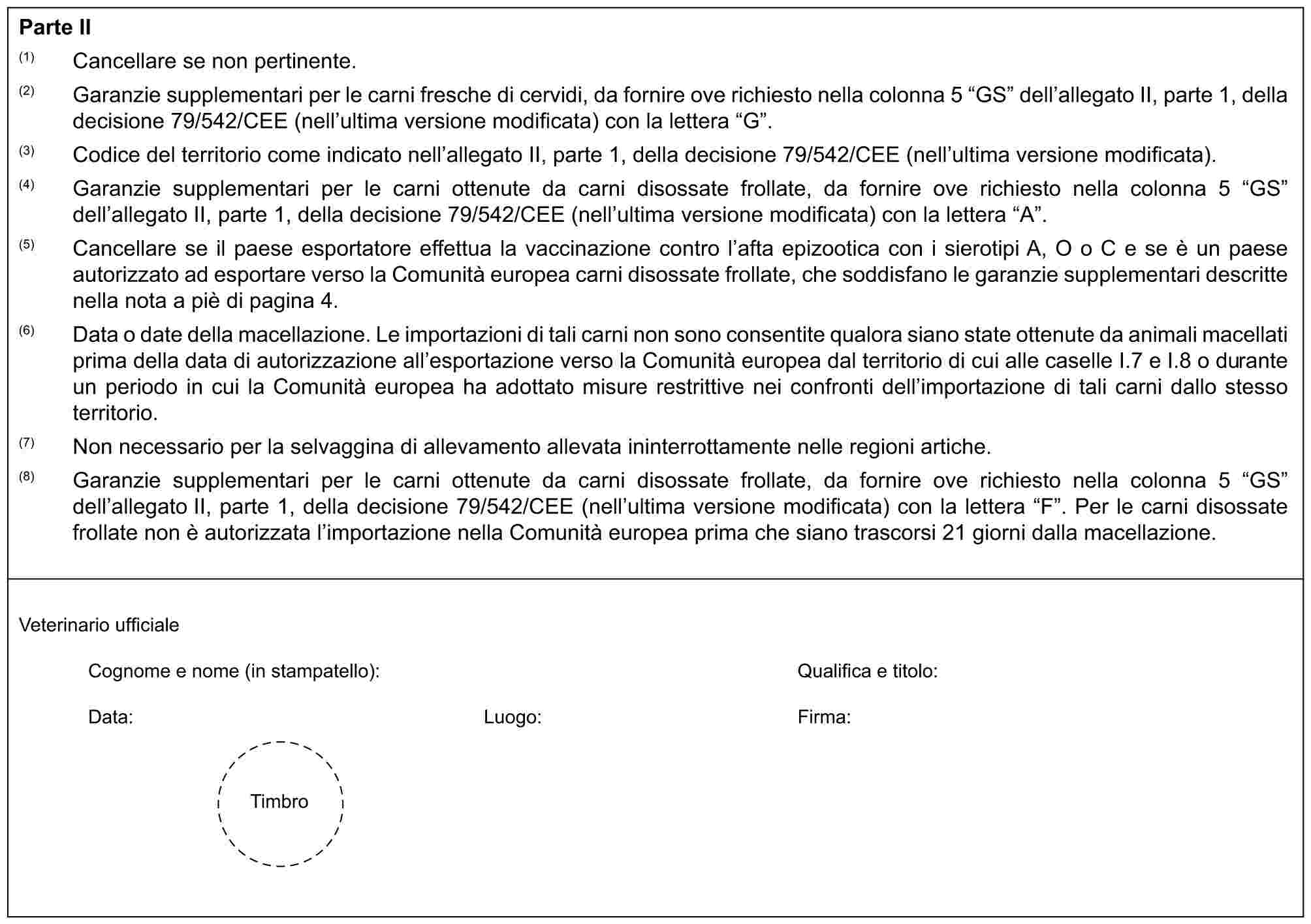 Parte II(1) Cancellare se non pertinente.(2) Garanzie supplementari per le carni fresche di cervidi, da fornire ove richiesto nella colonna 5 “GS” dell’allegato II, parte 1, della decisione 79/542/CEE (nell’ultima versione modificata) con la lettera “G”.(3) Codice del territorio come indicato nell’allegato II, parte 1, della decisione 79/542/CEE (nell’ultima versione modificata).(4) Garanzie supplementari per le carni ottenute da carni disossate frollate, da fornire ove richiesto nella colonna 5 “GS” dell’allegato II, parte 1, della decisione 79/542/CEE (nell’ultima versione modificata) con la lettera “A”.(5) Cancellare se il paese esportatore effettua la vaccinazione contro l’afta epizootica con i sierotipi A, O o C e se è un paese autorizzato ad esportare verso la Comunità europea carni disossate frollate, che soddisfano le garanzie supplementari descritte nella nota a piè di pagina 4.(6) Data o date della macellazione. Le importazioni di tali carni non sono consentite qualora siano state ottenute da animali macellati prima della data di autorizzazione all’esportazione verso la Comunità europea dal territorio di cui alle caselle I.7 e I.8 o durante un periodo in cui la Comunità europea ha adottato misure restrittive nei confronti dell’importazione di tali carni dallo stesso territorio.(7) Non necessario per la selvaggina di allevamento allevata ininterrottamente nelle regioni artiche.(8) Garanzie supplementari per le carni ottenute da carni disossate frollate, da fornire ove richiesto nella colonna 5 “GS” dell’allegato II, parte 1, della decisione 79/542/CEE (nell’ultima versione modificata) con la lettera “F”. Per le carni disossate frollate non è autorizzata l’importazione nella Comunità europea prima che siano trascorsi 21 giorni dalla macellazione.Veterinario ufficialeCognome e nome (in stampatello): Qualifica e titolo:Data: Luogo: Firma:Timbro