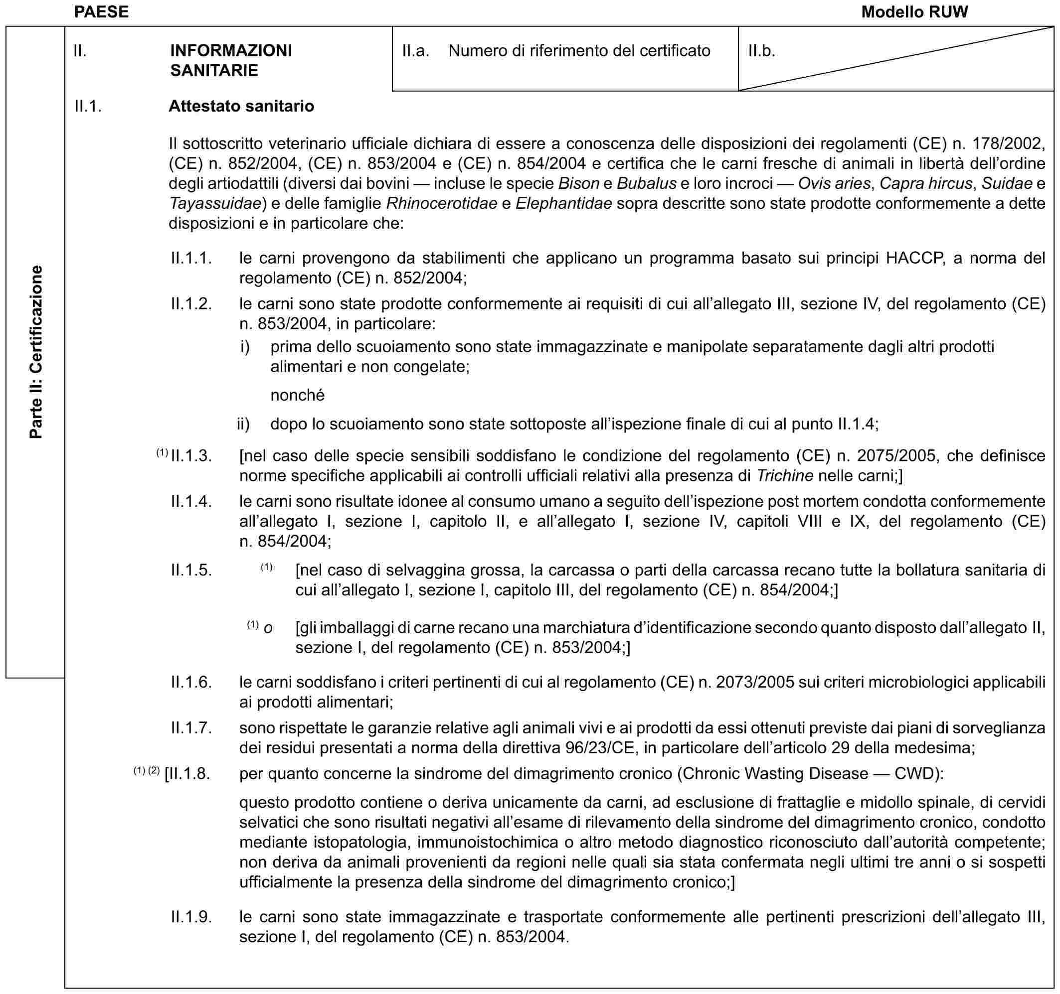 PAESE Modello RUWParte II: CertificazioneII. INFORMAZIONI SANITARIEII.a. Numero di riferimento del certificatoII.b.II.1. Attestato sanitarioIl sottoscritto veterinario ufficiale dichiara di essere a conoscenza delle disposizioni dei regolamenti (CE) n. 178/2002, (CE) n. 852/2004, (CE) n. 853/2004 e (CE) n. 854/2004 e certifica che le carni fresche di animali in libertà dell’ordine degli artiodattili (diversi dai bovini — incluse le specie Bison e Bubalus e loro incroci — Ovis aries, Capra hircus, Suidae e Tayassuidae) e delle famiglie Rhinocerotidae e Elephantidae sopra descritte sono state prodotte conformemente a dette disposizioni e in particolare che:II.1.1. le carni provengono da stabilimenti che applicano un programma basato sui principi HACCP, a norma del regolamento (CE) n. 852/2004;II.1.2. le carni sono state prodotte conformemente ai requisiti di cui all’allegato III, sezione IV, del regolamento (CE) n. 853/2004, in particolare:i) prima dello scuoiamento sono state immagazzinate e manipolate separatamente dagli altri prodotti alimentari e non congelate;nonchéii) dopo lo scuoiamento sono state sottoposte all’ispezione finale di cui al punto II.1.4;(1) II.1.3. [nel caso delle specie sensibili soddisfano le condizione del regolamento (CE) n. 2075/2005, che definisce norme specifiche applicabili ai controlli ufficiali relativi alla presenza di Trichine nelle carni;]II.1.4. le carni sono risultate idonee al consumo umano a seguito dell’ispezione post mortem condotta conformemente all’allegato I, sezione I, capitolo II, e all’allegato I, sezione IV, capitoli VIII e IX, del regolamento (CE) n. 854/2004;II.1.5. (1) [nel caso di selvaggina grossa, la carcassa o parti della carcassa recano tutte la bollatura sanitaria di cui all’allegato I, sezione I, capitolo III, del regolamento (CE) n. 854/2004;](1) o [gli imballaggi di carne recano una marchiatura d’identificazione secondo quanto disposto dall’allegato II, sezione I, del regolamento (CE) n. 853/2004;]II.1.6. le carni soddisfano i criteri pertinenti di cui al regolamento (CE) n. 2073/2005 sui criteri microbiologici applicabili ai prodotti alimentari;II.1.7. sono rispettate le garanzie relative agli animali vivi e ai prodotti da essi ottenuti previste dai piani di sorveglianza dei residui presentati a norma della direttiva 96/23/CE, in particolare dell’articolo 29 della medesima;(1) (2) [II.1.8. per quanto concerne la sindrome del dimagrimento cronico (Chronic Wasting Disease — CWD):questo prodotto contiene o deriva unicamente da carni, ad esclusione di frattaglie e midollo spinale, di cervidi selvatici che sono risultati negativi all’esame di rilevamento della sindrome del dimagrimento cronico, condotto mediante istopatologia, immunoistochimica o altro metodo diagnostico riconosciuto dall’autorità competente; non deriva da animali provenienti da regioni nelle quali sia stata confermata negli ultimi tre anni o si sospetti ufficialmente la presenza della sindrome del dimagrimento cronico;]II.1.9. le carni sono state immagazzinate e trasportate conformemente alle pertinenti prescrizioni dell’allegato III, sezione I, del regolamento (CE) n. 853/2004.