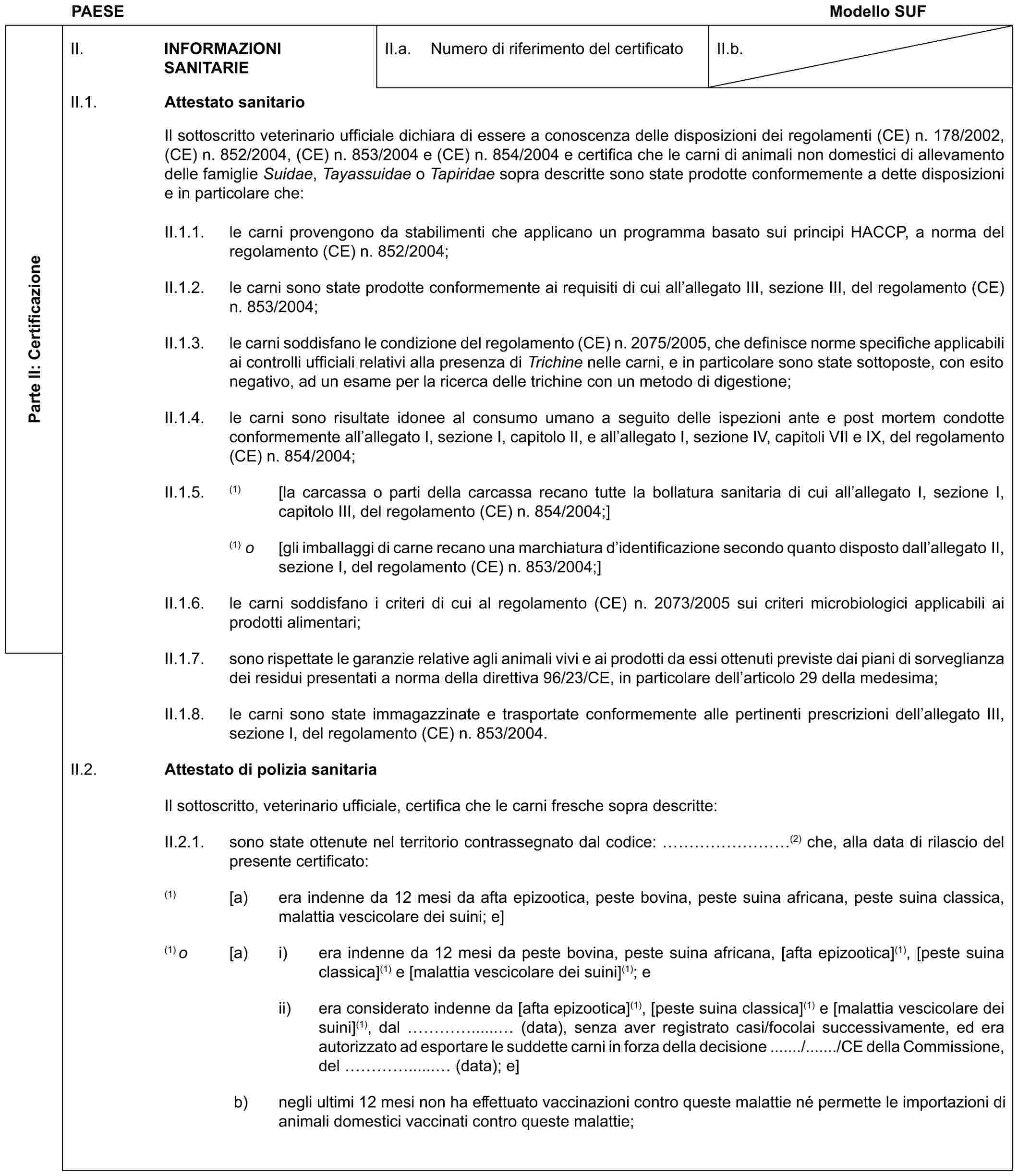 PAESE Modello SUFParte II: CertificazioneII. INFORMAZIONI SANITARIEII.a. Numero di riferimento del certificatoII.b.II.1. Attestato sanitarioIl sottoscritto veterinario ufficiale dichiara di essere a conoscenza delle disposizioni dei regolamenti (CE) n. 178/2002, (CE) n. 852/2004, (CE) n. 853/2004 e (CE) n. 854/2004 e certifica che le carni di animali non domestici di allevamento delle famiglie Suidae, Tayassuidae o Tapiridae sopra descritte sono state prodotte conformemente a dette disposizioni e in particolare che:II.1.1. le carni provengono da stabilimenti che applicano un programma basato sui principi HACCP, a norma del regolamento (CE) n. 852/2004;II.1.2. le carni sono state prodotte conformemente ai requisiti di cui all’allegato III, sezione III, del regolamento (CE) n. 853/2004;II.1.3. le carni soddisfano le condizione del regolamento (CE) n. 2075/2005, che definisce norme specifiche applicabili ai controlli ufficiali relativi alla presenza di Trichine nelle carni, e in particolare sono state sottoposte, con esito negativo, ad un esame per la ricerca delle trichine con un metodo di digestione;II.1.4. le carni sono risultate idonee al consumo umano a seguito delle ispezioni ante e post mortem condotte conformemente all’allegato I, sezione I, capitolo II, e all’allegato I, sezione IV, capitoli VII e IX, del regolamento (CE) n. 854/2004;II.1.5. (1) [la carcassa o parti della carcassa recano tutte la bollatura sanitaria di cui all’allegato I, sezione I, capitolo III, del regolamento (CE) n. 854/2004;](1) o [gli imballaggi di carne recano una marchiatura d’identificazione secondo quanto disposto dall’allegato II, sezione I, del regolamento (CE) n. 853/2004;]II.1.6. le carni soddisfano i criteri di cui al regolamento (CE) n. 2073/2005 sui criteri microbiologici applicabili ai prodotti alimentari;II.1.7. sono rispettate le garanzie relative agli animali vivi e ai prodotti da essi ottenuti previste dai piani di sorveglianza dei residui presentati a norma della direttiva 96/23/CE, in particolare dell’articolo 29 della medesima;II.1.8. le carni sono state immagazzinate e trasportate conformemente alle pertinenti prescrizioni dell’allegato III, sezione I, del regolamento (CE) n. 853/2004.II.2. Attestato di polizia sanitariaIl sottoscritto, veterinario ufficiale, certifica che le carni fresche sopra descritte:II.2.1. sono state ottenute nel territorio contrassegnato dal codice: ………(2) che, alla data di rilascio del presente certificato:(1) [a) era indenne da 12 mesi da afta epizootica, peste bovina, peste suina africana, peste suina classica, malattia vescicolare dei suini; e](1) o [a) i) era indenne da 12 mesi da peste bovina, peste suina africana, [afta epizootica](1), [peste suina classica](1) e [malattia vescicolare dei suini](1); eii) era considerato indenne da [afta epizootica](1), [peste suina classica](1) e [malattia vescicolare dei suini](1), dal …...... (data), senza aver registrato casi/focolai successivamente, ed era autorizzato ad esportare le suddette carni in forza della decisione ......./......./CE della Commissione, del …...... (data); e]b) negli ultimi 12 mesi non ha effettuato vaccinazioni contro queste malattie né permette le importazioni di animali domestici vaccinati contro queste malattie;