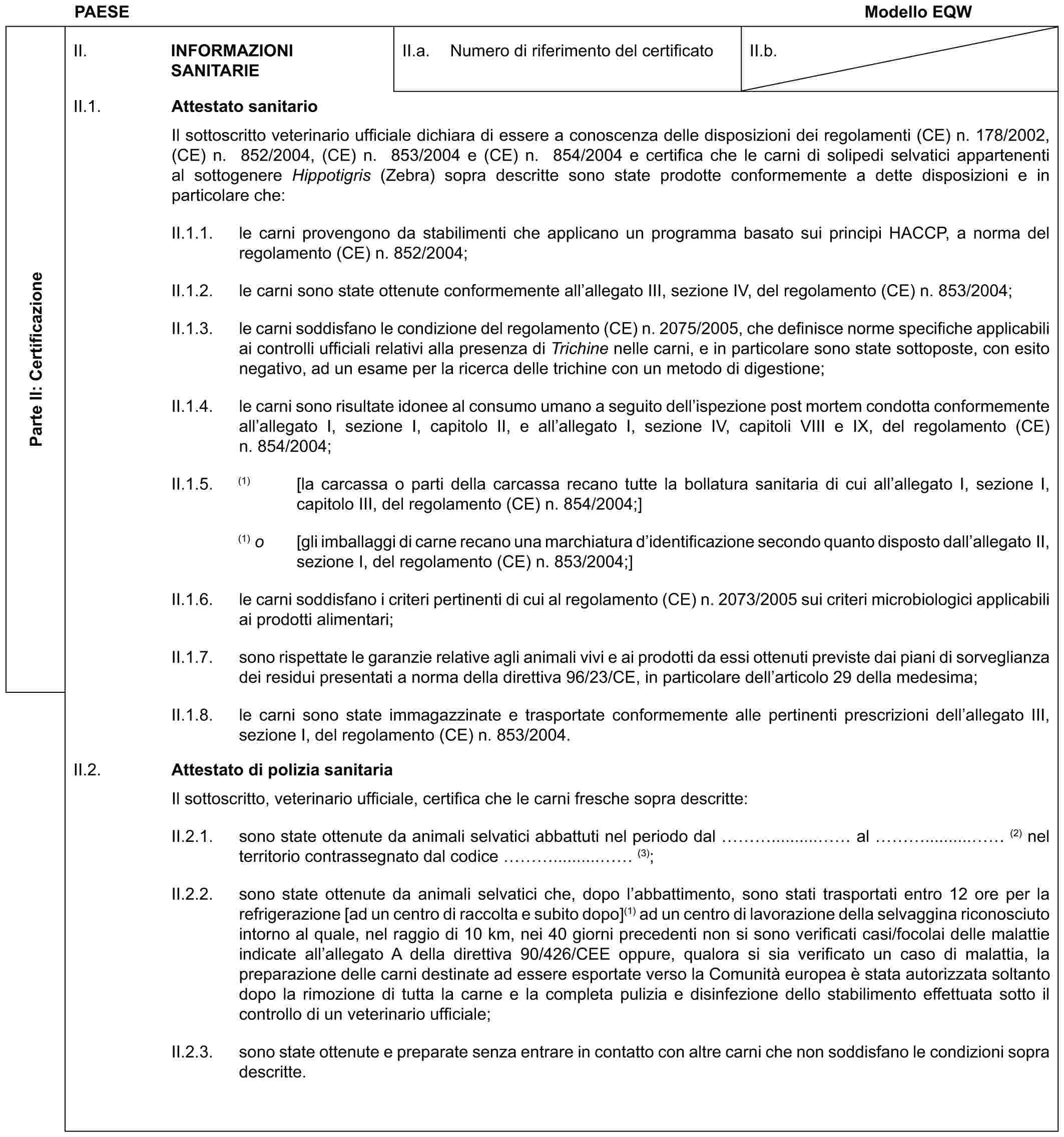 PAESE Modello EQWParte II: CertificazioneII. INFORMAZIONI SANITARIEII.a. Numero di riferimento del certificatoII.b.II.1. Attestato sanitarioIl sottoscritto veterinario ufficiale dichiara di essere a conoscenza delle disposizioni dei regolamenti (CE) n. 178/2002, (CE) n. 852/2004, (CE) n. 853/2004 e (CE) n. 854/2004 e certifica che le carni di solipedi selvatici appartenenti al sottogenere Hippotigris (Zebra) sopra descritte sono state prodotte conformemente a dette disposizioni e in particolare che:II.1.1. le carni provengono da stabilimenti che applicano un programma basato sui principi HACCP, a norma del regolamento (CE) n. 852/2004;II.1.2. le carni sono state ottenute conformemente all’allegato III, sezione IV, del regolamento (CE) n. 853/2004;II.1.3. le carni soddisfano le condizione del regolamento (CE) n. 2075/2005, che definisce norme specifiche applicabili ai controlli ufficiali relativi alla presenza di Trichine nelle carni, e in particolare sono state sottoposte, con esito negativo, ad un esame per la ricerca delle trichine con un metodo di digestione;II.1.4. le carni sono risultate idonee al consumo umano a seguito dell’ispezione post mortem condotta conformemente all’allegato I, sezione I, capitolo II, e all’allegato I, sezione IV, capitoli VIII e IX, del regolamento (CE) n. 854/2004;II.1.5. (1) [la carcassa o parti della carcassa recano tutte la bollatura sanitaria di cui all’allegato I, sezione I, capitolo III, del regolamento (CE) n. 854/2004;](1) o [gli imballaggi di carne recano una marchiatura d’identificazione secondo quanto disposto dall’allegato II, sezione I, del regolamento (CE) n. 853/2004;]II.1.6. le carni soddisfano i criteri pertinenti di cui al regolamento (CE) n. 2073/2005 sui criteri microbiologici applicabili ai prodotti alimentari;II.1.7. sono rispettate le garanzie relative agli animali vivi e ai prodotti da essi ottenuti previste dai piani di sorveglianza dei residui presentati a norma della direttiva 96/23/CE, in particolare dell’articolo 29 della medesima;II.1.8. le carni sono state immagazzinate e trasportate conformemente alle pertinenti prescrizioni dell’allegato III, sezione I, del regolamento (CE) n. 853/2004.II.2. Attestato di polizia sanitariaIl sottoscritto, veterinario ufficiale, certifica che le carni fresche sopra descritte:II.2.1. sono state ottenute da animali selvatici abbattuti nel periodo dal ….......... al ….......... (2) nel territorio contrassegnato dal codice ….......... (3);II.2.2. sono state ottenute da animali selvatici che, dopo l’abbattimento, sono stati trasportati entro 12 ore per la refrigerazione [ad un centro di raccolta e subito dopo](1) ad un centro di lavorazione della selvaggina riconosciuto intorno al quale, nel raggio di 10 km, nei 40 giorni precedenti non si sono verificati casi/focolai delle malattie indicate all’allegato A della direttiva 90/426/CEE oppure, qualora si sia verificato un caso di malattia, la preparazione delle carni destinate ad essere esportate verso la Comunità europea è stata autorizzata soltanto dopo la rimozione di tutta la carne e la completa pulizia e disinfezione dello stabilimento effettuata sotto il controllo di un veterinario ufficiale;II.2.3. sono state ottenute e preparate senza entrare in contatto con altre carni che non soddisfano le condizioni sopra descritte.