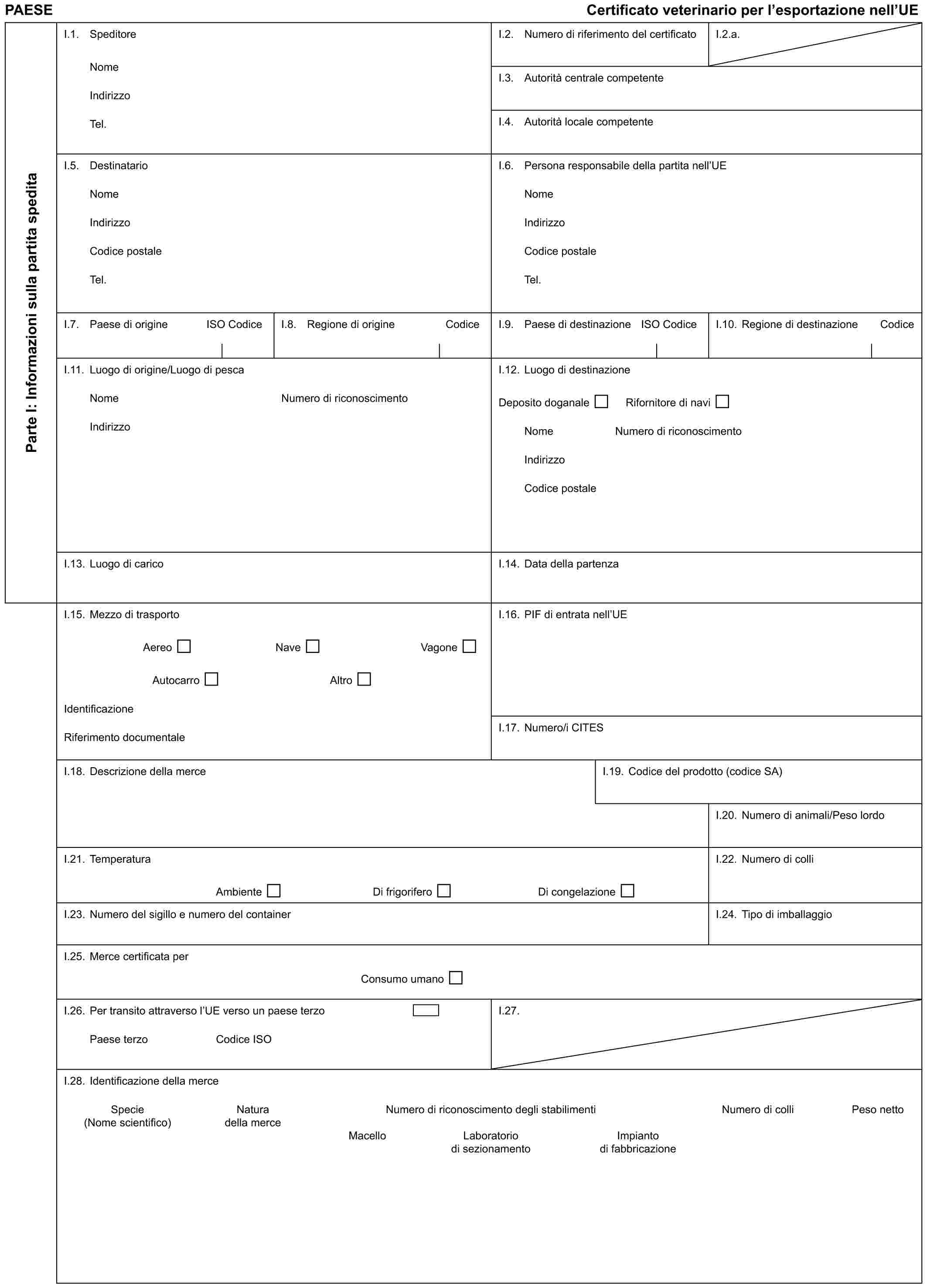 PAESE Certificato veterinario per l’esportazione nell’UEParte I: Informazioni sulla partita speditaI.1. SpeditoreNomeIndirizzoTel.I.2. Numero di riferimento del certificatoI.2.a.I.3. Autorità centrale competenteI.4. Autorità locale competenteI.5. DestinatarioNomeIndirizzoCodice postaleTel.I.6. Persona responsabile della partita nell’UENomeIndirizzoCodice postaleTel.I.7. Paese di origine ISO CodiceI.8. Regione di origine CodiceI.9. Paese di destinazione ISO CodiceI.10. Regione di destinazione CodiceI.11. Luogo di origine/Luogo di pescaNomeIndirizzoNumero di riconoscimentoI.12. Luogo di destinazioneDeposito doganale Rifornitore di naviNome Numero di riconoscimentoIndirizzoCodice postaleI.13. Luogo di caricoI.14. Data della partenzaI.15. Mezzo di trasportoAereo Nave VagoneAutocarro AltroIdentificazioneRiferimento documentaleI.16. PIF di entrata nell’UEI.17. Numero/i CITESI.18. Descrizione della merceI.19. Codice del prodotto (codice SA)I.20. Numero di animali/Peso lordoI.21. TemperaturaAmbiente Di frigorifero Di congelazioneI.22. Numero di colliI.23. Numero del sigillo e numero del containerI.24. Tipo di imballaggioI.25. Merce certificata perConsumo umanoI.26. Per transito attraverso l’UE verso un paese terzoPaese terzo Codice ISOI.27.I.28. Identificazione della merceSpecie Natura Numero di riconoscimento degli stabilimenti Numero di colli Peso netto(Nome scientifico) della merceMacello Laboratorio Impiantodi sezionamento di fabbricazione