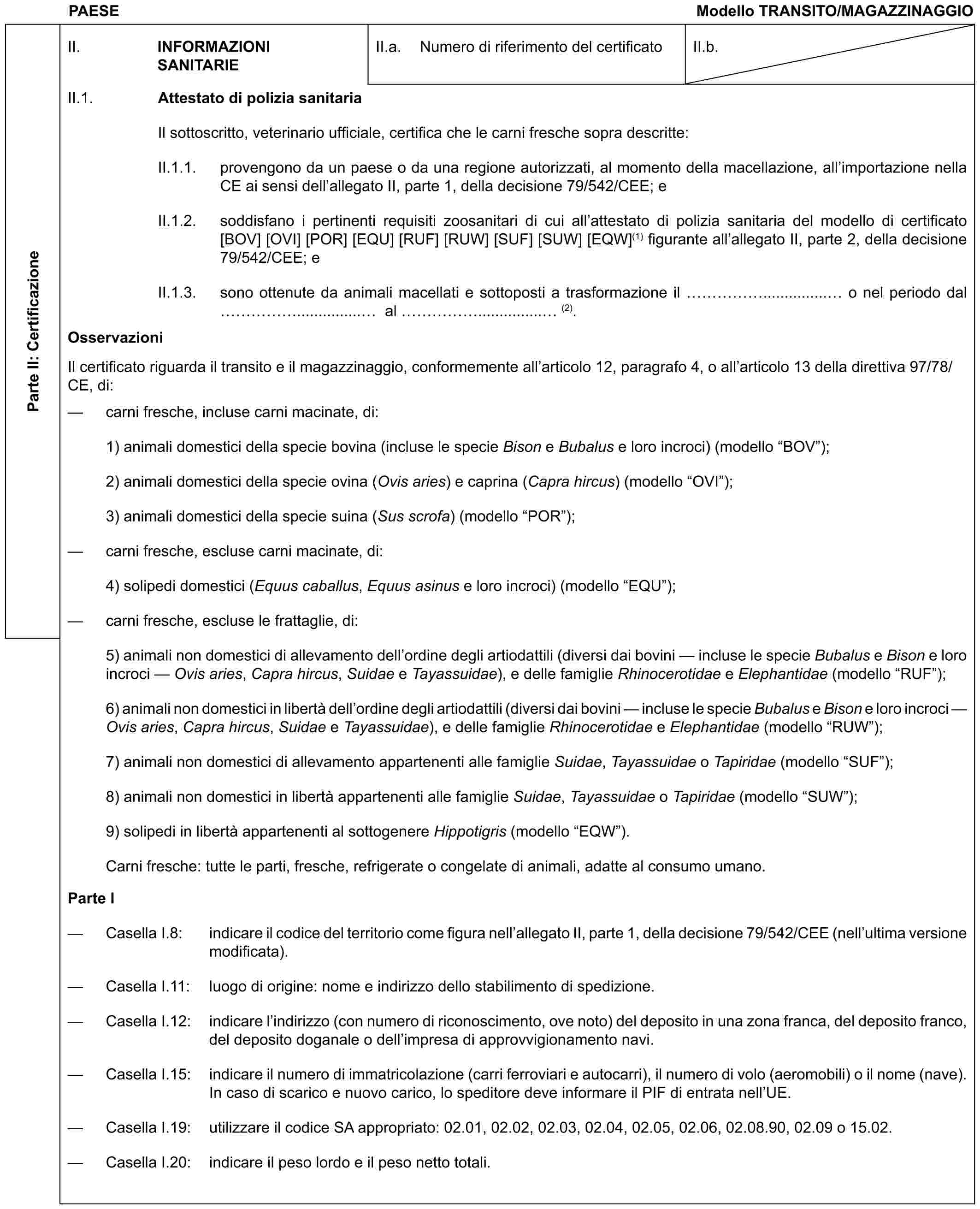 PAESE Modello TRANSITO/MAGAZZINAGGIOParte II: CertificazioneII. INFORMAZIONI SANITARIEII.a. Numero di riferimento del certificatoII.b.II.1. Attestato di polizia sanitariaIl sottoscritto, veterinario ufficiale, certifica che le carni fresche sopra descritte:II.1.1. provengono da un paese o da una regione autorizzati, al momento della macellazione, all’importazione nella CE ai sensi dell’allegato II, parte 1, della decisione 79/542/CEE; eII.1.2. soddisfano i pertinenti requisiti zoosanitari di cui all’attestato di polizia sanitaria del modello di certificato [BOV] [OVI] [POR] [EQU] [RUF] [RUW] [SUF] [SUW] [EQW](1) figurante all’allegato II, parte 2, della decisione 79/542/CEE; eII.1.3. sono ottenute da animali macellati e sottoposti a trasformazione il ……............... o nel periodo dal ……............... al ……............... (2).OsservazioniIl certificato riguarda il transito e il magazzinaggio, conformemente all’articolo 12, paragrafo 4, o all’articolo 13 della direttiva 97/78/CE, di:— carni fresche, incluse carni macinate, di:1) animali domestici della specie bovina (incluse le specie Bison e Bubalus e loro incroci) (modello “BOV”);2) animali domestici della specie ovina (Ovis aries) e caprina (Capra hircus) (modello “OVI”);3) animali domestici della specie suina (Sus scrofa) (modello “POR”);— carni fresche, escluse carni macinate, di:4) solipedi domestici (Equus caballus, Equus asinus e loro incroci) (modello “EQU”);— carni fresche, escluse le frattaglie, di:5) animali non domestici di allevamento dell’ordine degli artiodattili (diversi dai bovini — incluse le specie Bubalus e Bison e loro incroci — Ovis aries, Capra hircus, Suidae e Tayassuidae), e delle famiglie Rhinocerotidae e Elephantidae (modello “RUF”);6) animali non domestici in libertà dell’ordine degli artiodattili (diversi dai bovini — incluse le specie Bubalus e Bison e loro incroci — Ovis aries, Capra hircus, Suidae e Tayassuidae), e delle famiglie Rhinocerotidae e Elephantidae (modello “RUW”);7) animali non domestici di allevamento appartenenti alle famiglie Suidae, Tayassuidae o Tapiridae (modello “SUF”);8) animali non domestici in libertà appartenenti alle famiglie Suidae, Tayassuidae o Tapiridae (modello “SUW”);9) solipedi in libertà appartenenti al sottogenere Hippotigris (modello “EQW”).Carni fresche: tutte le parti, fresche, refrigerate o congelate di animali, adatte al consumo umano.Parte I— Casella I.8: indicare il codice del territorio come figura nell’allegato II, parte 1, della decisione 79/542/CEE (nell’ultima versione modificata).— Casella I.11: luogo di origine: nome e indirizzo dello stabilimento di spedizione.— Casella I.12: indicare l’indirizzo (con numero di riconoscimento, ove noto) del deposito in una zona franca, del deposito franco, del deposito doganale o dell’impresa di approvvigionamento navi.— Casella I.15: indicare il numero di immatricolazione (carri ferroviari e autocarri), il numero di volo (aeromobili) o il nome (nave). In caso di scarico e nuovo carico, lo speditore deve informare il PIF di entrata nell’UE.— Casella I.19: utilizzare il codice SA appropriato: 02.01, 02.02, 02.03, 02.04, 02.05, 02.06, 02.08.90, 02.09 o 15.02.— Casella I.20: indicare il peso lordo e il peso netto totali.