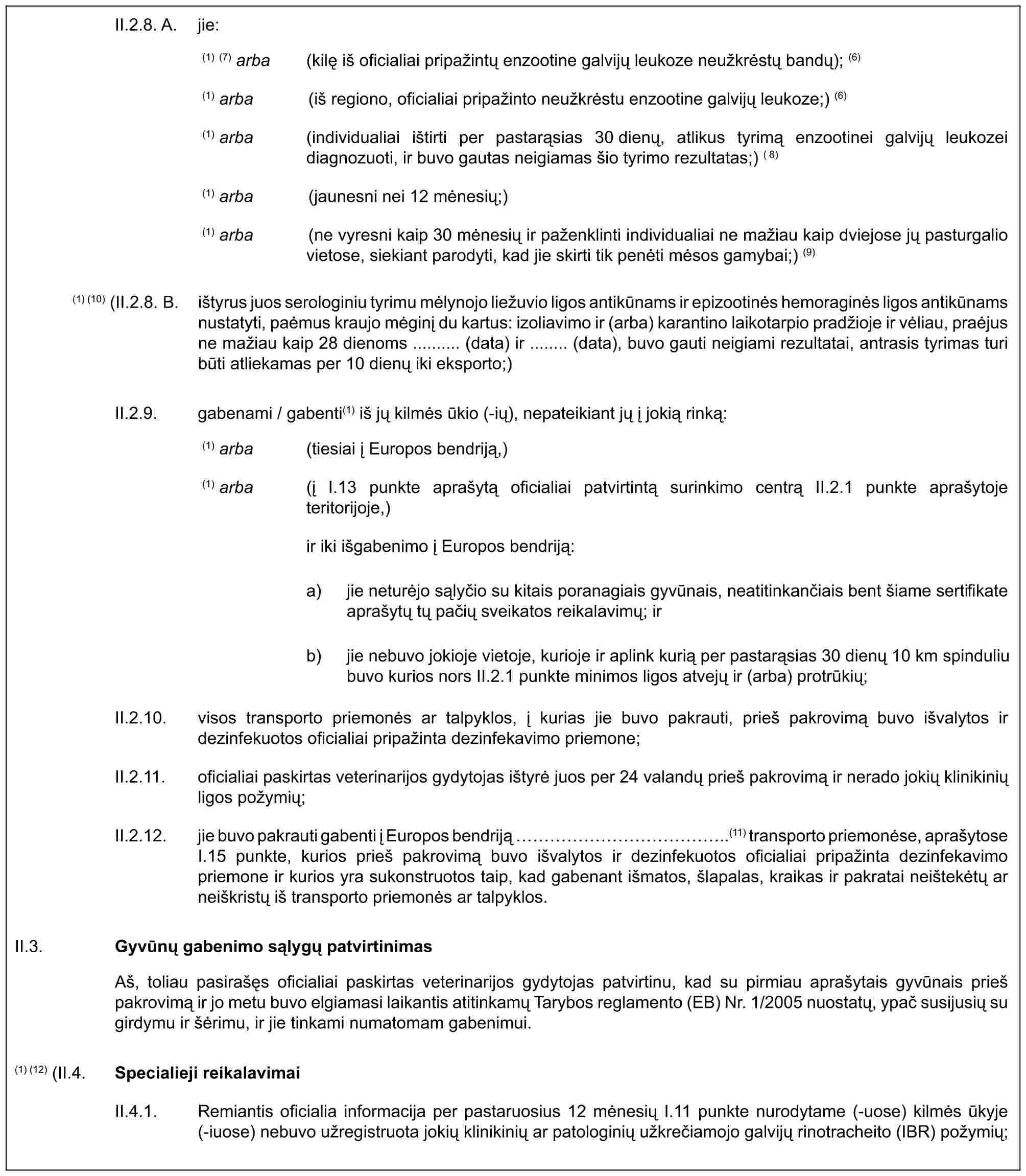 II.2.8. A. jie:(1) (7) arba (kilę iš oficialiai pripažintų enzootine galvijų leukoze neužkrėstų bandų); (6)(1) arba (iš regiono, oficialiai pripažinto neužkrėstu enzootine galvijų leukoze;) (6)(1) arba (individualiai ištirti per pastarąsias 30 dienų, atlikus tyrimą enzootinei galvijų leukozei diagnozuoti, ir buvo gautas neigiamas šio tyrimo rezultatas;) (8)(1) arba (jaunesni nei 12 mėnesių;)(1) arba (ne vyresni kaip 30 mėnesių ir paženklinti individualiai ne mažiau kaip dviejose jų pasturgalio vietose, siekiant parodyti, kad jie skirti tik penėti mėsos gamybai;) (9)(1) (10) (II.2.8. B. ištyrus juos serologiniu tyrimu mėlynojo liežuvio ligos antikūnams ir epizootinės hemoraginės ligos antikūnams nustatyti, paėmus kraujo mėginį du kartus: izoliavimo ir (arba) karantino laikotarpio pradžioje ir vėliau, praėjus ne mažiau kaip 28 dienoms .......... (data) ir ........ (data), buvo gauti neigiami rezultatai, antrasis tyrimas turi būti atliekamas per 10 dienų iki eksporto;)II.2.9. gabenami / gabenti(1) iš jų kilmės ūkio (-ių), nepateikiant jų į jokią rinką:(1) arba (tiesiai į Europos bendriją,)(1) arba (į I.13 punkte aprašytą oficialiai patvirtintą surinkimo centrą II.2.1 punkte aprašytoje teritorijoje,)ir iki išgabenimo į Europos bendriją:a) jie neturėjo sąlyčio su kitais poranagiais gyvūnais, neatitinkančiais bent šiame sertifikate aprašytų tų pačių sveikatos reikalavimų; irb) jie nebuvo jokioje vietoje, kurioje ir aplink kurią per pastarąsias 30 dienų 10 km spinduliu buvo kurios nors II.2.1 punkte minimos ligos atvejų ir (arba) protrūkių;II.2.10. visos transporto priemonės ar talpyklos, į kurias jie buvo pakrauti, prieš pakrovimą buvo išvalytos ir dezinfekuotos oficialiai pripažinta dezinfekavimo priemone;II.2.11. oficialiai paskirtas veterinarijos gydytojas ištyrė juos per 24 valandų prieš pakrovimą ir nerado jokių klinikinių ligos požymių;II.2.12. jie buvo pakrauti gabenti į Europos bendriją ……………..(11) transporto priemonėse, aprašytose I.15 punkte, kurios prieš pakrovimą buvo išvalytos ir dezinfekuotos oficialiai pripažinta dezinfekavimo priemone ir kurios yra sukonstruotos taip, kad gabenant išmatos, šlapalas, kraikas ir pakratai neištekėtų ar neiškristų iš transporto priemonės ar talpyklos.II.3.Gyvūnų gabenimo sąlygų patvirtinimasAš, toliau pasirašęs oficialiai paskirtas veterinarijos gydytojas patvirtinu, kad su pirmiau aprašytais gyvūnais prieš pakrovimą ir jo metu buvo elgiamasi laikantis atitinkamų Tarybos reglamento (EB) Nr. 1/2005 nuostatų, ypač susijusių su girdymu ir šėrimu, ir jie tinkami numatomam gabenimui.(1) (12) (II.4.Specialieji reikalavimaiII.4.1. Remiantis oficialia informacija per pastaruosius 12 mėnesių I.11 punkte nurodytame (-uose) kilmės ūkyje (-iuose) nebuvo užregistruota jokių klinikinių ar patologinių užkrečiamojo galvijų rinotracheito (IBR) požymių;