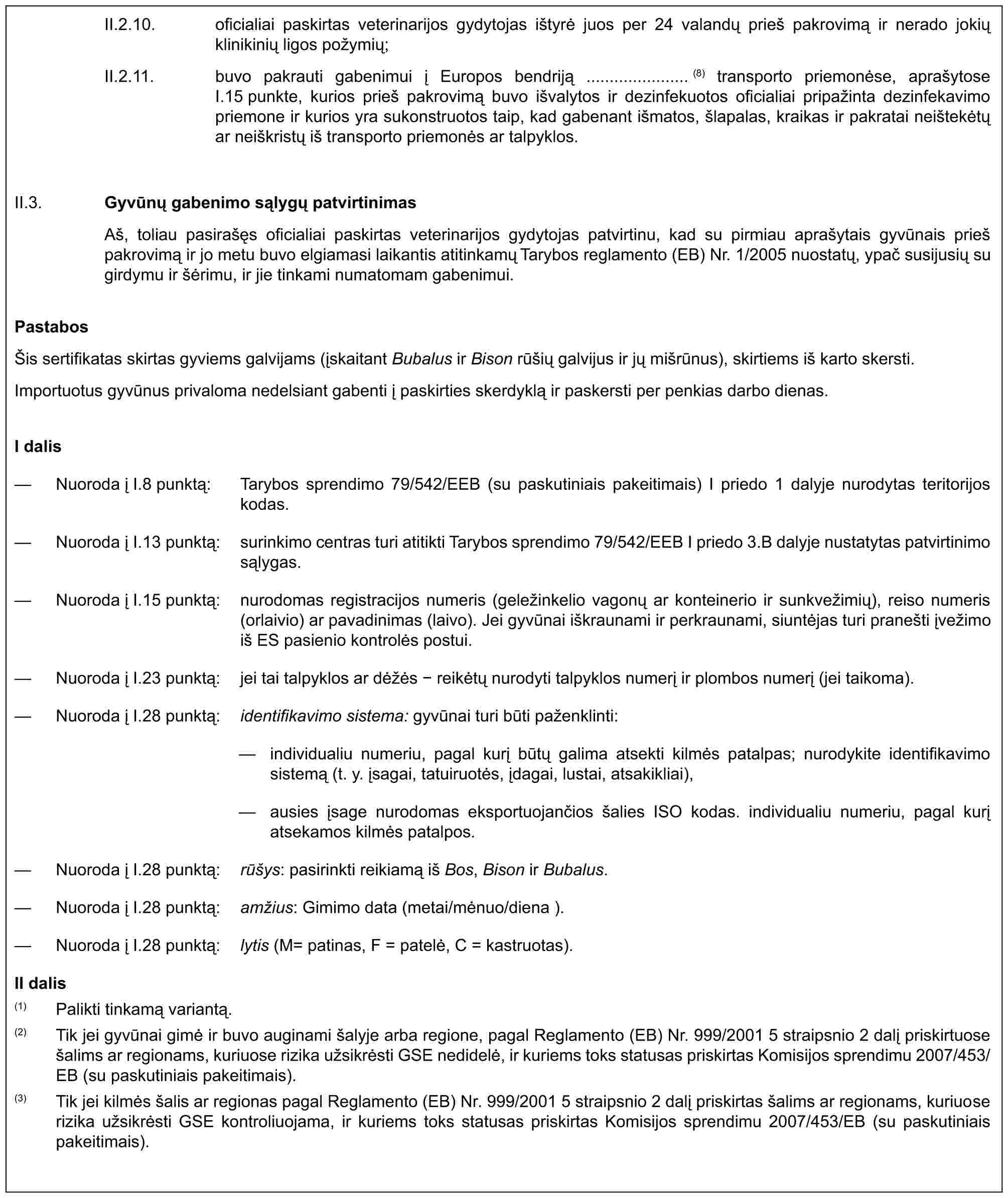 II.2.10. oficialiai paskirtas veterinarijos gydytojas ištyrė juos per 24 valandų prieš pakrovimą ir nerado jokių klinikinių ligos požymių;II.2.11. buvo pakrauti gabenimui į Europos bendriją ...................... (8) transporto priemonėse, aprašytose I.15 punkte, kurios prieš pakrovimą buvo išvalytos ir dezinfekuotos oficialiai pripažinta dezinfekavimo priemone ir kurios yra sukonstruotos taip, kad gabenant išmatos, šlapalas, kraikas ir pakratai neištekėtų ar neiškristų iš transporto priemonės ar talpyklos.II.3. Gyvūnų gabenimo sąlygų patvirtinimasAš, toliau pasirašęs oficialiai paskirtas veterinarijos gydytojas patvirtinu, kad su pirmiau aprašytais gyvūnais prieš pakrovimą ir jo metu buvo elgiamasi laikantis atitinkamų Tarybos reglamento (EB) Nr. 1/2005 nuostatų, ypač susijusių su girdymu ir šėrimu, ir jie tinkami numatomam gabenimui.PastabosŠis sertifikatas skirtas gyviems galvijams (įskaitant Bubalus ir Bison rūšių galvijus ir jų mišrūnus), skirtiems iš karto skersti.Importuotus gyvūnus privaloma nedelsiant gabenti į paskirties skerdyklą ir paskersti per penkias darbo dienas.I dalis— Nuoroda į I.8 punktą: Tarybos sprendimo 79/542/EEB (su paskutiniais pakeitimais) I priedo 1 dalyje nurodytas teritorijos kodas.— Nuoroda į I.13 punktą: surinkimo centras turi atitikti Tarybos sprendimo 79/542/EEB I priedo 3.B dalyje nustatytas patvirtinimo sąlygas.— Nuoroda į I.15 punktą: nurodomas registracijos numeris (geležinkelio vagonų ar konteinerio ir sunkvežimių), reiso numeris (orlaivio) ar pavadinimas (laivo). Jei gyvūnai iškraunami ir perkraunami, siuntėjas turi pranešti įvežimo iš ES pasienio kontrolės postui.— Nuoroda į I.23 punktą: jei tai talpyklos ar dėžės - reikėtų nurodyti talpyklos numerį ir plombos numerį (jei taikoma).— Nuoroda į I.28 punktą: identifikavimo sistema: gyvūnai turi būti paženklinti:— individualiu numeriu, pagal kurį būtų galima atsekti kilmės patalpas; nurodykite identifikavimo sistemą (t. y. įsagai, tatuiruotės, įdagai, lustai, atsakikliai),— ausies įsage nurodomas eksportuojančios šalies ISO kodas. individualiu numeriu, pagal kurį atsekamos kilmės patalpos.— Nuoroda į I.28 punktą: rūšys: pasirinkti reikiamą iš Bos, Bison ir Bubalus.— Nuoroda į I.28 punktą: amžius: Gimimo data (metai/mėnuo/diena ).— Nuoroda į I.28 punktą: lytis (M= patinas, F = patelė, C = kastruotas).II dalis(1) Palikti tinkamą variantą.(2) Tik jei gyvūnai gimė ir buvo auginami šalyje arba regione, pagal Reglamento (EB) Nr. 999/2001 5 straipsnio 2 dalį priskirtuose šalims ar regionams, kuriuose rizika užsikrėsti GSE nedidelė, ir kuriems toks statusas priskirtas Komisijos sprendimu 2007/453/EB (su paskutiniais pakeitimais).(3) Tik jei kilmės šalis ar regionas pagal Reglamento (EB) Nr. 999/2001 5 straipsnio 2 dalį priskirtas šalims ar regionams, kuriuose rizika užsikrėsti GSE kontroliuojama, ir kuriems toks statusas priskirtas Komisijos sprendimu 2007/453/EB (su paskutiniais pakeitimais).