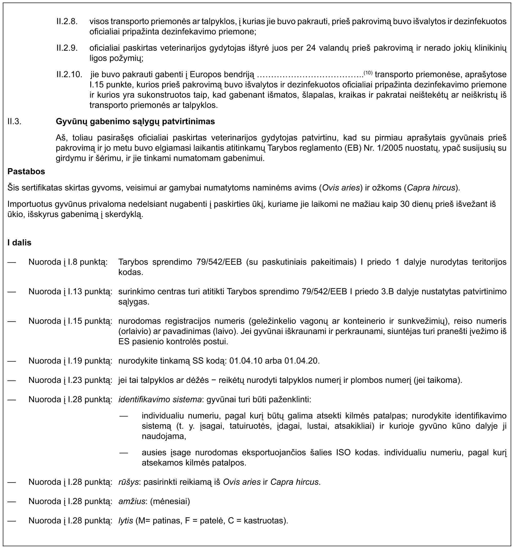 II.2.8. visos transporto priemonės ar talpyklos, į kurias jie buvo pakrauti, prieš pakrovimą buvo išvalytos ir dezinfekuotos oficialiai pripažinta dezinfekavimo priemone;II.2.9. oficialiai paskirtas veterinarijos gydytojas ištyrė juos per 24 valandų prieš pakrovimą ir nerado jokių klinikinių ligos požymių;II.2.10. jie buvo pakrauti gabenti į Europos bendriją ……………..(10) transporto priemonėse, aprašytose I.15 punkte, kurios prieš pakrovimą buvo išvalytos ir dezinfekuotos oficialiai pripažinta dezinfekavimo priemone ir kurios yra sukonstruotos taip, kad gabenant išmatos, šlapalas, kraikas ir pakratai neištekėtų ar neiškristų iš transporto priemonės ar talpyklos.II.3. Gyvūnų gabenimo sąlygų patvirtinimasAš, toliau pasirašęs oficialiai paskirtas veterinarijos gydytojas patvirtinu, kad su pirmiau aprašytais gyvūnais prieš pakrovimą ir jo metu buvo elgiamasi laikantis atitinkamų Tarybos reglamento (EB) Nr. 1/2005 nuostatų, ypač susijusių su girdymu ir šėrimu, ir jie tinkami numatomam gabenimui.PastabosŠis sertifikatas skirtas gyvoms, veisimui ar gamybai numatytoms naminėms avims (Ovis aries) ir ožkoms (Capra hircus).Importuotus gyvūnus privaloma nedelsiant nugabenti į paskirties ūkį, kuriame jie laikomi ne mažiau kaip 30 dienų prieš išvežant iš ūkio, išskyrus gabenimą į skerdyklą.I dalis— Nuoroda į I.8 punktą: Tarybos sprendimo 79/542/EEB (su paskutiniais pakeitimais) I priedo 1 dalyje nurodytas teritorijos kodas.— Nuoroda į I.13 punktą: surinkimo centras turi atitikti Tarybos sprendimo 79/542/EEB I priedo 3.B dalyje nustatytas patvirtinimo sąlygas.— Nuoroda į I.15 punktą: nurodomas registracijos numeris (geležinkelio vagonų ar konteinerio ir sunkvežimių), reiso numeris (orlaivio) ar pavadinimas (laivo). Jei gyvūnai iškraunami ir perkraunami, siuntėjas turi pranešti įvežimo iš ES pasienio kontrolės postui.— Nuoroda į I.19 punktą: nurodykite tinkamą SS kodą: 01.04.10 arba 01.04.20.— Nuoroda į I.23 punktą: jei tai talpyklos ar dėžės - reikėtų nurodyti talpyklos numerį ir plombos numerį (jei taikoma).— Nuoroda į I.28 punktą: identifikavimo sistema: gyvūnai turi būti paženklinti:— individualiu numeriu, pagal kurį būtų galima atsekti kilmės patalpas; nurodykite identifikavimo sistemą (t. y. įsagai, tatuiruotės, įdagai, lustai, atsakikliai) ir kurioje gyvūno kūno dalyje ji naudojama,— ausies įsage nurodomas eksportuojančios šalies ISO kodas. individualiu numeriu, pagal kurį atsekamos kilmės patalpos.— Nuoroda į I.28 punktą: rūšys: pasirinkti reikiamą iš Ovis aries ir Capra hircus.— Nuoroda į I.28 punktą: amžius: (mėnesiai)— Nuoroda į I.28 punktą: lytis (M= patinas, F = patelė, C = kastruotas).