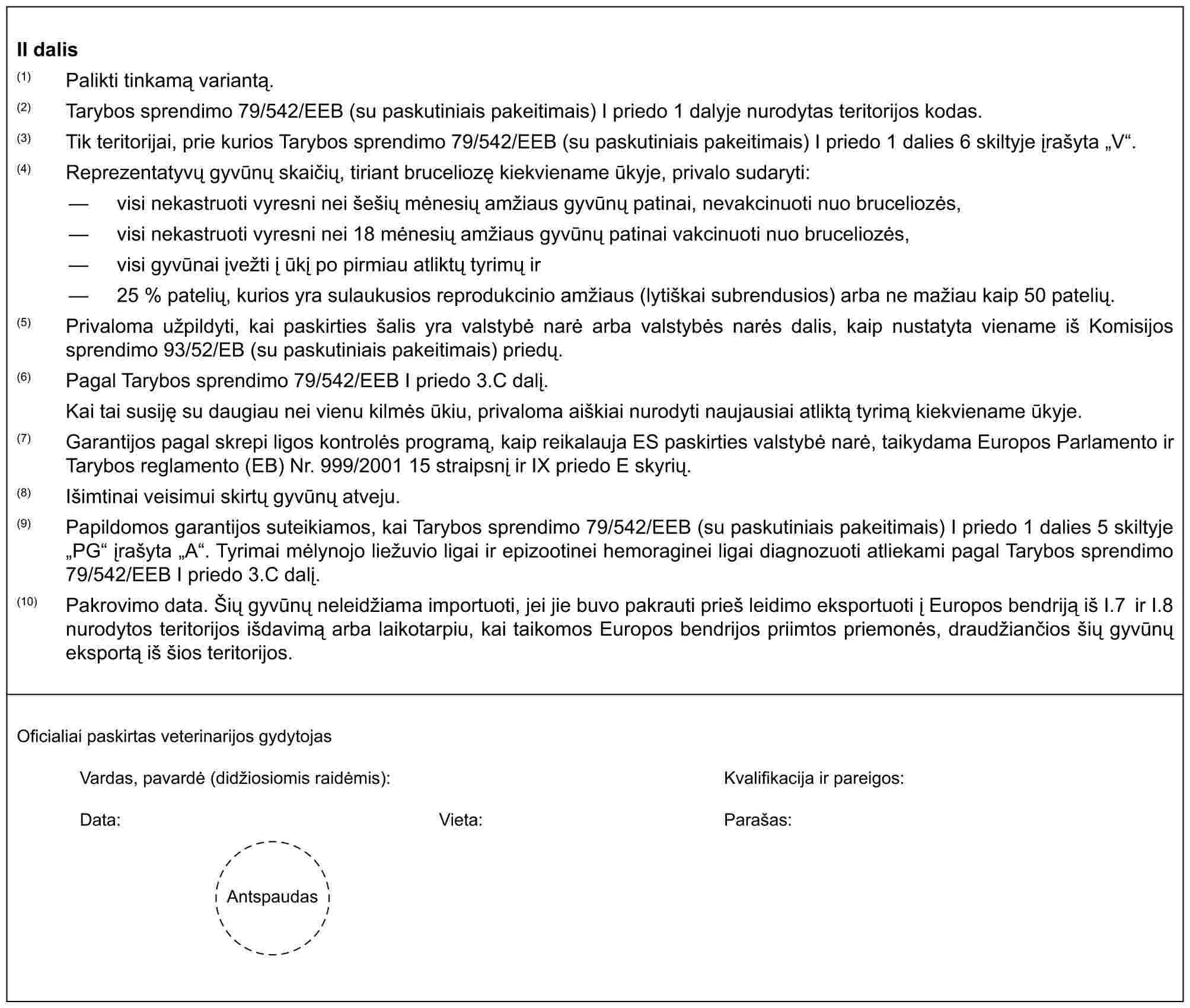 II dalis(1) Palikti tinkamą variantą.(2) Tarybos sprendimo 79/542/EEB (su paskutiniais pakeitimais) I priedo 1 dalyje nurodytas teritorijos kodas.(3) Tik teritorijai, prie kurios Tarybos sprendimo 79/542/EEB (su paskutiniais pakeitimais) I priedo 1 dalies 6 skiltyje įrašyta „V“.(4) Reprezentatyvų gyvūnų skaičių, tiriant bruceliozę kiekviename ūkyje, privalo sudaryti:— visi nekastruoti vyresni nei šešių mėnesių amžiaus gyvūnų patinai, nevakcinuoti nuo bruceliozės,— visi nekastruoti vyresni nei 18 mėnesių amžiaus gyvūnų patinai vakcinuoti nuo bruceliozės,— visi gyvūnai įvežti į ūkį po pirmiau atliktų tyrimų ir— 25 % patelių, kurios yra sulaukusios reprodukcinio amžiaus (lytiškai subrendusios) arba ne mažiau kaip 50 patelių.(5) Privaloma užpildyti, kai paskirties šalis yra valstybė narė arba valstybės narės dalis, kaip nustatyta viename iš Komisijos sprendimo 93/52/EB (su paskutiniais pakeitimais) priedų.(6) Pagal Tarybos sprendimo 79/542/EEB I priedo 3.C dalį.Kai tai susiję su daugiau nei vienu kilmės ūkiu, privaloma aiškiai nurodyti naujausiai atliktą tyrimą kiekviename ūkyje.(7) Garantijos pagal skrepi ligos kontrolės programą, kaip reikalauja ES paskirties valstybė narė, taikydama Europos Parlamento ir Tarybos reglamento (EB) Nr. 999/2001 15 straipsnį ir IX priedo E skyrių.(8) Išimtinai veisimui skirtų gyvūnų atveju.(9) Papildomos garantijos suteikiamos, kai Tarybos sprendimo 79/542/EEB (su paskutiniais pakeitimais) I priedo 1 dalies 5 skiltyje „PG“ įrašyta „A“. Tyrimai mėlynojo liežuvio ligai ir epizootinei hemoraginei ligai diagnozuoti atliekami pagal Tarybos sprendimo 79/542/EEB I priedo 3.C dalį.(10) Pakrovimo data. Šių gyvūnų neleidžiama importuoti, jei jie buvo pakrauti prieš leidimo eksportuoti į Europos bendriją iš I.7 ir I.8 nurodytos teritorijos išdavimą arba laikotarpiu, kai taikomos Europos bendrijos priimtos priemonės, draudžiančios šių gyvūnų eksportą iš šios teritorijos.Oficialiai paskirtas veterinarijos gydytojasVardas, pavardė (didžiosiomis raidėmis):Kvalifikacija ir pareigos:Data:Vieta:Parašas:Antspaudas