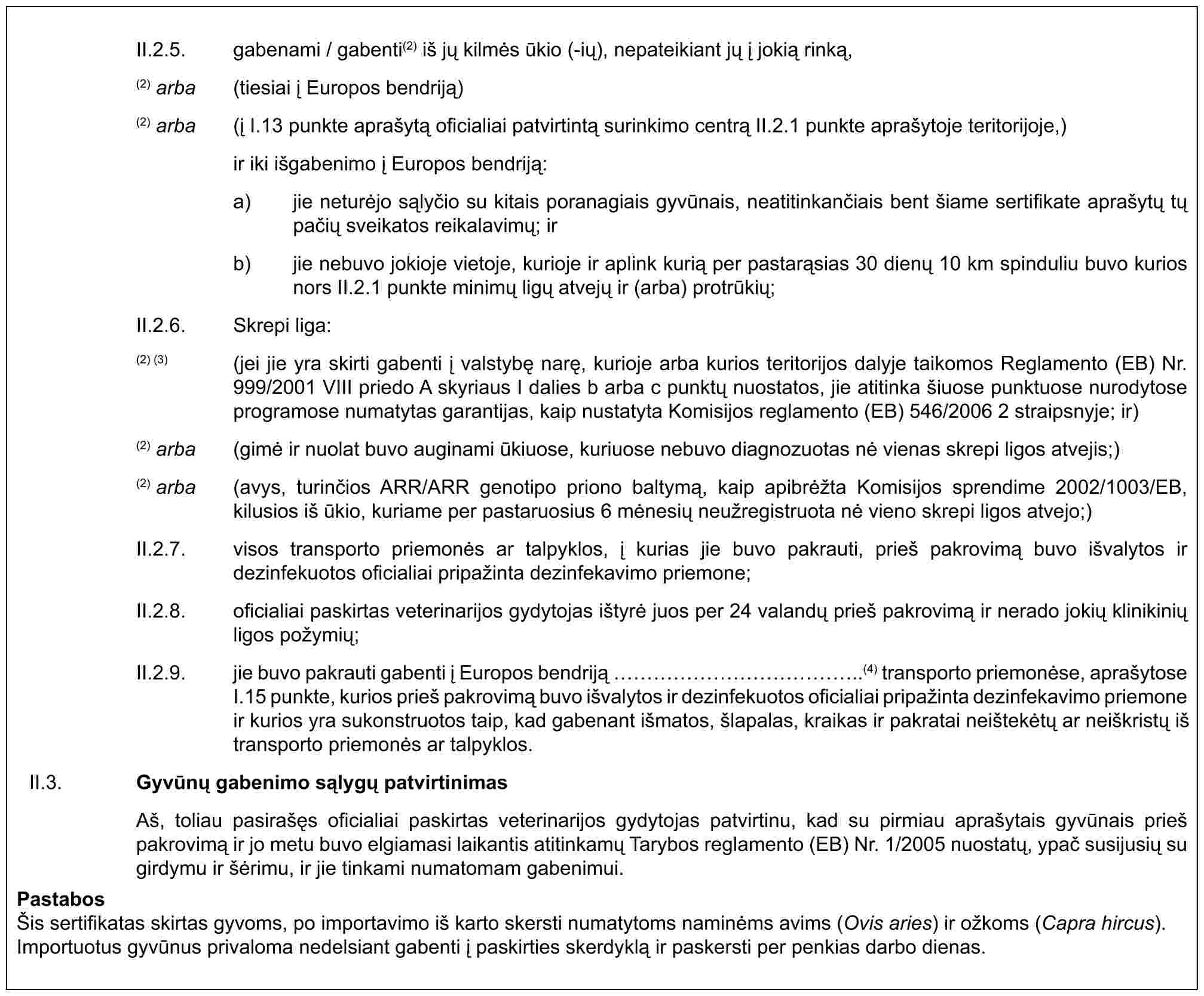 II.2.5. gabenami / gabenti(2) iš jų kilmės ūkio (-ių), nepateikiant jų į jokią rinką,(2) arba (tiesiai į Europos bendriją)(2) arba (į I.13 punkte aprašytą oficialiai patvirtintą surinkimo centrą II.2.1 punkte aprašytoje teritorijoje,) ir iki išgabenimo į Europos bendriją:a) jie neturėjo sąlyčio su kitais poranagiais gyvūnais, neatitinkančiais bent šiame sertifikate aprašytų tų pačių sveikatos reikalavimų; irb) jie nebuvo jokioje vietoje, kurioje ir aplink kurią per pastarąsias 30 dienų 10 km spinduliu buvo kurios nors II.2.1 punkte minimų ligų atvejų ir (arba) protrūkių;II.2.6. Skrepi liga:(2) (3) (jei jie yra skirti gabenti į valstybę narę, kurioje arba kurios teritorijos dalyje taikomos Reglamento (EB) Nr. 999/2001 VIII priedo A skyriaus I dalies b arba c punktų nuostatos, jie atitinka šiuose punktuose nurodytose programose numatytas garantijas, kaip nustatyta Komisijos reglamento (EB) 546/2006 2 straipsnyje; ir)(2) arba (gimė ir nuolat buvo auginami ūkiuose, kuriuose nebuvo diagnozuotas nė vienas skrepi ligos atvejis;)(2) arba (avys, turinčios ARR/ARR genotipo priono baltymą, kaip apibrėžta Komisijos sprendime 2002/1003/EB, kilusios iš ūkio, kuriame per pastaruosius 6 mėnesių neužregistruota nė vieno skrepi ligos atvejo;)II.2.7. visos transporto priemonės ar talpyklos, į kurias jie buvo pakrauti, prieš pakrovimą buvo išvalytos ir dezinfekuotos oficialiai pripažinta dezinfekavimo priemone;II.2.8. oficialiai paskirtas veterinarijos gydytojas ištyrė juos per 24 valandų prieš pakrovimą ir nerado jokių klinikinių ligos požymių;II.2.9. jie buvo pakrauti gabenti į Europos bendriją ……………..(4) transporto priemonėse, aprašytose I.15 punkte, kurios prieš pakrovimą buvo išvalytos ir dezinfekuotos oficialiai pripažinta dezinfekavimo priemone ir kurios yra sukonstruotos taip, kad gabenant išmatos, šlapalas, kraikas ir pakratai neištekėtų ar neiškristų iš transporto priemonės ar talpyklos.II.3. Gyvūnų gabenimo sąlygų patvirtinimasAš, toliau pasirašęs oficialiai paskirtas veterinarijos gydytojas patvirtinu, kad su pirmiau aprašytais gyvūnais prieš pakrovimą ir jo metu buvo elgiamasi laikantis atitinkamų Tarybos reglamento (EB) Nr. 1/2005 nuostatų, ypač susijusių su girdymu ir šėrimu, ir jie tinkami numatomam gabenimui.PastabosŠis sertifikatas skirtas gyvoms, po importavimo iš karto skersti numatytoms naminėms avims (Ovis aries) ir ožkoms (Capra hircus). Importuotus gyvūnus privaloma nedelsiant gabenti į paskirties skerdyklą ir paskersti per penkias darbo dienas.