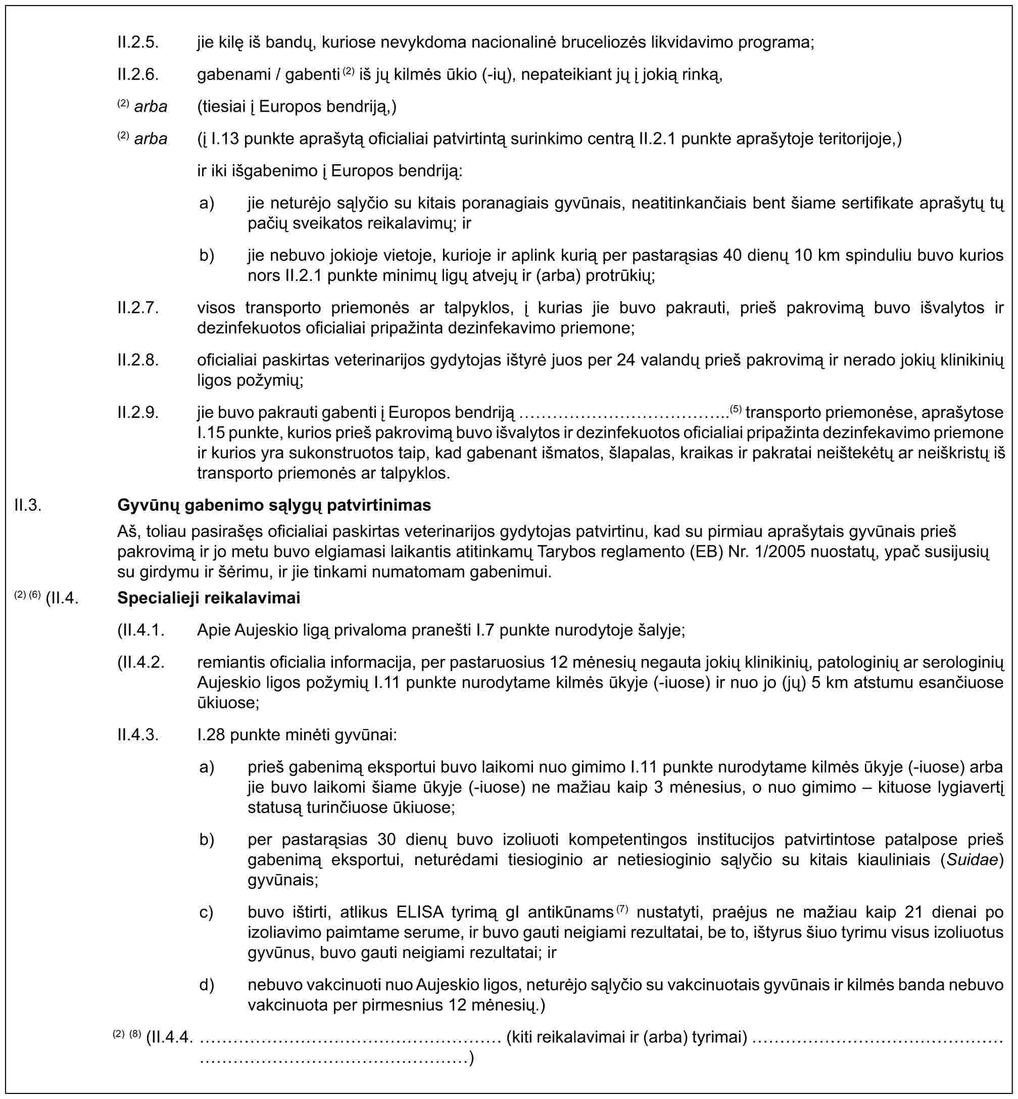 II.2.5. jie kilę iš bandų, kuriose nevykdoma nacionalinė bruceliozės likvidavimo programa;II.2.6. gabenami / gabenti(2) iš jų kilmės ūkio (-ių), nepateikiant jų į jokią rinką,(2) arba (tiesiai į Europos bendriją,)(2) arba (į I.13 punkte aprašytą oficialiai patvirtintą surinkimo centrą II.2.1 punkte aprašytoje teritorijoje,) ir iki išgabenimo į Europos bendriją:a) jie neturėjo sąlyčio su kitais poranagiais gyvūnais, neatitinkančiais bent šiame sertifikate aprašytų tų pačių sveikatos reikalavimų; irb) jie nebuvo jokioje vietoje, kurioje ir aplink kurią per pastarąsias 40 dienų 10 km spinduliu buvo kurios nors II.2.1 punkte minimų ligų atvejų ir (arba) protrūkių;II.2.7. visos transporto priemonės ar talpyklos, į kurias jie buvo pakrauti, prieš pakrovimą buvo išvalytos ir dezinfekuotos oficialiai pripažinta dezinfekavimo priemone;II.2.8. oficialiai paskirtas veterinarijos gydytojas ištyrė juos per 24 valandų prieš pakrovimą ir nerado jokių klinikinių ligos požymių;II.2.9. jie buvo pakrauti gabenti į Europos bendriją ……………..(5) transporto priemonėse, aprašytose I.15 punkte, kurios prieš pakrovimą buvo išvalytos ir dezinfekuotos oficialiai pripažinta dezinfekavimo priemone ir kurios yra sukonstruotos taip, kad gabenant išmatos, šlapalas, kraikas ir pakratai neištekėtų ar neiškristų iš transporto priemonės ar talpyklos.II.3. Gyvūnų gabenimo sąlygų patvirtinimasAš, toliau pasirašęs oficialiai paskirtas veterinarijos gydytojas patvirtinu, kad su pirmiau aprašytais gyvūnais prieš pakrovimą ir jo metu buvo elgiamasi laikantis atitinkamų Tarybos reglamento (EB) Nr. 1/2005 nuostatų, ypač susijusių su girdymu ir šėrimu, ir jie tinkami numatomam gabenimui.(2) (6) (II.4. Specialieji reikalavimai(II.4.1. Apie Aujeskio ligą privaloma pranešti I.7 punkte nurodytoje šalyje;(II.4.2. remiantis oficialia informacija, per pastaruosius 12 mėnesių negauta jokių klinikinių, patologinių ar serologinių Aujeskio ligos požymių I.11 punkte nurodytame kilmės ūkyje (-iuose) ir nuo jo (jų) 5 km atstumu esančiuose ūkiuose;II.4.3. I.28 punkte minėti gyvūnai:a) prieš gabenimą eksportui buvo laikomi nuo gimimo I.11 punkte nurodytame kilmės ūkyje (-iuose) arba jie buvo laikomi šiame ūkyje (-iuose) ne mažiau kaip 3 mėnesius, o nuo gimimo – kituose lygiavertį statusą turinčiuose ūkiuose;b) per pastarąsias 30 dienų buvo izoliuoti kompetentingos institucijos patvirtintose patalpose prieš gabenimą eksportui, neturėdami tiesioginio ar netiesioginio sąlyčio su kitais kiauliniais (Suidae) gyvūnais;c) buvo ištirti, atlikus ELISA tyrimą gI antikūnams(7) nustatyti, praėjus ne mažiau kaip 21 dienai po izoliavimo paimtame serume, ir buvo gauti neigiami rezultatai, be to, ištyrus šiuo tyrimu visus izoliuotus gyvūnus, buvo gauti neigiami rezultatai; ird) nebuvo vakcinuoti nuo Aujeskio ligos, neturėjo sąlyčio su vakcinuotais gyvūnais ir kilmės banda nebuvo vakcinuota per pirmesnius 12 mėnesių.)(2) (8) (II.4.4. …………………… (kiti reikalavimai ir (arba) tyrimai) …………………………………)