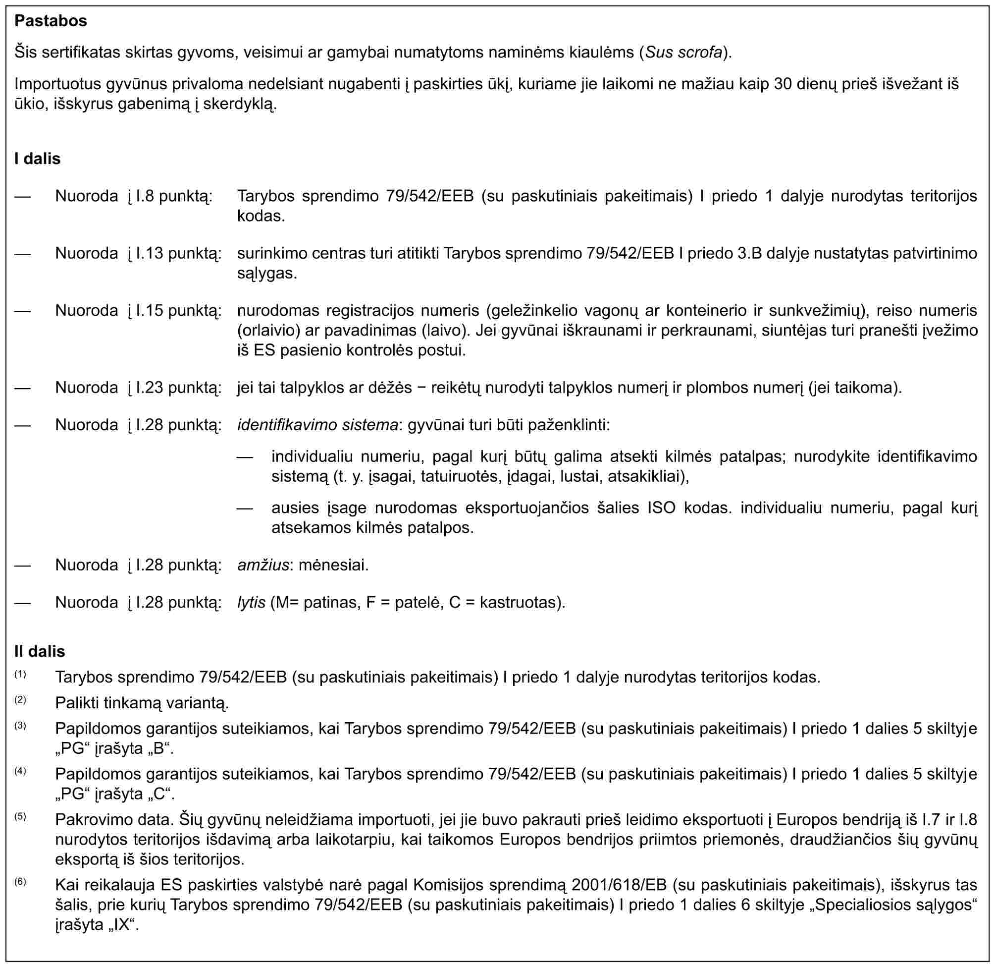 PastabosŠis sertifikatas skirtas gyvoms, veisimui ar gamybai numatytoms naminėms kiaulėms (Sus scrofa).Importuotus gyvūnus privaloma nedelsiant nugabenti į paskirties ūkį, kuriame jie laikomi ne mažiau kaip 30 dienų prieš išvežant iš ūkio, išskyrus gabenimą į skerdyklą.I dalis— Nuoroda į I.8 punktą: Tarybos sprendimo 79/542/EEB (su paskutiniais pakeitimais) I priedo 1 dalyje nurodytas teritorijos kodas.— Nuoroda į I.13 punktą: surinkimo centras turi atitikti Tarybos sprendimo 79/542/EEB I priedo 3.B dalyje nustatytas patvirtinimo sąlygas.— Nuoroda į I.15 punktą: nurodomas registracijos numeris (geležinkelio vagonų ar konteinerio ir sunkvežimių), reiso numeris (orlaivio) ar pavadinimas (laivo). Jei gyvūnai iškraunami ir perkraunami, siuntėjas turi pranešti įvežimo iš ES pasienio kontrolės postui.— Nuoroda į I.23 punktą: jei tai talpyklos ar dėžės - reikėtų nurodyti talpyklos numerį ir plombos numerį (jei taikoma).— Nuoroda į I.28 punktą: identifikavimo sistema: gyvūnai turi būti paženklinti:— individualiu numeriu, pagal kurį būtų galima atsekti kilmės patalpas; nurodykite identifikavimo sistemą (t. y. įsagai, tatuiruotės, įdagai, lustai, atsakikliai),— ausies įsage nurodomas eksportuojančios šalies ISO kodas. individualiu numeriu, pagal kurį atsekamos kilmės patalpos.— Nuoroda į I.28 punktą: amžius: mėnesiai.— Nuoroda į I.28 punktą: lytis (M= patinas, F = patelė, C = kastruotas).II dalis(1) Tarybos sprendimo 79/542/EEB (su paskutiniais pakeitimais) I priedo 1 dalyje nurodytas teritorijos kodas.(2) Palikti tinkamą variantą.(3) Papildomos garantijos suteikiamos, kai Tarybos sprendimo 79/542/EEB (su paskutiniais pakeitimais) I priedo 1 dalies 5 skiltyje „PG“ įrašyta „B“.(4) Papildomos garantijos suteikiamos, kai Tarybos sprendimo 79/542/EEB (su paskutiniais pakeitimais) I priedo 1 dalies 5 skiltyje „PG“ įrašyta „C“.(5) Pakrovimo data. Šių gyvūnų neleidžiama importuoti, jei jie buvo pakrauti prieš leidimo eksportuoti į Europos bendriją iš I.7 ir I.8 nurodytos teritorijos išdavimą arba laikotarpiu, kai taikomos Europos bendrijos priimtos priemonės, draudžiančios šių gyvūnų eksportą iš šios teritorijos.(6) Kai reikalauja ES paskirties valstybė narė pagal Komisijos sprendimą 2001/618/EB (su paskutiniais pakeitimais), išskyrus tas šalis, prie kurių Tarybos sprendimo 79/542/EEB (su paskutiniais pakeitimais) I priedo 1 dalies 6 skiltyje „Specialiosios sąlygos“ įrašyta „IX“.