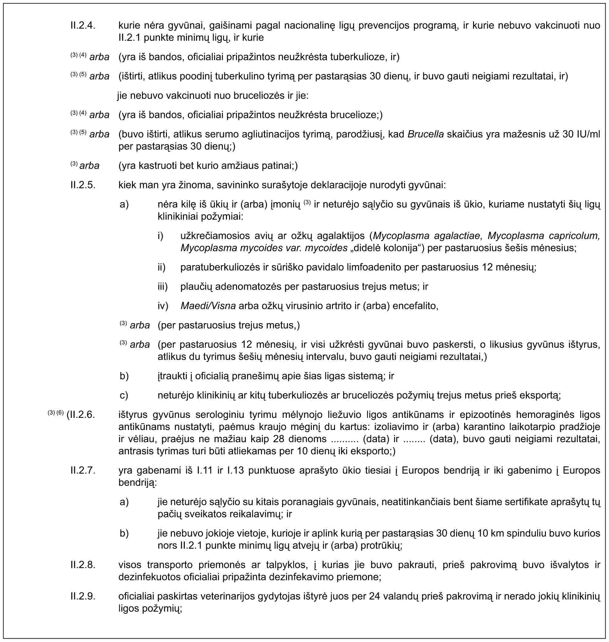 II.2.4. kurie nėra gyvūnai, gaišinami pagal nacionalinę ligų prevencijos programą, ir kurie nebuvo vakcinuoti nuo II.2.1 punkte minimų ligų, ir kurie(3) (4) arba (yra iš bandos, oficialiai pripažintos neužkrėsta tuberkulioze, ir)(3) (5) arba (ištirti, atlikus poodinį tuberkulino tyrimą per pastarąsias 30 dienų, ir buvo gauti neigiami rezultatai, ir)jie nebuvo vakcinuoti nuo bruceliozės ir jie:(3) (4) arba (yra iš bandos, oficialiai pripažintos neužkrėsta brucelioze;)(3) (5) arba (buvo ištirti, atlikus serumo agliutinacijos tyrimą, parodžiusį, kad Brucella skaičius yra mažesnis už 30 IU/ml per pastarąsias 30 dienų;)(3) arba (yra kastruoti bet kurio amžiaus patinai;)II.2.5. kiek man yra žinoma, savininko surašytoje deklaracijoje nurodyti gyvūnai:a) nėra kilę iš ūkių ir (arba) įmonių (3) ir neturėjo sąlyčio su gyvūnais iš ūkio, kuriame nustatyti šių ligų klinikiniai požymiai:i) užkrečiamosios avių ar ožkų agalaktijos (Mycoplasma agalactiae, Mycoplasma capricolum, Mycoplasma mycoides var. mycoides „didelė kolonija“) per pastaruosius šešis mėnesius;ii) paratuberkuliozės ir sūriško pavidalo limfoadenito per pastaruosius 12 mėnesių;iii) plaučių adenomatozės per pastaruosius trejus metus; iriv) Maedi/Visna arba ožkų virusinio artrito ir (arba) encefalito,(3) arba (per pastaruosius trejus metus,)(3) arba (per pastaruosius 12 mėnesių, ir visi užkrėsti gyvūnai buvo paskersti, o likusius gyvūnus ištyrus, atlikus du tyrimus šešių mėnesių intervalu, buvo gauti neigiami rezultatai,)b) įtraukti į oficialią pranešimų apie šias ligas sistemą; irc) neturėjo klinikinių ar kitų tuberkuliozės ar bruceliozės požymių trejus metus prieš eksportą;(3) (6) (II.2.6. ištyrus gyvūnus serologiniu tyrimu mėlynojo liežuvio ligos antikūnams ir epizootinės hemoraginės ligos antikūnams nustatyti, paėmus kraujo mėginį du kartus: izoliavimo ir (arba) karantino laikotarpio pradžioje ir vėliau, praėjus ne mažiau kaip 28 dienoms .......... (data) ir ........ (data), buvo gauti neigiami rezultatai, antrasis tyrimas turi būti atliekamas per 10 dienų iki eksporto;)II.2.7. yra gabenami iš I.11 ir I.13 punktuose aprašyto ūkio tiesiai į Europos bendriją ir iki gabenimo į Europos bendriją:a) jie neturėjo sąlyčio su kitais poranagiais gyvūnais, neatitinkančiais bent šiame sertifikate aprašytų tų pačių sveikatos reikalavimų; irb) jie nebuvo jokioje vietoje, kurioje ir aplink kurią per pastarąsias 30 dienų 10 km spinduliu buvo kurios nors II.2.1 punkte minimų ligų atvejų ir (arba) protrūkių;II.2.8. visos transporto priemonės ar talpyklos, į kurias jie buvo pakrauti, prieš pakrovimą buvo išvalytos ir dezinfekuotos oficialiai pripažinta dezinfekavimo priemone;II.2.9. oficialiai paskirtas veterinarijos gydytojas ištyrė juos per 24 valandų prieš pakrovimą ir nerado jokių klinikinių ligos požymių;