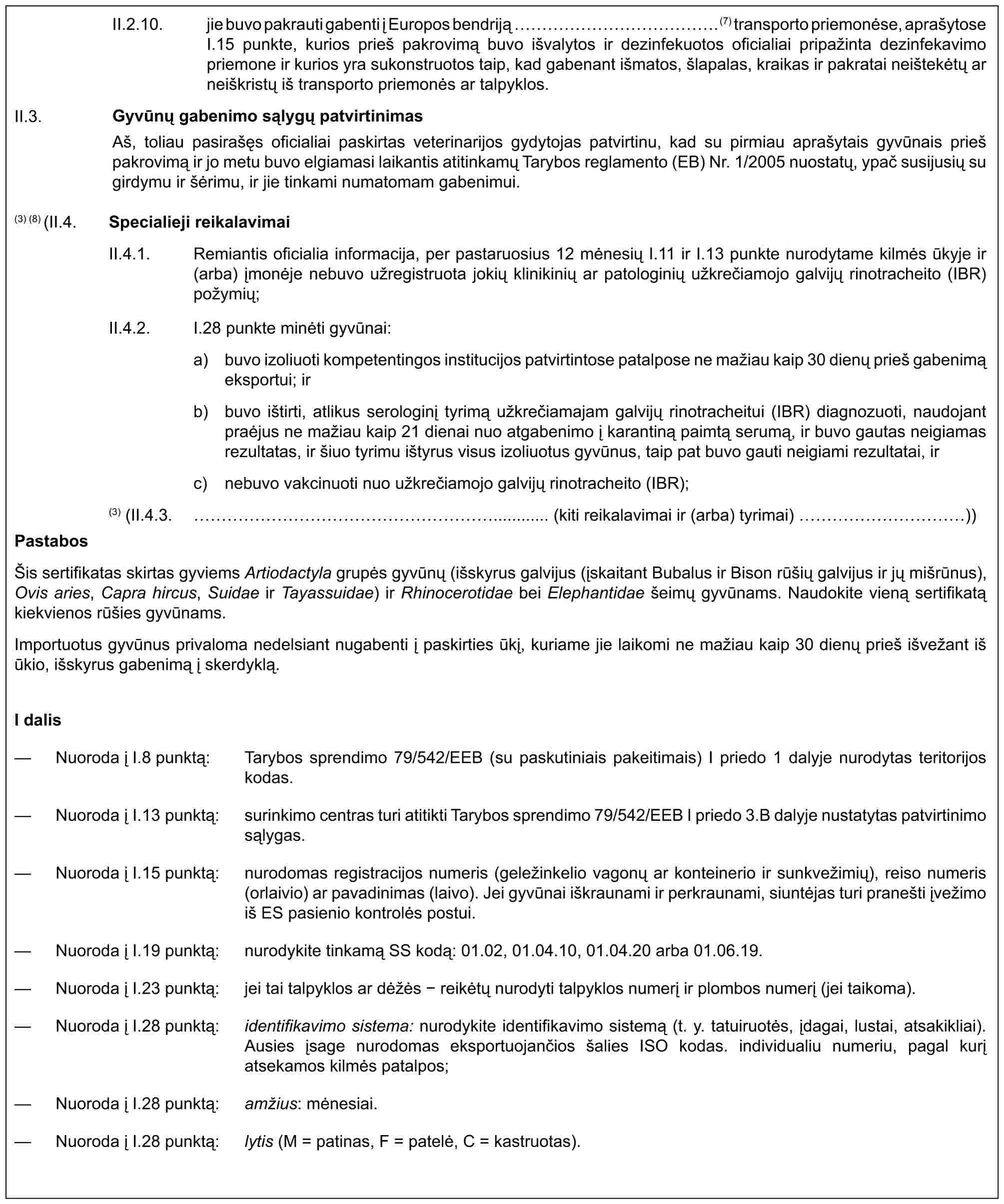 II.2.10. jie buvo pakrauti gabenti į Europos bendriją ……………. (7) transporto priemonėse, aprašytoseI.15 punkte, kurios prieš pakrovimą buvo išvalytos ir dezinfekuotos oficialiai pripažinta dezinfekavimo priemone ir kurios yra sukonstruotos taip, kad gabenant išmatos, šlapalas, kraikas ir pakratai neištekėtų ar neiškristų iš transporto priemonės ar talpyklos.Gyvūnų gabenimo sąlygų patvirtinimasAš, toliau pasirašęs oficialiai paskirtas veterinarijos gydytojas patvirtinu, kad su pirmiau aprašytais gyvūnais prieš pakrovimą ir jo metu buvo elgiamasi laikantis atitinkamų Tarybos reglamento (EB) Nr. 1/2005 nuostatų, ypač susijusių su girdymu ir šėrimu, ir jie tinkami numatomam gabenimui.II.3.(3) (8) (II.4. Specialieji reikalavimaiII.4.1. Remiantis oficialia informacija, per pastaruosius 12 mėnesių I.11 ir I.13 punkte nurodytame kilmės ūkyje ir (arba) įmonėje nebuvo užregistruota jokių klinikinių ar patologinių užkrečiamojo galvijų rinotracheito (IBR) požymių;II.4.2.I.28 punkte minėti gyvūnai:a) buvo izoliuoti kompetentingos institucijos patvirtintose patalpose ne mažiau kaip 30 dienų prieš gabenimą eksportui; irb) buvo ištirti, atlikus serologinį tyrimą užkrečiamajam galvijų rinotracheitui (IBR) diagnozuoti, naudojant praėjus ne mažiau kaip 21 dienai nuo atgabenimo į karantiną paimtą serumą, ir buvo gautas neigiamas rezultatas, ir šiuo tyrimu ištyrus visus izoliuotus gyvūnus, taip pat buvo gauti neigiami rezultatai, irc) nebuvo vakcinuoti nuo užkrečiamojo galvijų rinotracheito (IBR);(3) (II.4.3. ……………………............ (kiti reikalavimai ir (arba) tyrimai) …………))PastabosŠis sertifikatas skirtas gyviems Artiodactyla grupės gyvūnų (išskyrus galvijus (įskaitant Bubalus ir Bison rūšių galvijus ir jų mišrūnus), Ovis aries, Capra hircus, Suidae ir Tayassuidae) ir Rhinocerotidae bei Elephantidae šeimų gyvūnams. Naudokite vieną sertifikatą kiekvienos rūšies gyvūnams.Importuotus gyvūnus privaloma nedelsiant nugabenti į paskirties ūkį, kuriame jie laikomi ne mažiau kaip 30 dienų prieš išvežant iš ūkio, išskyrus gabenimą į skerdyklą.I dalis— Nuoroda į I.8 punktą: Tarybos sprendimo 79/542/EEB (su paskutiniais pakeitimais) I priedo 1 dalyje nurodytas teritorijos kodas.— Nuoroda į I.13 punktą: surinkimo centras turi atitikti Tarybos sprendimo 79/542/EEB I priedo 3.B dalyje nustatytas patvirtinimo sąlygas.— Nuoroda į I.15 punktą: nurodomas registracijos numeris (geležinkelio vagonų ar konteinerio ir sunkvežimių), reiso numeris (orlaivio) ar pavadinimas (laivo). Jei gyvūnai iškraunami ir perkraunami, siuntėjas turi pranešti įvežimo iš ES pasienio kontrolės postui.— Nuoroda į I.19 punktą: nurodykite tinkamą SS kodą: 01.02, 01.04.10, 01.04.20 arba 01.06.19.— Nuoroda į I.23 punktą: jei tai talpyklos ar dėžės - reikėtų nurodyti talpyklos numerį ir plombos numerį (jei taikoma).— Nuoroda į I.28 punktą: identifikavimo sistema: nurodykite identifikavimo sistemą (t. y. tatuiruotės, įdagai, lustai, atsakikliai). Ausies įsage nurodomas eksportuojančios šalies ISO kodas. individualiu numeriu, pagal kurį atsekamos kilmės patalpos;— Nuoroda į I.28 punktą: amžius: mėnesiai.— Nuoroda į I.28 punktą: lytis (M = patinas, F = patelė, C = kastruotas).