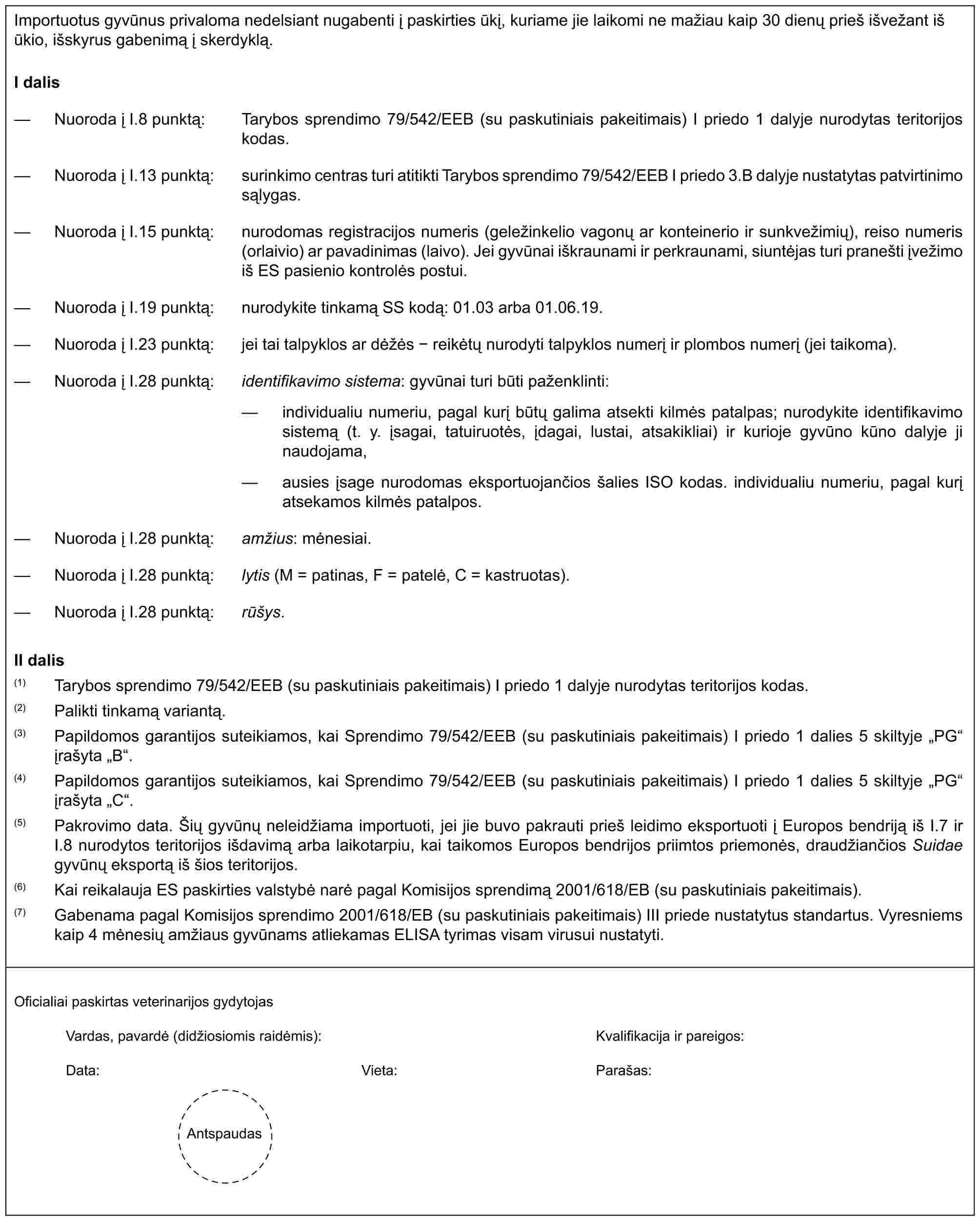 Importuotus gyvūnus privaloma nedelsiant nugabenti į paskirties ūkį, kuriame jie laikomi ne mažiau kaip 30 dienų prieš išvežant iš ūkio, išskyrus gabenimą į skerdyklą.I dalis— Nuoroda į I.8 punktą: Tarybos sprendimo 79/542/EEB (su paskutiniais pakeitimais) I priedo 1 dalyje nurodytas teritorijos kodas.— Nuoroda į I.13 punktą: surinkimo centras turi atitikti Tarybos sprendimo 79/542/EEB I priedo 3.B dalyje nustatytas patvirtinimo sąlygas.— Nuoroda į I.15 punktą: nurodomas registracijos numeris (geležinkelio vagonų ar konteinerio ir sunkvežimių), reiso numeris (orlaivio) ar pavadinimas (laivo). Jei gyvūnai iškraunami ir perkraunami, siuntėjas turi pranešti įvežimo iš ES pasienio kontrolės postui.— Nuoroda į I.19 punktą: nurodykite tinkamą SS kodą: 01.03 arba 01.06.19.— Nuoroda į I.23 punktą: jei tai talpyklos ar dėžės - reikėtų nurodyti talpyklos numerį ir plombos numerį (jei taikoma).— Nuoroda į I.28 punktą: identifikavimo sistema: gyvūnai turi būti paženklinti:— individualiu numeriu, pagal kurį būtų galima atsekti kilmės patalpas; nurodykite identifikavimo sistemą (t. y. įsagai, tatuiruotės, įdagai, lustai, atsakikliai) ir kurioje gyvūno kūno dalyje ji naudojama,— ausies įsage nurodomas eksportuojančios šalies ISO kodas. individualiu numeriu, pagal kurį atsekamos kilmės patalpos.— Nuoroda į I.28 punktą: amžius: mėnesiai.— Nuoroda į I.28 punktą: lytis (M = patinas, F = patelė, C = kastruotas).— Nuoroda į I.28 punktą: rūšys.II dalis(1) Tarybos sprendimo 79/542/EEB (su paskutiniais pakeitimais) I priedo 1 dalyje nurodytas teritorijos kodas.(2) Palikti tinkamą variantą.(3) Papildomos garantijos suteikiamos, kai Sprendimo 79/542/EEB (su paskutiniais pakeitimais) I priedo 1 dalies 5 skiltyje „PG“ įrašyta „B“.(4) Papildomos garantijos suteikiamos, kai Sprendimo 79/542/EEB (su paskutiniais pakeitimais) I priedo 1 dalies 5 skiltyje „PG“ įrašyta „C“.(5) Pakrovimo data. Šių gyvūnų neleidžiama importuoti, jei jie buvo pakrauti prieš leidimo eksportuoti į Europos bendriją iš I.7 ir I.8 nurodytos teritorijos išdavimą arba laikotarpiu, kai taikomos Europos bendrijos priimtos priemonės, draudžiančios Suidae gyvūnų eksportą iš šios teritorijos.(6) Kai reikalauja ES paskirties valstybė narė pagal Komisijos sprendimą 2001/618/EB (su paskutiniais pakeitimais).(7) Gabenama pagal Komisijos sprendimo 2001/618/EB (su paskutiniais pakeitimais) III priede nustatytus standartus. Vyresniems kaip 4 mėnesių amžiaus gyvūnams atliekamas ELISA tyrimas visam virusui nustatyti.Oficialiai paskirtas veterinarijos gydytojasVardas, pavardė (didžiosiomis raidėmis):Kvalifikacija ir pareigos:Data:Vieta:Parašas:Antspaudas