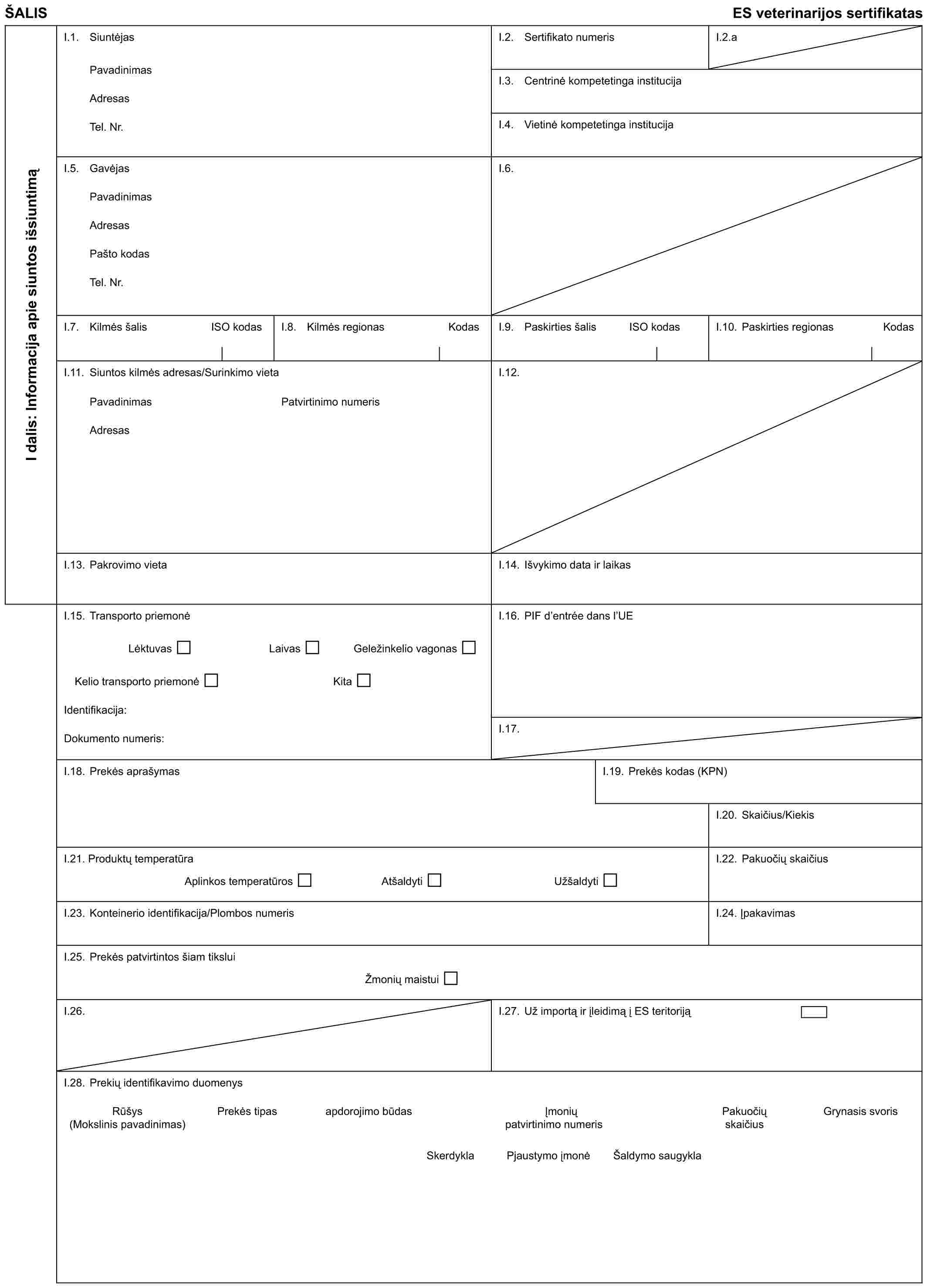 ŠALISES veterinarijos sertifikatasI dalis: Informacija apie siuntos išsiuntimąI.1. SiuntėjasPavadinimasAdresasTel. Nr.I.2. Sertifikato numerisI.2.aI.3. Centrinė kompetetinga institucijaI.4. Vietinė kompetetinga institucijaI.5. GavėjasPavadinimasAdresasPašto kodasTel. Nr.I.6.I.7. Kilmės šalis ISO kodasI.8. Kilmės regionas KodasI.9. Paskirties šalis ISO kodasI.10. Paskirties regionas KodasI.11. Siuntos kilmės adresas/Surinkimo vietaI.12.PavadinimasAdresasPatvirtinimo numerisI.13. Pakrovimo vietaI.14. Išvykimo data ir laikasI.15. Transporto priemonėLėktuvasLaivasGeležinkelio vagonasKelio transporto priemonėKitaIdentifikacija:Dokumento numeris:I.16. PIF d’entrée dans l’UEI.17.I.18. Prekės aprašymasI.19. Prekės kodas (KPN)I.20. Skaičius/KiekisI.21. Produktų temperatūraAplinkos temperatūrosAtšaldytiUžšaldytiI.22. Pakuočių skaičiusI.23. Konteinerio identifikacija/Plombos numerisI.24. ĮpakavimasI.25. Prekės patvirtintos šiam tiksluiŽmonių maistuiI.26.I.27. Už importą ir įleidimą į ES teritorijąI.28. Prekių identifikavimo duomenysRūšys (Mokslinis pavadinimas)Prekės tipasapdorojimo būdasĮmonių patvirtinimo numerisPakuočių skaičiusGrynasis svorisSkerdyklaPjaustymo įmonėŠaldymo saugykla