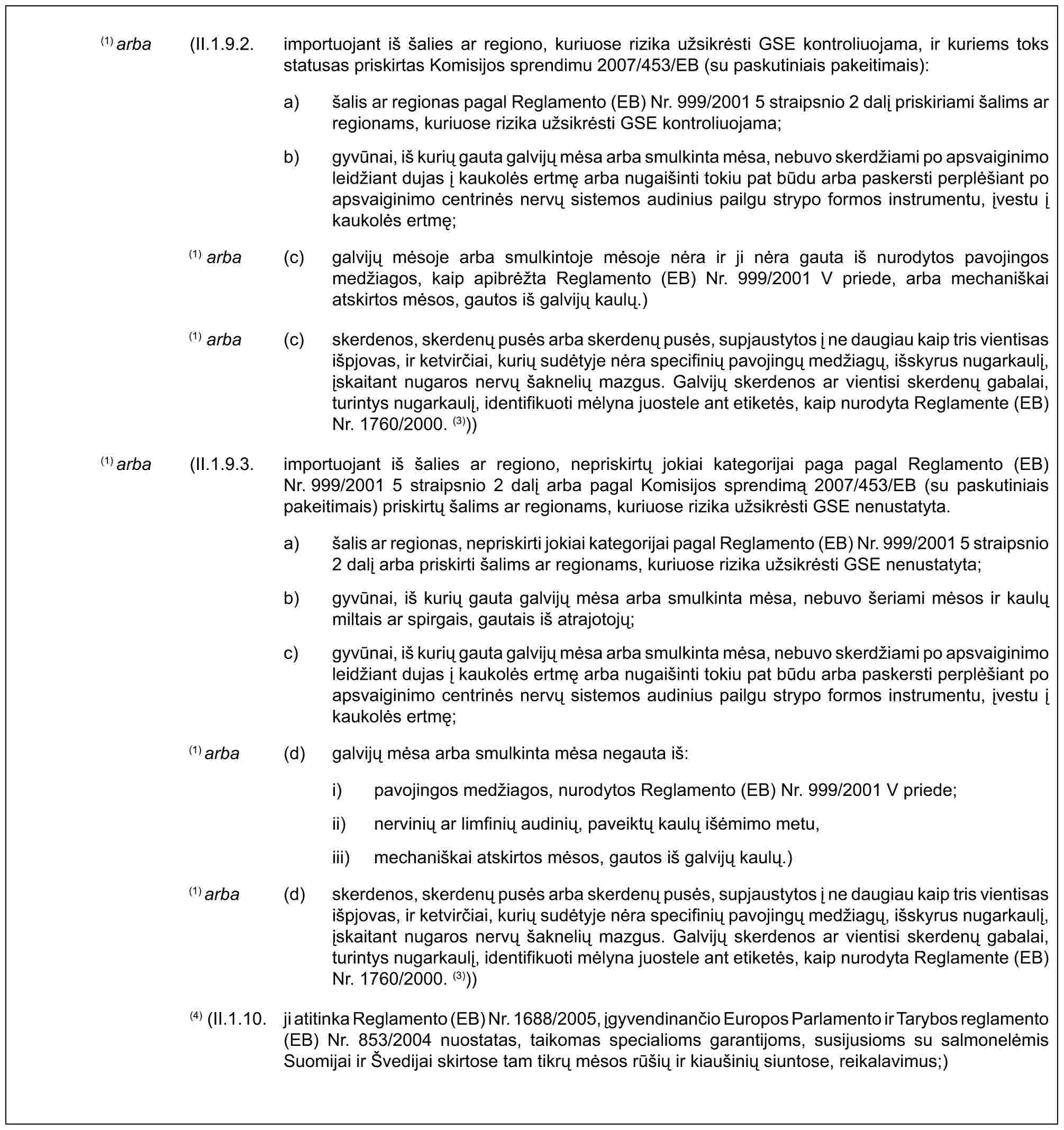 (1) arba (II.1.9.2. importuojant iš šalies ar regiono, kuriuose rizika užsikrėsti GSE kontroliuojama, ir kuriems toks statusas priskirtas Komisijos sprendimu 2007/453/EB (su paskutiniais pakeitimais):a) šalis ar regionas pagal Reglamento (EB) Nr. 999/2001 5 straipsnio 2 dalį priskiriami šalims ar regionams, kuriuose rizika užsikrėsti GSE kontroliuojama;b) gyvūnai, iš kurių gauta galvijų mėsa arba smulkinta mėsa, nebuvo skerdžiami po apsvaiginimo leidžiant dujas į kaukolės ertmę arba nugaišinti tokiu pat būdu arba paskersti perplėšiant po apsvaiginimo centrinės nervų sistemos audinius pailgu strypo formos instrumentu, įvestu į kaukolės ertmę;(1) arba (c) galvijų mėsoje arba smulkintoje mėsoje nėra ir ji nėra gauta iš nurodytos pavojingos medžiagos, kaip apibrėžta Reglamento (EB) Nr. 999/2001 V priede, arba mechaniškai atskirtos mėsos, gautos iš galvijų kaulų.)(1) arba (c) skerdenos, skerdenų pusės arba skerdenų pusės, supjaustytos į ne daugiau kaip tris vientisas išpjovas, ir ketvirčiai, kurių sudėtyje nėra specifinių pavojingų medžiagų, išskyrus nugarkaulį, įskaitant nugaros nervų šaknelių mazgus. Galvijų skerdenos ar vientisi skerdenų gabalai, turintys nugarkaulį, identifikuoti mėlyna juostele ant etiketės, kaip nurodyta Reglamente (EB) Nr. 1760/2000. (3)))(1) arba (II.1.9.3. importuojant iš šalies ar regiono, nepriskirtų jokiai kategorijai paga pagal Reglamento (EB) Nr. 999/2001 5 straipsnio 2 dalį arba pagal Komisijos sprendimą 2007/453/EB (su paskutiniais pakeitimais) priskirtų šalims ar regionams, kuriuose rizika užsikrėsti GSE nenustatyta.a) šalis ar regionas, nepriskirti jokiai kategorijai pagal Reglamento (EB) Nr. 999/2001 5 straipsnio 2 dalį arba priskirti šalims ar regionams, kuriuose rizika užsikrėsti GSE nenustatyta;b) gyvūnai, iš kurių gauta galvijų mėsa arba smulkinta mėsa, nebuvo šeriami mėsos ir kaulų miltais ar spirgais, gautais iš atrajotojų;c) gyvūnai, iš kurių gauta galvijų mėsa arba smulkinta mėsa, nebuvo skerdžiami po apsvaiginimo leidžiant dujas į kaukolės ertmę arba nugaišinti tokiu pat būdu arba paskersti perplėšiant po apsvaiginimo centrinės nervų sistemos audinius pailgu strypo formos instrumentu, įvestu į kaukolės ertmę;(1) arba (d) galvijų mėsa arba smulkinta mėsa negauta iš:i) pavojingos medžiagos, nurodytos Reglamento (EB) Nr. 999/2001 V priede;ii) nervinių ar limfinių audinių, paveiktų kaulų išėmimo metu,iii) mechaniškai atskirtos mėsos, gautos iš galvijų kaulų.)(1) arba (d) skerdenos, skerdenų pusės arba skerdenų pusės, supjaustytos į ne daugiau kaip tris vientisas išpjovas, ir ketvirčiai, kurių sudėtyje nėra specifinių pavojingų medžiagų, išskyrus nugarkaulį, įskaitant nugaros nervų šaknelių mazgus. Galvijų skerdenos ar vientisi skerdenų gabalai, turintys nugarkaulį, identifikuoti mėlyna juostele ant etiketės, kaip nurodyta Reglamente (EB) Nr. 1760/2000. (3)))(4) (II.1.10. ji atitinka Reglamento (EB) Nr. 1688/2005, įgyvendinančio Europos Parlamento ir Tarybos reglamento (EB) Nr. 853/2004 nuostatas, taikomas specialioms garantijoms, susijusioms su salmonelėmis Suomijai ir Švedijai skirtose tam tikrų mėsos rūšių ir kiaušinių siuntose, reikalavimus;)