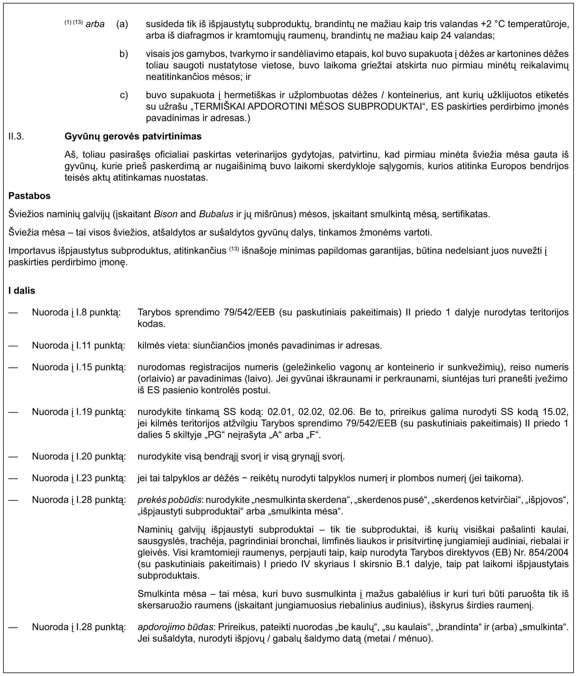 (1) (13) arba (a) susideda tik iš išpjaustytų subproduktų, brandintų ne mažiau kaip tris valandas +2 °C temperatūroje, arba iš diafragmos ir kramtomųjų raumenų, brandintų ne mažiau kaip 24 valandas;b) visais jos gamybos, tvarkymo ir sandėliavimo etapais, kol buvo supakuota į dėžes ar kartonines dėžes toliau saugoti nustatytose vietose, buvo laikoma griežtai atskirta nuo pirmiau minėtų reikalavimų neatitinkančios mėsos; irc) buvo supakuota į hermetiškas ir užplombuotas dėžes / konteinerius, ant kurių užklijuotos etiketės su užrašu „TERMIŠKAI APDOROTINI MĖSOS SUBPRODUKTAI“, ES paskirties perdirbimo įmonės pavadinimas ir adresas.)II.3. Gyvūnų gerovės patvirtinimasAš, toliau pasirašęs oficialiai paskirtas veterinarijos gydytojas, patvirtinu, kad pirmiau minėta šviežia mėsa gauta iš gyvūnų, kurie prieš paskerdimą ar nugaišinimą buvo laikomi skerdykloje sąlygomis, kurios atitinka Europos bendrijos teisės aktų atitinkamas nuostatas.PastabosŠviežios naminių galvijų (įskaitant Bison and Bubalus ir jų mišrūnus) mėsos, įskaitant smulkintą mėsą, sertifikatas.Šviežia mėsa – tai visos šviežios, atšaldytos ar sušaldytos gyvūnų dalys, tinkamos žmonėms vartoti.Importavus išpjaustytus subproduktus, atitinkančius (13) išnašoje minimas papildomas garantijas, būtina nedelsiant juos nuvežti į paskirties perdirbimo įmonę.I dalis— Nuoroda į I.8 punktą: Tarybos sprendimo 79/542/EEB (su paskutiniais pakeitimais) II priedo 1 dalyje nurodytas teritorijos kodas.— Nuoroda į I.11 punktą: kilmės vieta: siunčiančios įmonės pavadinimas ir adresas.— Nuoroda į I.15 punktą: nurodomas registracijos numeris (geležinkelio vagonų ar konteinerio ir sunkvežimių), reiso numeris (orlaivio) ar pavadinimas (laivo). Jei gyvūnai iškraunami ir perkraunami, siuntėjas turi pranešti įvežimo iš ES pasienio kontrolės postui.— Nuoroda į I.19 punktą: nurodykite tinkamą SS kodą: 02.01, 02.02, 02.06. Be to, prireikus galima nurodyti SS kodą 15.02, jei kilmės teritorijos atžvilgiu Tarybos sprendimo 79/542/EEB (su paskutiniais pakeitimais) II priedo 1 dalies 5 skiltyje „PG“ neįrašyta „A“ arba „F“.— Nuoroda į I.20 punktą: nurodykite visą bendrąjį svorį ir visą grynąjį svorį.— Nuoroda į I.23 punktą: jei tai talpyklos ar dėžės - reikėtų nurodyti talpyklos numerį ir plombos numerį (jei taikoma).— Nuoroda į I.28 punktą: prekės pobūdis: nurodykite „nesmulkinta skerdena“, „skerdenos pusė“, „skerdenos ketvirčiai“, „išpjovos“, „išpjaustyti subproduktai“ arba „smulkinta mėsa“.Naminių galvijų išpjaustyti subproduktai – tik tie subproduktai, iš kurių visiškai pašalinti kaulai, sausgyslės, trachėja, pagrindiniai bronchai, limfinės liaukos ir prisitvirtinę jungiamieji audiniai, riebalai ir gleivės. Visi kramtomieji raumenys, perpjauti taip, kaip nurodyta Tarybos direktyvos (EB) Nr. 854/2004 (su paskutiniais pakeitimais) I priedo IV skyriaus I skirsnio B.1 dalyje, taip pat laikomi išpjaustytais subproduktais.Smulkinta mėsa – tai mėsa, kuri buvo susmulkinta į mažus gabalėlius ir kuri turi būti paruošta tik iš skersaruožio raumens (įskaitant jungiamuosius riebalinius audinius), išskyrus širdies raumenį.— Nuoroda į I.28 punktą: apdorojimo būdas: Prireikus, pateikti nuorodas „be kaulų“, „su kaulais“, „brandinta“ ir (arba) „smulkinta“. Jei sušaldyta, nurodyti išpjovų / gabalų šaldymo datą (metai / mėnuo).