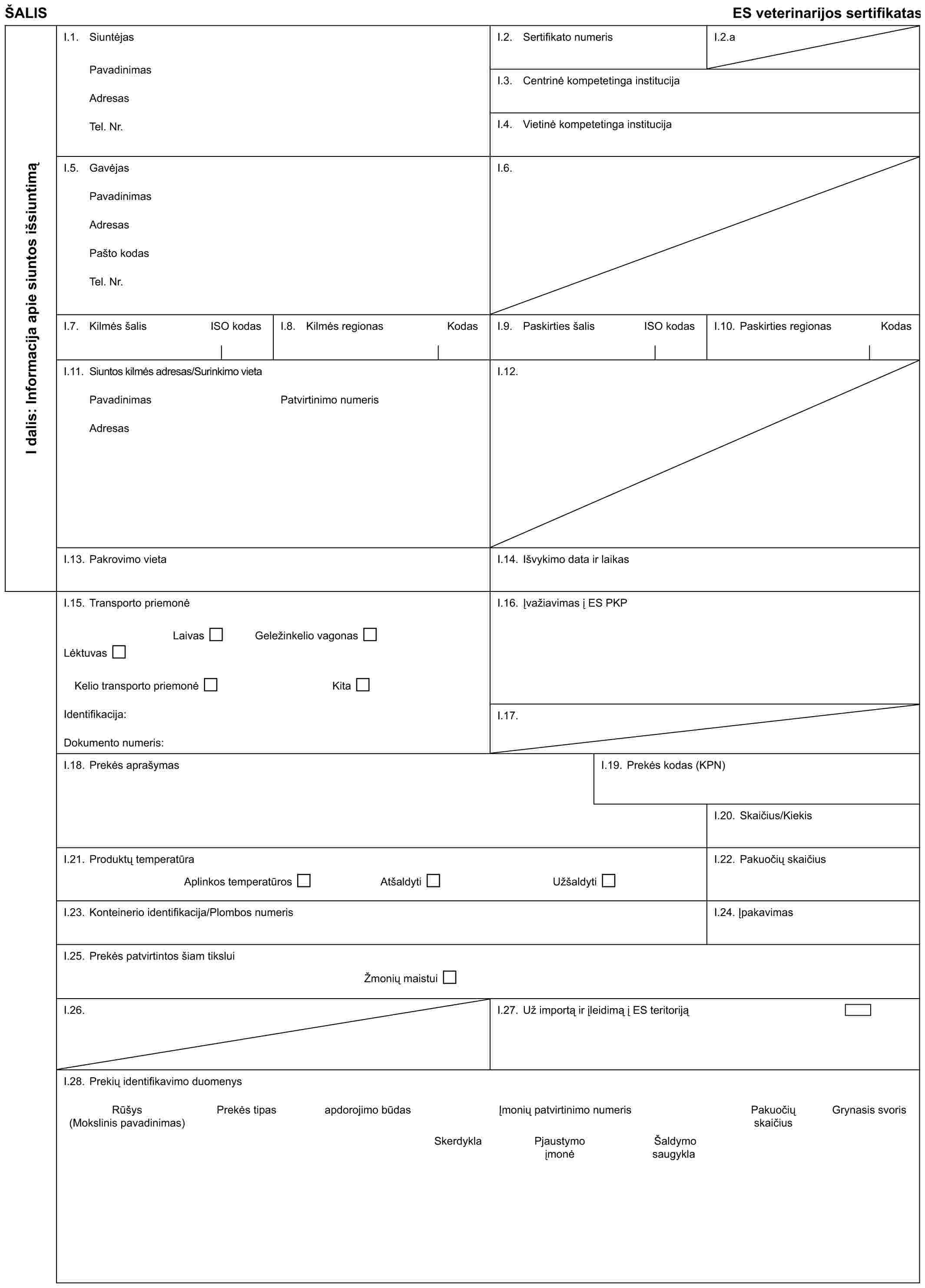 ŠALISES veterinarijos sertifikatasI dalis: Informacija apie siuntos išsiuntimąI.1. SiuntėjasPavadinimasAdresasTel. Nr.I.2. Sertifikato numerisI.2.aI.3. Centrinė kompetetinga institucijaI.4. Vietinė kompetetinga institucijaI.5. GavėjasPavadinimasAdresasPašto kodasTel. Nr.I.6.I.7. Kilmės šalisISO kodasI.8. Kilmės regionasKodasI.9. Paskirties šalisISO kodasI.10. Paskirties regionas KodasI.11. Siuntos kilmės adresas/Surinkimo vietaPavadinimasAdresasPatvirtinimo numerisI.12.I.13. Pakrovimo vietaI.14. Išvykimo data ir laikasI.15. Transporto priemonėLaivasGeležinkelio vagonasLėktuvasKelio transporto priemonėKitaIdentifikacija:Dokumento numeris:I.16. Įvažiavimas į ES PKPI.17.I.18. Prekės aprašymasI.19. Prekės kodas (KPN)I.20. Skaičius/KiekisI.21. Produktų temperatūraAplinkos temperatūrosAtšaldytiUžšaldytiI.22. Pakuočių skaičiusI.23. Konteinerio identifikacija/Plombos numerisI.24. ĮpakavimasI.25. Prekės patvirtintos šiam tiksluiŽmonių maistuiI.26.I.27. Už importą ir įleidimą į ES teritorijąI.28. Prekių identifikavimo duomenysRūšys (Mokslinis pavadinimas)Prekės tipasapdorojimo būdasĮmonių patvirtinimo numerisPakuočių skaičiusGrynasis svorisSkerdyklaPjaustymo įmonėŠaldymo saugykla