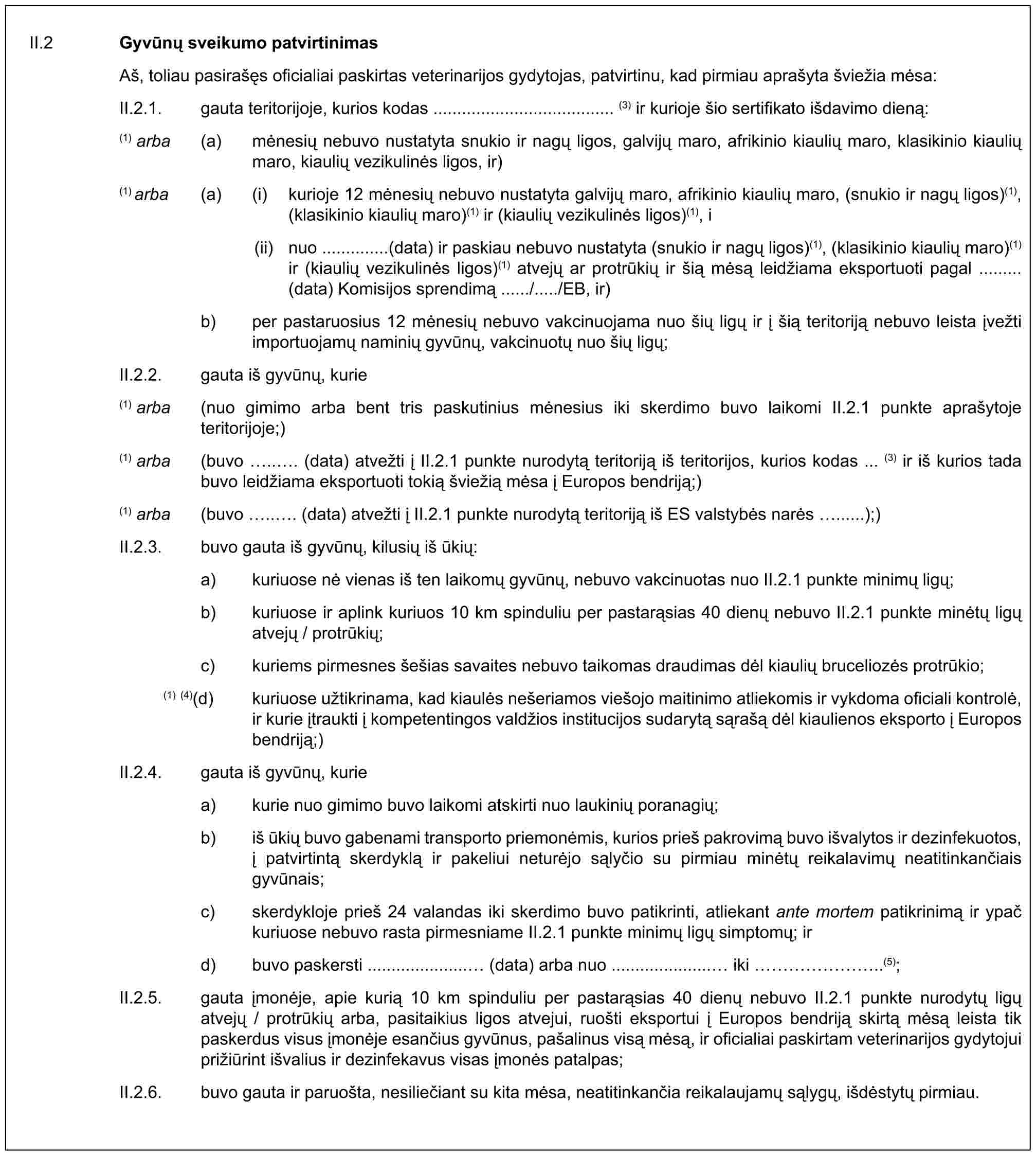 II.2 Gyvūnų sveikumo patvirtinimasAš, toliau pasirašęs oficialiai paskirtas veterinarijos gydytojas, patvirtinu, kad pirmiau aprašyta šviežia mėsa:II.2.1. gauta teritorijoje, kurios kodas ...................................... (3) ir kurioje šio sertifikato išdavimo dieną:(1) arba (a) mėnesių nebuvo nustatyta snukio ir nagų ligos, galvijų maro, afrikinio kiaulių maro, klasikinio kiaulių maro, kiaulių vezikulinės ligos, ir)(1) arba (a) (i) kurioje 12 mėnesių nebuvo nustatyta galvijų maro, afrikinio kiaulių maro, (snukio ir nagų ligos)(1), (klasikinio kiaulių maro)(1) ir (kiaulių vezikulinės ligos)(1), i(ii) nuo ..............(data) ir paskiau nebuvo nustatyta (snukio ir nagų ligos)(1), (klasikinio kiaulių maro)(1) ir (kiaulių vezikulinės ligos)(1) atvejų ar protrūkių ir šią mėsą leidžiama eksportuoti pagal ......... (data) Komisijos sprendimą ....../...../EB, ir)b) per pastaruosius 12 mėnesių nebuvo vakcinuojama nuo šių ligų ir į šią teritoriją nebuvo leista įvežti importuojamų naminių gyvūnų, vakcinuotų nuo šių ligų;II.2.2. gauta iš gyvūnų, kurie(1) arba (nuo gimimo arba bent tris paskutinius mėnesius iki skerdimo buvo laikomi II.2.1 punkte aprašytoje teritorijoje;)(1) arba (buvo ... (data) atvežti į II.2.1 punkte nurodytą teritoriją iš teritorijos, kurios kodas ... (3) ir iš kurios tada buvo leidžiama eksportuoti tokią šviežią mėsa į Europos bendriją;)(1) arba (buvo ... (data) atvežti į II.2.1 punkte nurodytą teritoriją iš ES valstybės narės ......);)II.2.3. buvo gauta iš gyvūnų, kilusių iš ūkių:a) kuriuose nė vienas iš ten laikomų gyvūnų, nebuvo vakcinuotas nuo II.2.1 punkte minimų ligų;b) kuriuose ir aplink kuriuos 10 km spinduliu per pastarąsias 40 dienų nebuvo II.2.1 punkte minėtų ligų atvejų / protrūkių;c) kuriems pirmesnes šešias savaites nebuvo taikomas draudimas dėl kiaulių bruceliozės protrūkio;(1) (4)(d) kuriuose užtikrinama, kad kiaulės nešeriamos viešojo maitinimo atliekomis ir vykdoma oficiali kontrolė, ir kurie įtraukti į kompetentingos valdžios institucijos sudarytą sąrašą dėl kiaulienos eksporto į Europos bendriją;)II.2.4. gauta iš gyvūnų, kuriea) kurie nuo gimimo buvo laikomi atskirti nuo laukinių poranagių;b) iš ūkių buvo gabenami transporto priemonėmis, kurios prieš pakrovimą buvo išvalytos ir dezinfekuotos, į patvirtintą skerdyklą ir pakeliui neturėjo sąlyčio su pirmiau minėtų reikalavimų neatitinkančiais gyvūnais;c) skerdykloje prieš 24 valandas iki skerdimo buvo patikrinti, atliekant ante mortem patikrinimą ir ypač kuriuose nebuvo rasta pirmesniame II.2.1 punkte minimų ligų simptomų; ird) buvo paskersti ..................... (data) arba nuo ..................... iki ……..(5);II.2.5. gauta įmonėje, apie kurią 10 km spinduliu per pastarąsias 40 dienų nebuvo II.2.1 punkte nurodytų ligų atvejų / protrūkių arba, pasitaikius ligos atvejui, ruošti eksportui į Europos bendriją skirtą mėsą leista tik paskerdus visus įmonėje esančius gyvūnus, pašalinus visą mėsą, ir oficialiai paskirtam veterinarijos gydytojui prižiūrint išvalius ir dezinfekavus visas įmonės patalpas;II.2.6. buvo gauta ir paruošta, nesiliečiant su kita mėsa, neatitinkančia reikalaujamų sąlygų, išdėstytų pirmiau.