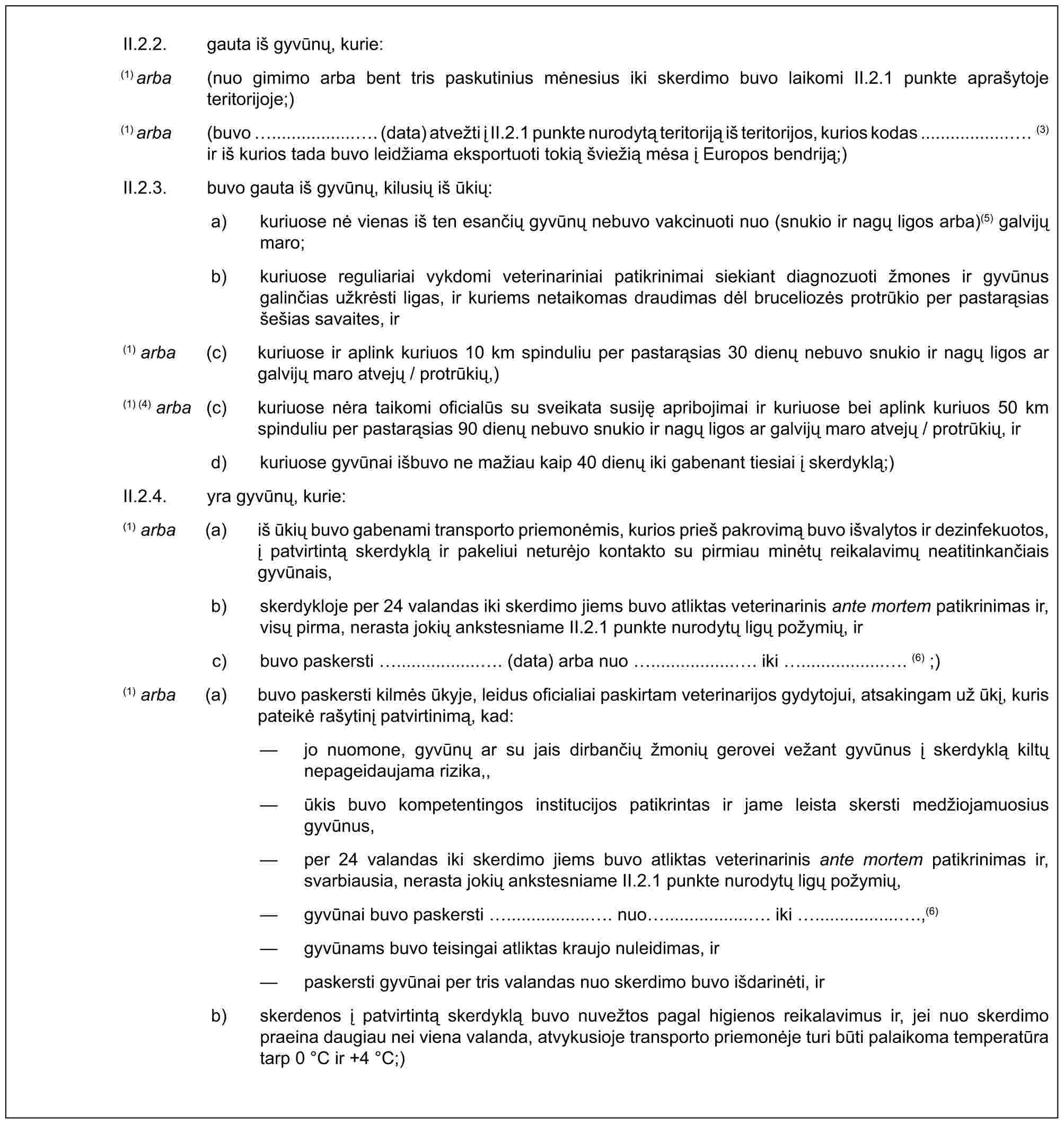 II.2.2. gauta iš gyvūnų, kurie:(1) arba (nuo gimimo arba bent tris paskutinius mėnesius iki skerdimo buvo laikomi II.2.1 punkte aprašytoje teritorijoje;)(1) arba (buvo .................. (data) atvežti į II.2.1 punkte nurodytą teritoriją iš teritorijos, kurios kodas ................... (3) ir iš kurios tada buvo leidžiama eksportuoti tokią šviežią mėsa į Europos bendriją;)II.2.3. buvo gauta iš gyvūnų, kilusių iš ūkių:a) kuriuose nė vienas iš ten esančių gyvūnų nebuvo vakcinuoti nuo (snukio ir nagų ligos arba)(5) galvijų maro;b) kuriuose reguliariai vykdomi veterinariniai patikrinimai siekiant diagnozuoti žmones ir gyvūnus galinčias užkrėsti ligas, ir kuriems netaikomas draudimas dėl bruceliozės protrūkio per pastarąsias šešias savaites, ir(1) arba (c) kuriuose ir aplink kuriuos 10 km spinduliu per pastarąsias 30 dienų nebuvo snukio ir nagų ligos ar galvijų maro atvejų / protrūkių,)(1) (4) arba (c) kuriuose nėra taikomi oficialūs su sveikata susiję apribojimai ir kuriuose bei aplink kuriuos 50 km spinduliu per pastarąsias 90 dienų nebuvo snukio ir nagų ligos ar galvijų maro atvejų / protrūkių, ird) kuriuose gyvūnai išbuvo ne mažiau kaip 40 dienų iki gabenant tiesiai į skerdyklą;)II.2.4. yra gyvūnų, kurie:(1) arba (a) iš ūkių buvo gabenami transporto priemonėmis, kurios prieš pakrovimą buvo išvalytos ir dezinfekuotos, į patvirtintą skerdyklą ir pakeliui neturėjo kontakto su pirmiau minėtų reikalavimų neatitinkančiais gyvūnais,b) skerdykloje per 24 valandas iki skerdimo jiems buvo atliktas veterinarinis ante mortem patikrinimas ir, visų pirma, nerasta jokių ankstesniame II.2.1 punkte nurodytų ligų požymių, irc) buvo paskersti .................. (data) arba nuo .................. iki .................. (6) ;)(1) arba (a) buvo paskersti kilmės ūkyje, leidus oficialiai paskirtam veterinarijos gydytojui, atsakingam už ūkį, kuris pateikė rašytinį patvirtinimą, kad:— jo nuomone, gyvūnų ar su jais dirbančių žmonių gerovei vežant gyvūnus į skerdyklą kiltų nepageidaujama rizika,,— ūkis buvo kompetentingos institucijos patikrintas ir jame leista skersti medžiojamuosius gyvūnus,— per 24 valandas iki skerdimo jiems buvo atliktas veterinarinis ante mortem patikrinimas ir, svarbiausia, nerasta jokių ankstesniame II.2.1 punkte nurodytų ligų požymių,— gyvūnai buvo paskersti .................. nuo .................. iki ..................,(6)— gyvūnams buvo teisingai atliktas kraujo nuleidimas, ir— paskersti gyvūnai per tris valandas nuo skerdimo buvo išdarinėti, irb) skerdenos į patvirtintą skerdyklą buvo nuvežtos pagal higienos reikalavimus ir, jei nuo skerdimo praeina daugiau nei viena valanda, atvykusioje transporto priemonėje turi būti palaikoma temperatūra tarp 0 °C ir +4 °C;)