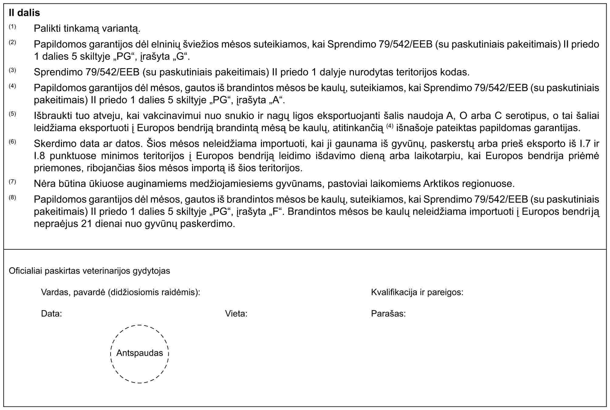 II dalis(1) Palikti tinkamą variantą.(2) Papildomos garantijos dėl elninių švižios mėsos suteikiamos, kai Sprendimo 79/542/EEB (su paskutiniais pakeitimais) II priedo 1 dalies 5 skiltyje „PG“, įrašyta „G“.(3) Sprendimo 79/542/EEB (su paskutiniais pakeitimais) II priedo 1 dalyje nurodytas teritorijos kodas.(4) Papildomos garantijos dėl mėsos, gautos iš brandintos mėsos be kaulų, suteikiamos, kai Sprendimo 79/542/EEB (su paskutiniais pakeitimais) II priedo 1 dalies 5 skiltyje „PG“, įrašyta „A“.(5) Išbraukti tuo atveju, kai vakcinavimui nuo snukio ir nagų ligos eksportuojanti šalis naudoja A, O arba C serotipus, o tai šaliai leidžiama eksportuoti į Europos bendriją brandintą mėsą be kaulų, atitinkančią (4) išnašoje pateiktas papildomas garantijas.(6) Skerdimo data ar datos. Šios mėsos neleidžiama importuoti, kai ji gaunama iš gynūnų, paskerstų arba prieš eksporto iš I.7 ir I.8 punktuose minimos teritorijos į Europos bendriją leidimo išdavimo dieną arba laikotarpiu, kai Europos bendrija priėmė priemones, ribojančias šios mėsos importą iš šios teritorijos.(7) Nėra būtina ūkiuose auginamiems medžiojamiesiems gyvūnams, pastoviai laikomiems Arktikos regionuose.(8) Papildomos garantijos dėl mėsos, gautos iš brandintos mėsos be kaulų, suteikiamos, kai Sprendimo 79/542/EEB (su paskutiniais pakeitimais) II priedo 1 dalies 5 skiltyje „PG“, įrašyta „F“. Brandintos mėsos be kaulų neleidžiama importuoti į Europos bendriją nepraėjus 21 dienai nuo gyvūnų paskerdimo.Oficialiai paskirtas veterinarijos gydytojasVardas, pavardė (didžiosiomis raidėmis):Data:Vieta:Kvalifikacija ir pareigos:Parašas:Antspaudas