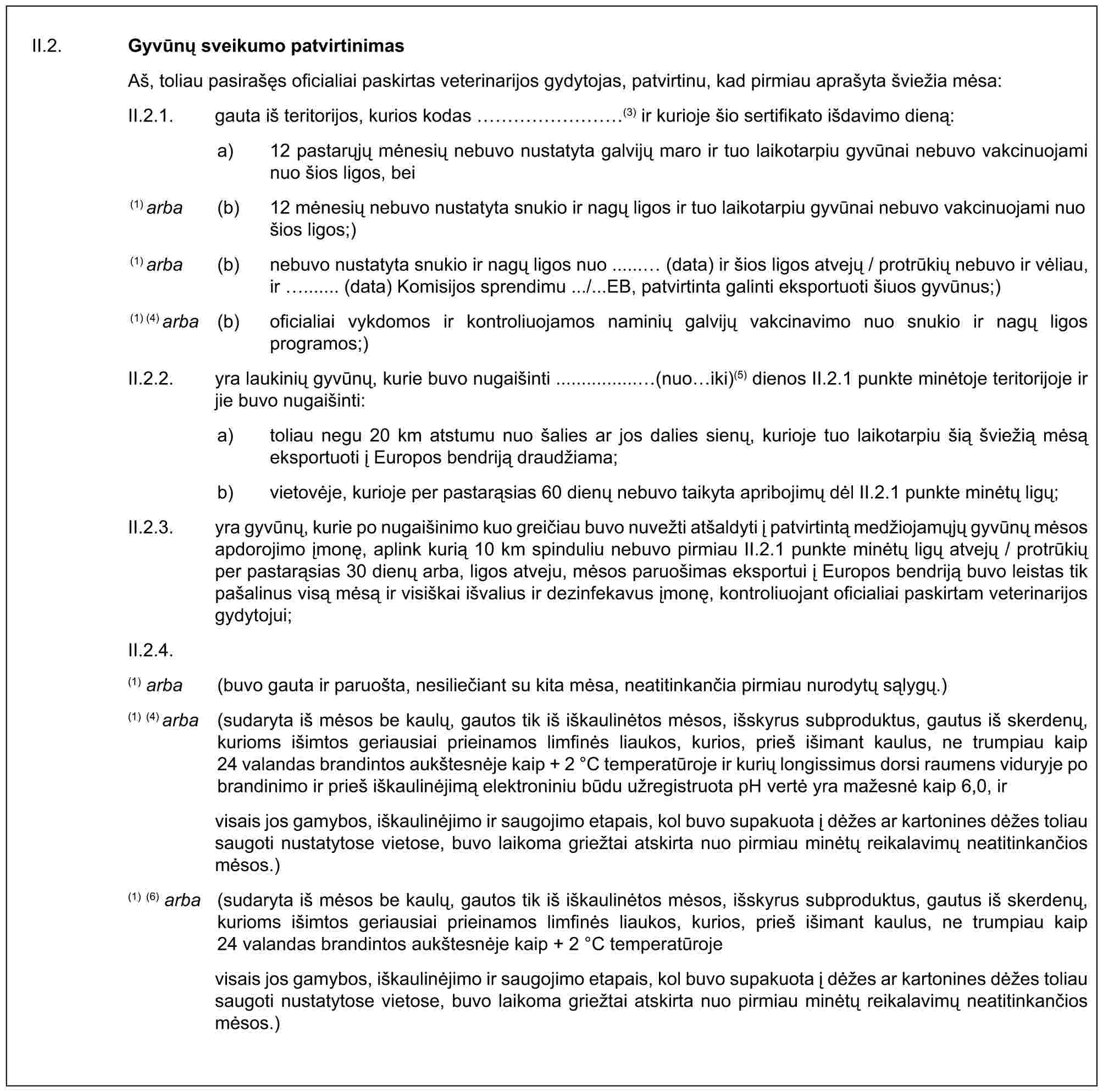 II.2. Gyvūnų sveikumo patvirtinimasAš, toliau pasirašęs oficialiai paskirtas veterinarijos gydytojas, patvirtinu, kad pirmiau aprašyta šviežia mėsa:II.2.1. gauta iš teritorijos, kurios kodas ………(3) ir kurioje šio sertifikato išdavimo dieną:a) 12 pastarųjų mėnesių nebuvo nustatyta galvijų maro ir tuo laikotarpiu gyvūnai nebuvo vakcinuojami nuo šios ligos, bei(1) arba (b) 12 mėnesių nebuvo nustatyta snukio ir nagų ligos ir tuo laikotarpiu gyvūnai nebuvo vakcinuojami nuo šios ligos;)(1) arba (b) nebuvo nustatyta snukio ir nagų ligos nuo ...... (data) ir šios ligos atvejų / protrūkių nebuvo ir vėliau, ir ....... (data) Komisijos sprendimu .../...EB, patvirtinta galinti eksportuoti šiuos gyvūnus;)(1) (4) arba (b) oficialiai vykdomos ir kontroliuojamos naminių galvijų vakcinavimo nuo snukio ir nagų ligos programos;)II.2.2. yra laukinių gyvūnų, kurie buvo nugaišinti ................(nuo iki)(5) dienos II.2.1 punkte minėtoje teritorijoje ir jie buvo nugaišinti:a) toliau negu 20 km atstumu nuo šalies ar jos dalies sienų, kurioje tuo laikotarpiu šią šviežią mėsą eksportuoti į Europos bendriją draudžiama;b) vietovėje, kurioje per pastarąsias 60 dienų nebuvo taikyta apribojimų dėl II.2.1 punkte minėtų ligų;II.2.3. yra gyvūnų, kurie po nugaišinimo kuo greičiau buvo nuvežti atšaldyti į patvirtintą medžiojamųjų gyvūnų mėsos apdorojimo įmonę, aplink kurią 10 km spinduliu nebuvo pirmiau II.2.1 punkte minėtų ligų atvejų / protrūkių per pastarąsias 30 dienų arba, ligos atveju, mėsos paruošimas eksportui į Europos bendriją buvo leistas tik pašalinus visą mėsą ir visiškai išvalius ir dezinfekavus įmonę, kontroliuojant oficialiai paskirtam veterinarijos gydytojui;II.2.4.(1) arba (buvo gauta ir paruošta, nesiliečiant su kita mėsa, neatitinkančia pirmiau nurodytų sąlygų.)(1) (4) arba (sudaryta iš mėsos be kaulų, gautos tik iš iškaulinėtos mėsos, išskyrus subproduktus, gautus iš skerdenų, kurioms išimtos geriausiai prieinamos limfinės liaukos, kurios, prieš išimant kaulus, ne trumpiau kaip 24 valandas brandintos aukštesnėje kaip + 2 °C temperatūroje ir kurių longissimus dorsi raumens viduryje po brandinimo ir prieš iškaulinėjimą elektroniniu būdu užregistruota pH vertė yra mažesnė kaip 6,0, irvisais jos gamybos, iškaulinėjimo ir saugojimo etapais, kol buvo supakuota į dėžes ar kartonines dėžes toliau saugoti nustatytose vietose, buvo laikoma griežtai atskirta nuo pirmiau minėtų reikalavimų neatitinkančios mėsos.)(1) (6) arba (sudaryta iš mėsos be kaulų, gautos tik iš iškaulinėtos mėsos, išskyrus subproduktus, gautus iš skerdenų, kurioms išimtos geriausiai prieinamos limfinės liaukos, kurios, prieš išimant kaulus, ne trumpiau kaip 24 valandas brandintos aukštesnėje kaip + 2 °C temperatūrojevisais jos gamybos, iškaulinėjimo ir saugojimo etapais, kol buvo supakuota į dėžes ar kartonines dėžes toliau saugoti nustatytose vietose, buvo laikoma griežtai atskirta nuo pirmiau minėtų reikalavimų neatitinkančios mėsos.)