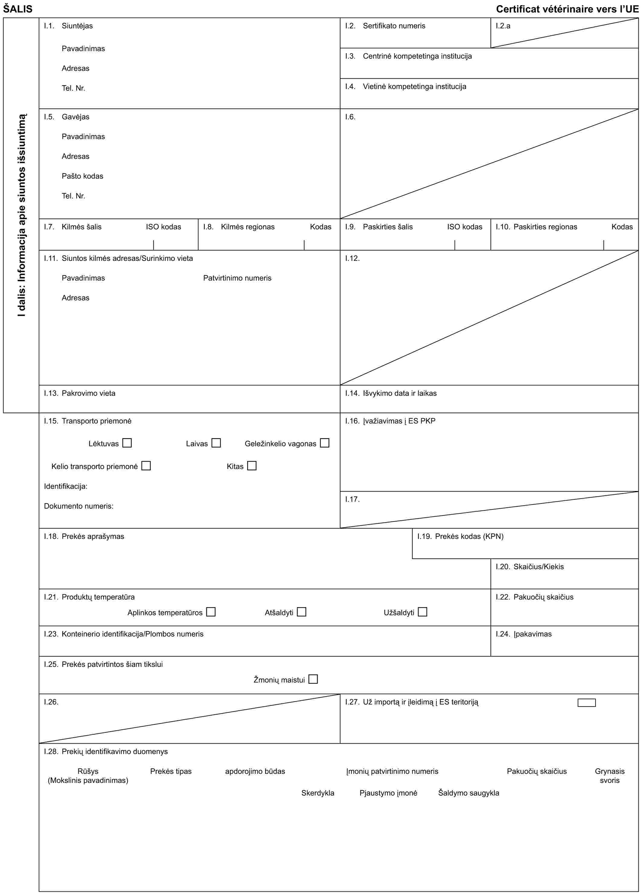 ŠALISCertificat vétérinaire vers l’UEI dalis: Informacija apie siuntos išsiuntimąI.1. SiuntėjasPavadinimasAdresasTel. Nr.I.2. Sertifikato numerisI.2.aI.3. Centrinė kompetetinga institucijaI.4. Vietinė kompetetinga institucijaI.5. GavėjasPavadinimasAdresasPašto kodasTel. Nr.I.6.I.7. Kilmės šalisISO kodasI.8. Kilmės regionasKodasI.9. Paskirties šalisISO kodasI.10. Paskirties regionasKodasI.11. Siuntos kilmės adresas/Surinkimo vietaPavadinimasAdresasPatvirtinimo numerisI.12.I.13. Pakrovimo vietaI.14. Išvykimo data ir laikasI.15. Transporto priemonėLėktuvasLaivasGeležinkelio vagonasKelio transporto priemonėKitasIdentifikacija:Dokumento numeris:I.16. Įvažiavimas į ES PKPI.17.I.18. Prekės aprašymasI.19. Prekės kodas (KPN)I.20. Skaičius/KiekisI.21. Produktų temperatūraAplinkos temperatūrosAtšaldytiUžšaldytiI.22. Pakuočių skaičiusI.23. Konteinerio identifikacija/Plombos numerisI.24. ĮpakavimasI.25. Prekės patvirtintos šiam tiksluiŽmonių maistuiI.26.I.27. Už importą ir įleidimą į ES teritorijąI.28. Prekių identifikavimo duomenysRūšys (Mokslinis pavadinimas)Prekės tipasapdorojimo būdasĮmonių patvirtinimo numerisPakuočių skaičiusGrynasis svorisSkerdyklaPjaustymo įmonėŠaldymo saugykla