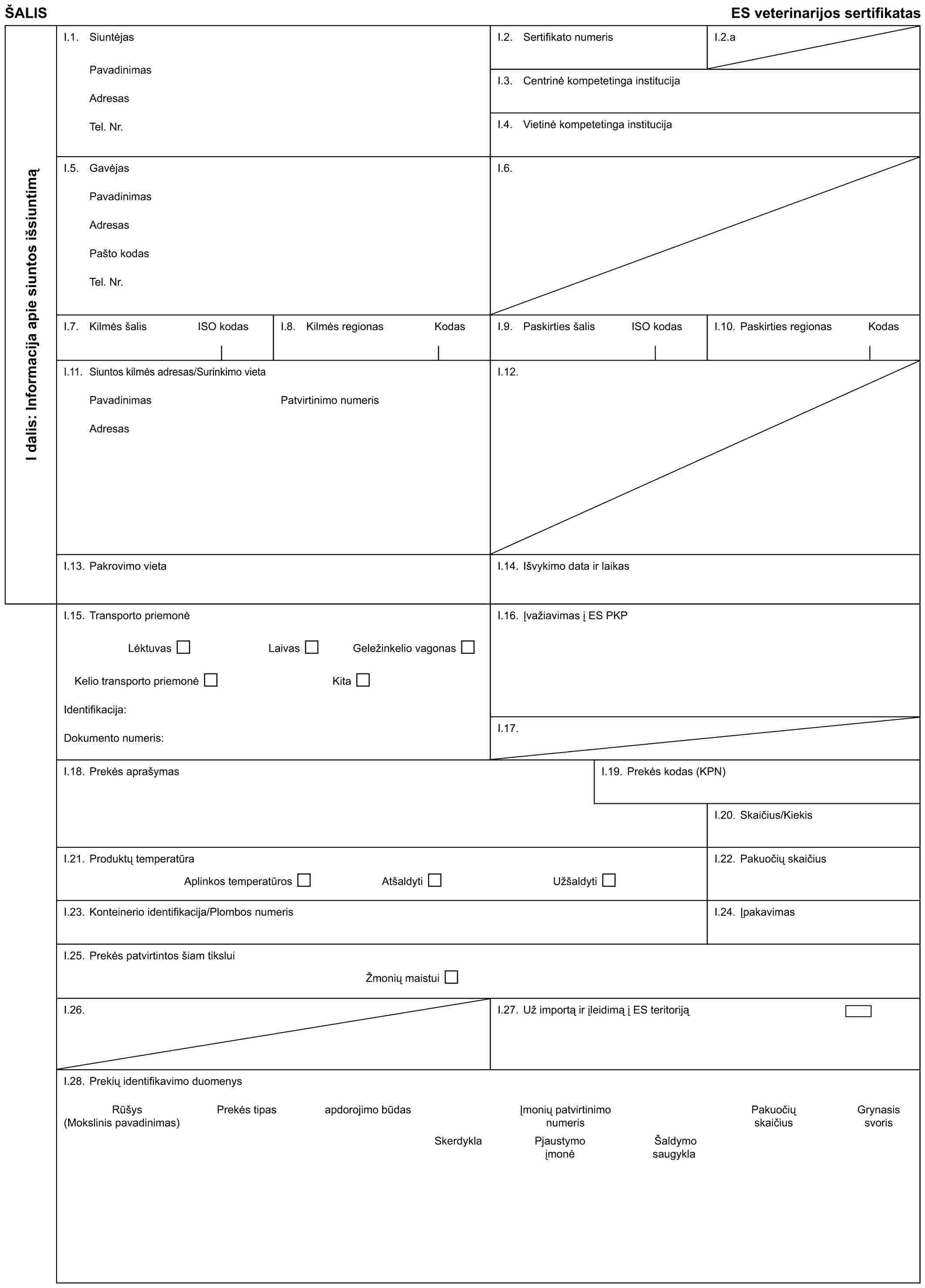 ŠALISES veterinarijos sertifikatasI dalis: Informacija apie siuntos išsiuntimąI.1. SiuntėjasPavadinimasAdresasTel. Nr.I.2. Sertifikato numerisI.2.aI.3. Centrinė kompetetinga institucijaI.4. Vietinė kompetetinga institucijaI.5. GavėjasPavadinimasAdresasPašto kodasTel. Nr.I.6.I.7. Kilmės šalisISO kodasI.8. Kilmės regionasKodasI.9. Paskirties šalisISO kodasI.10. Paskirties regionasKodasI.11. Siuntos kilmės adresas/Surinkimo vietaPavadinimasAdresasPatvirtinimo numerisI.12.I.13. Pakrovimo vietaI.14. Išvykimo data ir laikasI.15. Transporto priemonėLėktuvasLaivasGeležinkelio vagonasKelio transporto priemonėKitaIdentifikacija:Dokumento numeris:I.16. Įvažiavimas į ES PKPI.17.I.18. Prekės aprašymasI.19. Prekės kodas (KPN)I.20. Skaičius/KiekisI.21. Produktų temperatūraAplinkos temperatūrosAtšaldytiUžšaldytiI.22. Pakuočių skaičiusI.23. Konteinerio identifikacija/Plombos numerisI.24. ĮpakavimasI.25. Prekės patvirtintos šiam tiksluiŽmonių maistuiI.26.I.27. Už importą ir įleidimą į ES teritorijąI.28. Prekių identifikavimo duomenysRūšys (Mokslinis pavadinimas)Prekės tipasapdorojimo būdasĮmonių patvirtinimo numerisPakuočių skaičiusGrynasis svorisSkerdyklaPjaustymo įmonėŠaldymo saugykla