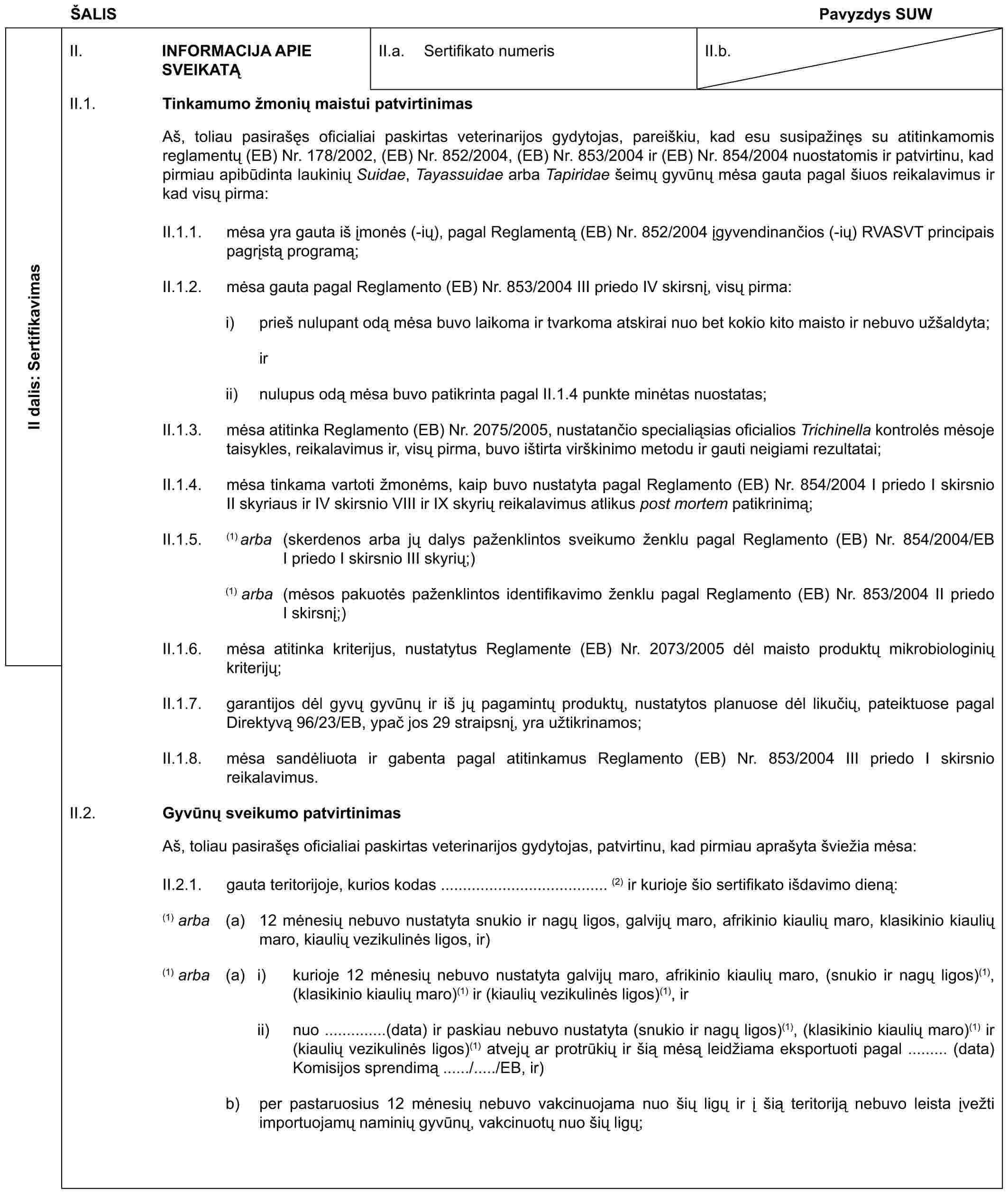 ŠALISPavyzdys SUWII dalis: SertifikavimasII. INFORMACIJA APIE SVEIKATĄII.a. Sertifikato numerisII.b.II.1. Tinkamumo žmonių maistui patvirtinimasAš, toliau pasirašęs oficialiai paskirtas veterinarijos gydytojas, pareiškiu, kad esu susipažinęs su atitinkamomis reglamentų (EB) Nr. 178/2002, (EB) Nr. 852/2004, (EB) Nr. 853/2004 ir (EB) Nr. 854/2004 nuostatomis ir patvirtinu, kad pirmiau apibūdinta laukinių Suidae, Tayassuidae arba Tapiridae šeimų gyvūnų mėsa gauta pagal šiuos reikalavimus ir kad visų pirma:II.1.1. mėsa yra gauta iš įmonės (-ių), pagal Reglamentą (EB) Nr. 852/2004 įgyvendinančios (-ių) RVASVT principais pagrįstą programą;II.1.2. mėsa gauta pagal Reglamento (EB) Nr. 853/2004 III priedo IV skirsnį, visų pirma:i) prieš nulupant odą mėsa buvo laikoma ir tvarkoma atskirai nuo bet kokio kito maisto ir nebuvo užšaldyta; irii) nulupus odą mėsa buvo patikrinta pagal II.1.4 punkte minėtas nuostatas;II.1.3. mėsa atitinka Reglamento (EB) Nr. 2075/2005, nustatančio specialiąsias oficialios Trichinella kontrolės mėsoje taisykles, reikalavimus ir, visų pirma, buvo ištirta virškinimo metodu ir gauti neigiami rezultatai;II.1.4. mėsa tinkama vartoti žmonėms, kaip buvo nustatyta pagal Reglamento (EB) Nr. 854/2004 I priedo I skirsnio II skyriaus ir IV skirsnio VIII ir IX skyrių reikalavimus atlikus post mortem patikrinimą;II.1.5. (1) arba (skerdenos arba jų dalys paženklintos sveikumo ženklu pagal Reglamento (EB) Nr. 854/2004/EB I priedo I skirsnio III skyrių;)(1) arba (mėsos pakuotės paženklintos identifikavimo ženklu pagal Reglamento (EB) Nr. 853/2004 II priedo I skirsnį;)II.1.6. mėsa atitinka kriterijus, nustatytus Reglamente (EB) Nr. 2073/2005 dėl maisto produktų mikrobiologinių kriterijų;II.1.7. garantijos dėl gyvų gyvūnų ir iš jų pagamintų produktų, nustatytos planuose dėl likučių, pateiktuose pagal Direktyvą 96/23/EB, ypač jos 29 straipsnį, yra užtikrinamos;II.1.8. mėsa sandėliuota ir gabenta pagal atitinkamus Reglamento (EB) Nr. 853/2004 III priedo I skirsnio reikalavimus.II.2. Gyvūnų sveikumo patvirtinimasAš, toliau pasirašęs oficialiai paskirtas veterinarijos gydytojas, patvirtinu, kad pirmiau aprašyta šviežia mėsa:II.2.1. gauta teritorijoje, kurios kodas ...................................... (2) ir kurioje šio sertifikato išdavimo dieną:(1) arba (a) 12 mėnesių nebuvo nustatyta snukio ir nagų ligos, galvijų maro, afrikinio kiaulių maro, klasikinio kiaulių maro, kiaulių vezikulinės ligos, ir)(1) arba (a) i) kurioje 12 mėnesių nebuvo nustatyta galvijų maro, afrikinio kiaulių maro, (snukio ir nagų ligos)(1), (klasikinio kiaulių maro)(1) ir (kiaulių vezikulinės ligos)(1), irii) nuo ..............(data) ir paskiau nebuvo nustatyta (snukio ir nagų ligos)(1), (klasikinio kiaulių maro)(1) ir (kiaulių vezikulinės ligos)(1) atvejų ar protrūkių ir šią mėsą leidžiama eksportuoti pagal ......... (data) Komisijos sprendimą ....../...../EB, ir)b) per pastaruosius 12 mėnesių nebuvo vakcinuojama nuo šių ligų ir į šią teritoriją nebuvo leista įvežti importuojamų naminių gyvūnų, vakcinuotų nuo šių ligų;