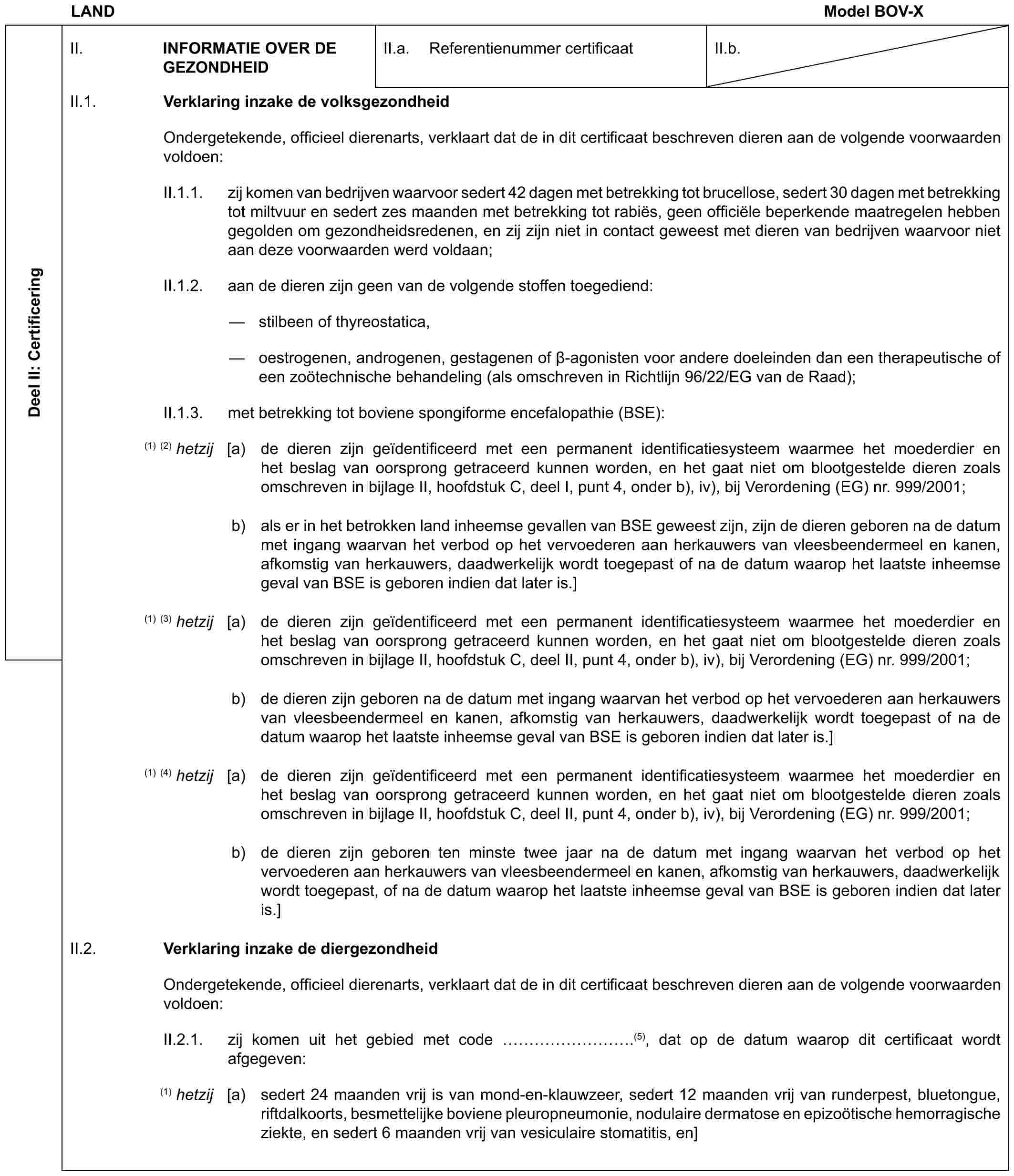 LAND Model BOV-XDeel II: CertificeringII. INFORMATIE OVER DE GEZONDHEIDII.a. Referentienummer certificaatII.b.II.1. Verklaring inzake de volksgezondheidOndergetekende, officieel dierenarts, verklaart dat de in dit certificaat beschreven dieren aan de volgende voorwaarden voldoen:II.1.1. zij komen van bedrijven waarvoor sedert 42 dagen met betrekking tot brucellose, sedert 30 dagen met betrekking tot miltvuur en sedert zes maanden met betrekking tot rabiës, geen officiële beperkende maatregelen hebben gegolden om gezondheidsredenen, en zij zijn niet in contact geweest met dieren van bedrijven waarvoor niet aan deze voorwaarden werd voldaan;II.1.2. aan de dieren zijn geen van de volgende stoffen toegediend:— stilbeen of thyreostatica,— oestrogenen, androgenen, gestagenen of β-agonisten voor andere doeleinden dan een therapeutische of een zoötechnische behandeling (als omschreven in Richtlijn 96/22/EG van de Raad);II.1.3. met betrekking tot boviene spongiforme encefalopathie (BSE):(1) (2) hetzij [a) de dieren zijn geïdentificeerd met een permanent identificatiesysteem waarmee het moederdier en het beslag van oorsprong getraceerd kunnen worden, en het gaat niet om blootgestelde dieren zoals omschreven in bijlage II, hoofdstuk C, deel I, punt 4, onder b), iv), bij Verordening (EG) nr. 999/2001;b) als er in het betrokken land inheemse gevallen van BSE geweest zijn, zijn de dieren geboren na de datum met ingang waarvan het verbod op het vervoederen aan herkauwers van vleesbeendermeel en kanen, afkomstig van herkauwers, daadwerkelijk wordt toegepast of na de datum waarop het laatste inheemse geval van BSE is geboren indien dat later is.](1) (3) hetzij [a) de dieren zijn geïdentificeerd met een permanent identificatiesysteem waarmee het moederdier en het beslag van oorsprong getraceerd kunnen worden, en het gaat niet om blootgestelde dieren zoals omschreven in bijlage II, hoofdstuk C, deel II, punt 4, onder b), iv), bij Verordening (EG) nr. 999/2001;b) de dieren zijn geboren na de datum met ingang waarvan het verbod op het vervoederen aan herkauwers van vleesbeendermeel en kanen, afkomstig van herkauwers, daadwerkelijk wordt toegepast of na de datum waarop het laatste inheemse geval van BSE is geboren indien dat later is.](1) (4) hetzij [a) de dieren zijn geïdentificeerd met een permanent identificatiesysteem waarmee het moederdier en het beslag van oorsprong getraceerd kunnen worden, en het gaat niet om blootgestelde dieren zoals omschreven in bijlage II, hoofdstuk C, deel II, punt 4, onder b), iv), bij Verordening (EG) nr. 999/2001;b) de dieren zijn geboren ten minste twee jaar na de datum met ingang waarvan het verbod op het vervoederen aan herkauwers van vleesbeendermeel en kanen, afkomstig van herkauwers, daadwerkelijk wordt toegepast, of na de datum waarop het laatste inheemse geval van BSE is geboren indien dat later is.]II.2. Verklaring inzake de diergezondheidOndergetekende, officieel dierenarts, verklaart dat de in dit certificaat beschreven dieren aan de volgende voorwaarden voldoen:II.2.1. zij komen uit het gebied met code ……….(5), dat op de datum waarop dit certificaat wordt afgegeven:(1) hetzij [a) sedert 24 maanden vrij is van mond-en-klauwzeer, sedert 12 maanden vrij van runderpest, bluetongue, riftdalkoorts, besmettelijke boviene pleuropneumonie, nodulaire dermatose en epizoötische hemorragische ziekte, en sedert 6 maanden vrij van vesiculaire stomatitis, en]