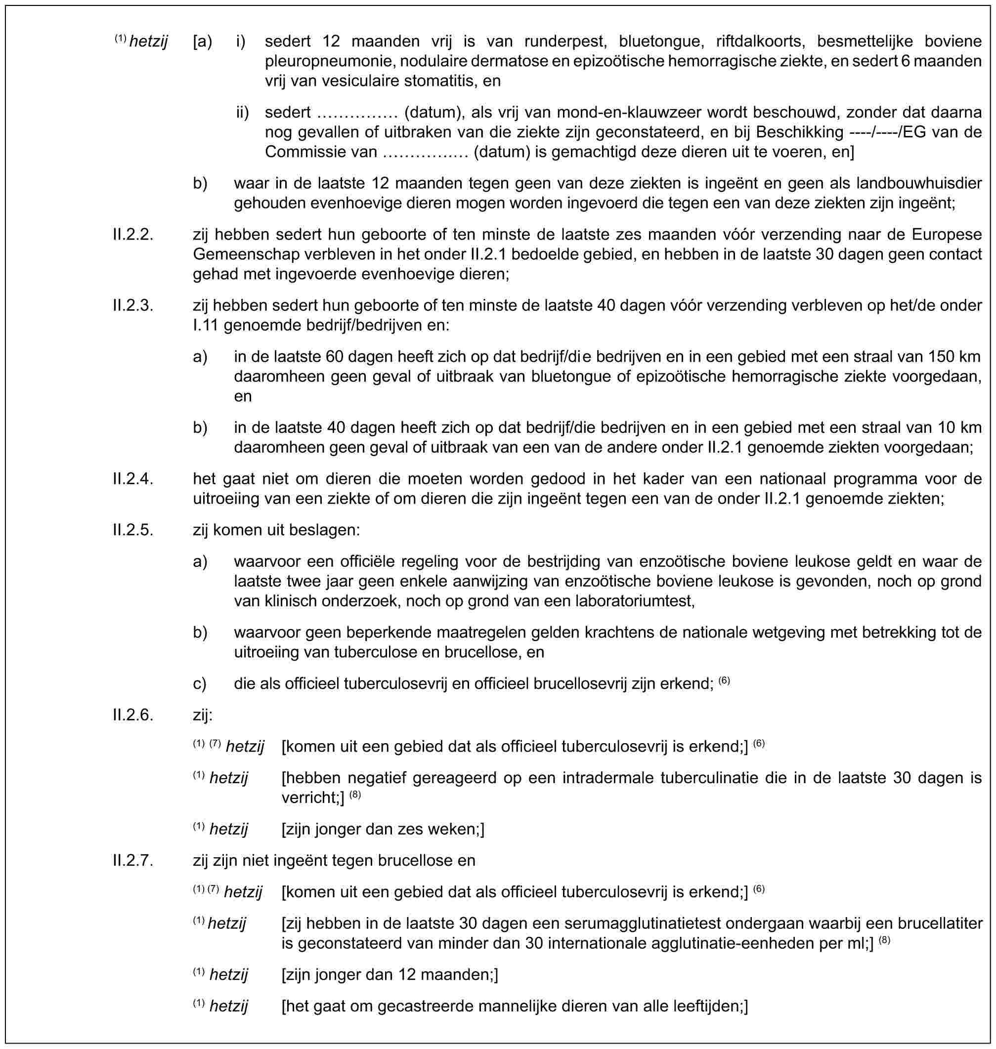 (1) hetzij [a) i) sedert 12 maanden vrij is van runderpest, bluetongue, riftdalkoorts, besmettelijke boviene pleuropneumonie, nodulaire dermatose en epizoötische hemorragische ziekte, en sedert 6 maanden vrij van vesiculaire stomatitis, enii) sedert …… (datum), als vrij van mond-en-klauwzeer wordt beschouwd, zonder dat daarna nog gevallen of uitbraken van die ziekte zijn geconstateerd, en bij Beschikking ----/----/EG van de Commissie van …. (datum) is gemachtigd deze dieren uit te voeren, en]b) waar in de laatste 12 maanden tegen geen van deze ziekten is ingeënt en geen als landbouwhuisdier gehouden evenhoevige dieren mogen worden ingevoerd die tegen een van deze ziekten zijn ingeënt;II.2.2. zij hebben sedert hun geboorte of ten minste de laatste zes maanden vóór verzending naar de Europese Gemeenschap verbleven in het onder II.2.1 bedoelde gebied, en hebben in de laatste 30 dagen geen contact gehad met ingevoerde evenhoevige dieren;II.2.3. zij hebben sedert hun geboorte of ten minste de laatste 40 dagen vóór verzending verbleven op het/de onder I.11 genoemde bedrijf/bedrijven en:a) in de laatste 60 dagen heeft zich op dat bedrijf/die bedrijven en in een gebied met een straal van 150 km daaromheen geen geval of uitbraak van bluetongue of epizoötische hemorragische ziekte voorgedaan, enb) in de laatste 40 dagen heeft zich op dat bedrijf/die bedrijven en in een gebied met een straal van 10 km daaromheen geen geval of uitbraak van een van de andere onder II.2.1 genoemde ziekten voorgedaan;II.2.4. het gaat niet om dieren die moeten worden gedood in het kader van een nationaal programma voor de uitroeiing van een ziekte of om dieren die zijn ingeënt tegen een van de onder II.2.1 genoemde ziekten;II.2.5. zij komen uit beslagen:a) waarvoor een officiële regeling voor de bestrijding van enzoötische boviene leukose geldt en waar de laatste twee jaar geen enkele aanwijzing van enzoötische boviene leukose is gevonden, noch op grond van klinisch onderzoek, noch op grond van een laboratoriumtest,b) waarvoor geen beperkende maatregelen gelden krachtens de nationale wetgeving met betrekking tot de uitroeiing van tuberculose en brucellose, enc) die als officieel tuberculosevrij en officieel brucellosevrij zijn erkend; (6)II.2.6. zij:(1) (7) hetzij [komen uit een gebied dat als officieel tuberculosevrij is erkend;] (6)(1) hetzij [hebben negatief gereageerd op een intradermale tuberculinatie die in de laatste 30 dagen is verricht;] (8)(1) hetzij [zijn jonger dan zes weken;]II.2.7. zij zijn niet ingeënt tegen brucellose en(1) (7) hetzij [komen uit een gebied dat als officieel tuberculosevrij is erkend;] (6)(1) hetzij [zij hebben in de laatste 30 dagen een serumagglutinatietest ondergaan waarbij een brucellatiter is geconstateerd van minder dan 30 internationale agglutinatie-eenheden per ml;] (8)(1) hetzij [zijn jonger dan 12 maanden;](1) hetzij [het gaat om gecastreerde mannelijke dieren van alle leeftijden;]