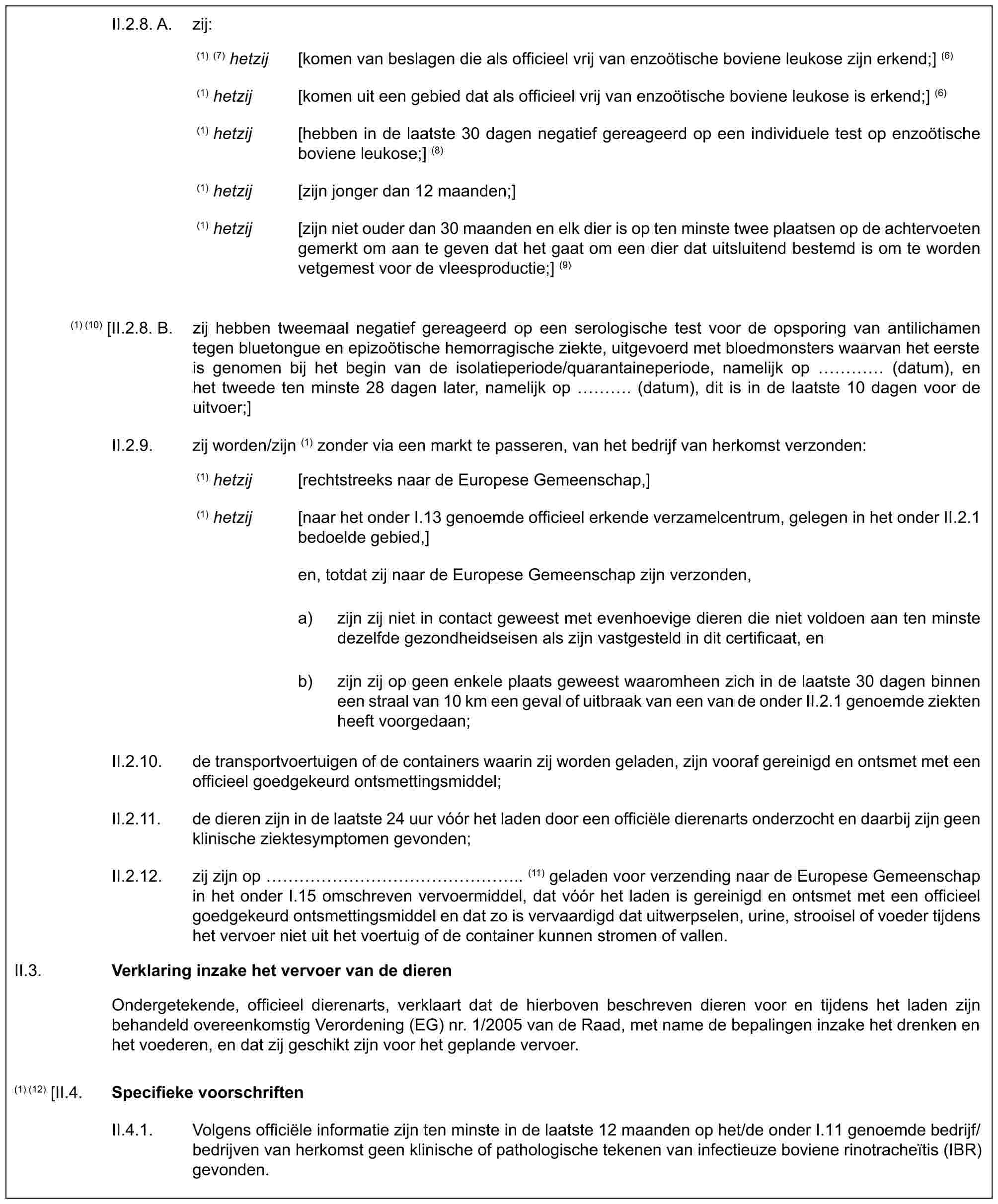 II.2.8. A. zij:(1) (7) hetzij [komen van beslagen die als officieel vrij van enzoötische boviene leukose zijn erkend;] (6)(1) hetzij [komen uit een gebied dat als officieel vrij van enzoötische boviene leukose is erkend;] (6)(1) hetzij [hebben in de laatste 30 dagen negatief gereageerd op een individuele test op enzoötische boviene leukose;] (8)(1) hetzij [zijn jonger dan 12 maanden;](1) hetzij [zijn niet ouder dan 30 maanden en elk dier is op ten minste twee plaatsen op de achtervoeten gemerkt om aan te geven dat het gaat om een dier dat uitsluitend bestemd is om te worden vetgemest voor de vleesproductie;] (9)(1) (10) [II.2.8. B. zij hebben tweemaal negatief gereageerd op een serologische test voor de opsporing van antilichamen tegen bluetongue en epizoötische hemorragische ziekte, uitgevoerd met bloedmonsters waarvan het eerste is genomen bij het begin van de isolatieperiode/quarantaineperiode, namelijk op … (datum), en het tweede ten minste 28 dagen later, namelijk op …. (datum), dit is in de laatste 10 dagen voor de uitvoer;]II.2.9. zij worden/zijn (1) zonder via een markt te passeren, van het bedrijf van herkomst verzonden:(1) hetzij [rechtstreeks naar de Europese Gemeenschap,](1) hetzij [naar het onder I.13 genoemde officieel erkende verzamelcentrum, gelegen in het onder II.2.1 bedoelde gebied,]en, totdat zij naar de Europese Gemeenschap zijn verzonden,a) zijn zij niet in contact geweest met evenhoevige dieren die niet voldoen aan ten minste dezelfde gezondheidseisen als zijn vastgesteld in dit certificaat, enb) zijn zij op geen enkele plaats geweest waaromheen zich in de laatste 30 dagen binnen een straal van 10 km een geval of uitbraak van een van de onder II.2.1 genoemde ziekten heeft voorgedaan;II.2.10. de transportvoertuigen of de containers waarin zij worden geladen, zijn vooraf gereinigd en ontsmet met een officieel goedgekeurd ontsmettingsmiddel;II.2.11. de dieren zijn in de laatste 24 uur vóór het laden door een officiële dierenarts onderzocht en daarbij zijn geen klinische ziektesymptomen gevonden;II.2.12. zij zijn op ……………….. (11) geladen voor verzending naar de Europese Gemeenschap in het onder I.15 omschreven vervoermiddel, dat vóór het laden is gereinigd en ontsmet met een officieel goedgekeurd ontsmettingsmiddel en dat zo is vervaardigd dat uitwerpselen, urine, strooisel of voeder tijdens het vervoer niet uit het voertuig of de container kunnen stromen of vallen.II.3.Verklaring inzake het vervoer van de dierenOndergetekende, officieel dierenarts, verklaart dat de hierboven beschreven dieren voor en tijdens het laden zijn behandeld overeenkomstig Verordening (EG) nr. 1/2005 van de Raad, met name de bepalingen inzake het drenken en het voederen, en dat zij geschikt zijn voor het geplande vervoer.(1) (12) [II.4.Specifieke voorschriftenII.4.1. Volgens officiële informatie zijn ten minste in de laatste 12 maanden op het/de onder I.11 genoemde bedrijf/bedrijven van herkomst geen klinische of pathologische tekenen van infectieuze boviene rinotracheïtis (IBR) gevonden.