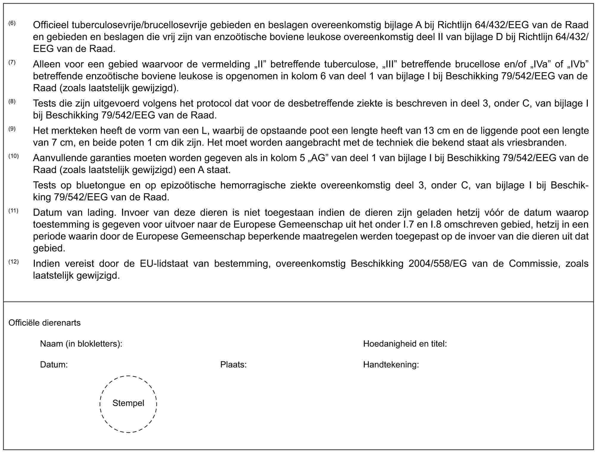 (6) Officieel tuberculosevrije/brucellosevrije gebieden en beslagen overeenkomstig bijlage A bij Richtlijn 64/432/EEG van de Raad en gebieden en beslagen die vrij zijn van enzoötische boviene leukose overeenkomstig deel II van bijlage D bij Richtlijn 64/432/EEG van de Raad.(7) Alleen voor een gebied waarvoor de vermelding „II” betreffende tuberculose, „III” betreffende brucellose en/of „IVa” of „IVb” betreffende enzoötische boviene leukose is opgenomen in kolom 6 van deel 1 van bijlage I bij Beschikking 79/542/EEG van de Raad (zoals laatstelijk gewijzigd).(8) Tests die zijn uitgevoerd volgens het protocol dat voor de desbetreffende ziekte is beschreven in deel 3, onder C, van bijlage I bij Beschikking 79/542/EEG van de Raad.(9) Het merkteken heeft de vorm van een L, waarbij de opstaande poot een lengte heeft van 13 cm en de liggende poot een lengte van 7 cm, en beide poten 1 cm dik zijn. Het moet worden aangebracht met de techniek die bekend staat als vriesbranden.(10) Aanvullende garanties moeten worden gegeven als in kolom 5 „AG” van deel 1 van bijlage I bij Beschikking 79/542/EEG van de Raad (zoals laatstelijk gewijzigd) een A staat.Tests op bluetongue en op epizoötische hemorragische ziekte overeenkomstig deel 3, onder C, van bijlage I bij Beschikking 79/542/EEG van de Raad.(11) Datum van lading. Invoer van deze dieren is niet toegestaan indien de dieren zijn geladen hetzij vóór de datum waarop toestemming is gegeven voor uitvoer naar de Europese Gemeenschap uit het onder I.7 en I.8 omschreven gebied, hetzij in een periode waarin door de Europese Gemeenschap beperkende maatregelen werden toegepast op de invoer van die dieren uit dat gebied.(12) Indien vereist door de EU-lidstaat van bestemming, overeenkomstig Beschikking 2004/558/EG van de Commissie, zoals laatstelijk gewijzigd.Officiële dierenartsNaam (in blokletters): Hoedanigheid en titel:Datum: Plaats: Handtekening:Stempel