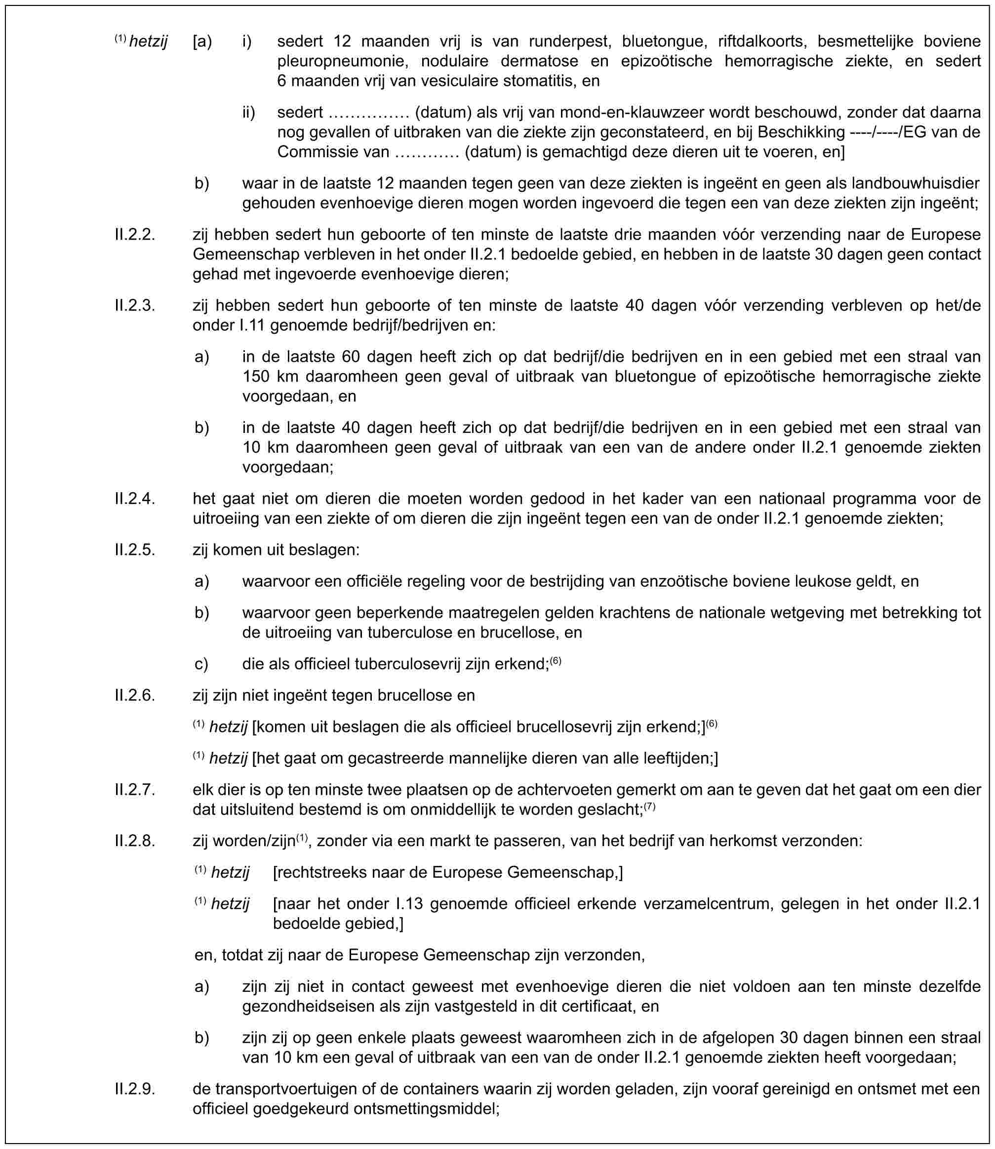 (1) hetzij [a) i) sedert 12 maanden vrij is van runderpest, bluetongue, riftdalkoorts, besmettelijke boviene pleuropneumonie, nodulaire dermatose en epizoötische hemorragische ziekte, en sedert 6 maanden vrij van vesiculaire stomatitis, enii) sedert …… (datum) als vrij van mond-en-klauwzeer wordt beschouwd, zonder dat daarna nog gevallen of uitbraken van die ziekte zijn geconstateerd, en bij Beschikking ----/----/EG van de Commissie van … (datum) is gemachtigd deze dieren uit te voeren, en]b) waar in de laatste 12 maanden tegen geen van deze ziekten is ingeënt en geen als landbouwhuisdier gehouden evenhoevige dieren mogen worden ingevoerd die tegen een van deze ziekten zijn ingeënt;II.2.2. zij hebben sedert hun geboorte of ten minste de laatste drie maanden vóór verzending naar de Europese Gemeenschap verbleven in het onder II.2.1 bedoelde gebied, en hebben in de laatste 30 dagen geen contact gehad met ingevoerde evenhoevige dieren;II.2.3. zij hebben sedert hun geboorte of ten minste de laatste 40 dagen vóór verzending verbleven op het/de onder I.11 genoemde bedrijf/bedrijven en:a) in de laatste 60 dagen heeft zich op dat bedrijf/die bedrijven en in een gebied met een straal van 150 km daaromheen geen geval of uitbraak van bluetongue of epizoötische hemorragische ziekte voorgedaan, enb) in de laatste 40 dagen heeft zich op dat bedrijf/die bedrijven en in een gebied met een straal van 10 km daaromheen geen geval of uitbraak van een van de andere onder II.2.1 genoemde ziekten voorgedaan;II.2.4. het gaat niet om dieren die moeten worden gedood in het kader van een nationaal programma voor de uitroeiing van een ziekte of om dieren die zijn ingeënt tegen een van de onder II.2.1 genoemde ziekten;II.2.5. zij komen uit beslagen:a) waarvoor een officiële regeling voor de bestrijding van enzoötische boviene leukose geldt, enb) waarvoor geen beperkende maatregelen gelden krachtens de nationale wetgeving met betrekking tot de uitroeiing van tuberculose en brucellose, enc) die als officieel tuberculosevrij zijn erkend;(6)II.2.6. zij zijn niet ingeënt tegen brucellose en(1) hetzij [komen uit beslagen die als officieel brucellosevrij zijn erkend;](6)(1) hetzij [het gaat om gecastreerde mannelijke dieren van alle leeftijden;]II.2.7. elk dier is op ten minste twee plaatsen op de achtervoeten gemerkt om aan te geven dat het gaat om een dier dat uitsluitend bestemd is om onmiddellijk te worden geslacht;(7)II.2.8. zij worden/zijn(1), zonder via een markt te passeren, van het bedrijf van herkomst verzonden:(1) hetzij [rechtstreeks naar de Europese Gemeenschap,](1) hetzij [naar het onder I.13 genoemde officieel erkende verzamelcentrum, gelegen in het onder II.2.1 bedoelde gebied,]en, totdat zij naar de Europese Gemeenschap zijn verzonden,a) zijn zij niet in contact geweest met evenhoevige dieren die niet voldoen aan ten minste dezelfde gezondheidseisen als zijn vastgesteld in dit certificaat, enb) zijn zij op geen enkele plaats geweest waaromheen zich in de afgelopen 30 dagen binnen een straal van 10 km een geval of uitbraak van een van de onder II.2.1 genoemde ziekten heeft voorgedaan;II.2.9. de transportvoertuigen of de containers waarin zij worden geladen, zijn vooraf gereinigd en ontsmet met een officieel goedgekeurd ontsmettingsmiddel;